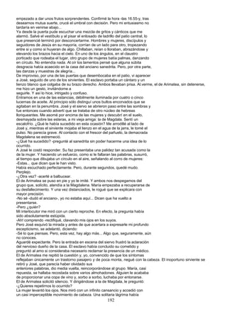empezado a dar unos frutos sorprendentes. Confirmé la hora -las 16.55-y, tras
desearnos mutua suerte, crucé el umbral con decisión. Pero mi entusiasmo no
tardaría en venirse abajo...
Ya desde la puerta pude escuchar una mezcla de gritos y cánticos que me
alarmó. Salvé el vestíbulo y al pisar el enlosado de ladrillo del patio central, lo
que presencié terminó por desconcertarme. Hombres y mujeres, discípulos y
seguidores de Jesús en su mayoría, corrían de un lado para otro, tropezando
entre si y como si huyeran de algo. Chillaban, reían o lloraban, abrazándose y
elevando los brazos hacia el cielo. En uno de los ángulos, en el claustro
porticado que rodeaba el lugar, otro grupo de mujeres batía palmas, danzando
en círculo. No entendía nada. Al oír los lamentos pensé que alguna súbita
desgracia había acaecido en la casa del anciano sanedrita. Pero, por otra parte,
las danzas y muestras de alegría...
De improviso, por una de las puertas que desembocaba en el patio, vi aparecer
a José, seguido de uno de los sirvientes. El esclavo portaba un cántaro y un
lienzo blanco que colgaba de su brazo derecho. Ambos llevaban prisa. Al.verme, el de Arimatea, sin detenerse,
me hizo un gesto, invitándome a
seguirle. Y así lo hice, intrigado y confuso.
Entramos en una de las estancias, débilmente iluminada por cuatro o cinco
lucernas de aceite. Al principio sólo distinguí unos bultos encorvados que se
agitaban en la penumbra. José y el siervo se abrieron paso entre las sombras y
fue entonces cuando advertí que se trataba de otro núcleo de hebreas
lloriqueantes. Me asomé por encima de las mujeres y descubrí en el suelo,
desmayada sobre las esteras, a mi vieja amiga: la de Magdala. Sentí un
escalofrío. ¿Qué le había sucedido en esta ocasión? Me arrodillé al lado de
José y, mientras el sirviente mojaba el lienzo en el agua de la jarra, le tomé el
pulso. No parecía grave. Al contacto con el frescor del pañuelo, la demacrada
Magdalena se estremeció.
-¿Qué ha sucedido? -pregunté al sanedrita sin poder hacerme una idea de lo
ocurrido.
A José le costó responder. Su faz presentaba una palidez tan acusada como la
de la mujer. Y haciendo un esfuerzo, como si le faltaran las palabras, susurró,
al tiempo que dibujaba un círculo en el aire, señalando al corro de mujeres:
-Estas... que dicen que le han visto.
Había escuchado perfectamente. Pero, durante segundos, quedé mudo.
Perplejo.
-¿Otra vez? -acerté a balbucear.
El de Arimatea se puso en pie y yo le imité. Y ambos nos despegamos del
grupo que, solícito, atendía a la Magdalena. María empezaba a recuperarse de
su desfallecimiento. Y una vez distanciados, le rogué que se explicara con
mayor precisión.
-No sé -dudó el anciano-, yo no estaba aquí... Dicen que ha vuelto a
presentarse.
-Pero ¿quién?
Mi interlocutor me miró con un cierto reproche. En efecto, la pregunta había
sido absolutamente estúpida.
-Ah! comprendo -rectifiqué, clavando mis ojos en los suyos.
Pero José esquivó la mirada y antes de que acertara a expresarle mi profundo
escepticismo, se adelantó, diciendo:
-Sé lo que piensas. Pero, esta vez, hay algo más... Algo que, seguramente, aún
no conoces.
Aguardé expectante. Pero la entrada en escena del siervo frustró la aclaración
del nervioso dueño de la casa. El esclavo había concluido su cometido y
preguntó al amo si consideraba necesario reclamar la presencia de un médico.
El de Arimatea me repitió la cuestión y, yo, convencido de que los síntomas
reflejaban únicamente un trastorno pasajero y de poca monta, negué con la.cabeza. El inoportuno sirviente se
retiró y José, que parecía haber olvidado sus
anteriores palabras, dio media vuelta, reincorporándose al grupo. María, casi
repuesta, se hallaba recostada sobre varios almohadones. Alguien le acababa
de proporcionar una copa de vino y, sorbo a sorbo, luchaba por entonarse.
El de Arimatea solicitó silencio. Y dirigiéndose a la de Magdala, le preguntó:
-¿Quieres repetirnos lo ocurrido?
La mujer levantó los ojos. Nos miró con un infinito cansancio y accedió con
un casi imperceptible movimiento de cabeza. Una solitaria lágrima había
192
 