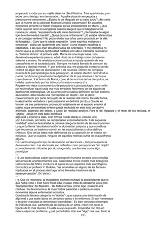 empezado a rodar por su mejilla derecha. Sentí lástima. Tres apariciones, y en
todas como testigo, era demasiado... Aquella situación empezaba a
preocuparme seriamente. ¿Estaba la de Magdala en su sano juicio? ¿No sería
que la muerte de su adorado Maestro la había trastornado? En aquellos
momentos lamenté no haber indagado en los antecedentes de María. ¿Qué
había querido decir el evangelista cuando asegura que la Magdalena fue
curada por Jesús, “expulsando de ella siete demonios”? ¿Se trataba de algún
tipo de enfermedad mental? ¿Quizá de una ninfomanía? ¿O estaba refiriéndose
a un contagio venéreo? No podía olvidar sus años como prostituta en la villa
de Magdala... Claro que la citada expresión -”siete espíritus malignos o
inmundos”- podía ser igualmente una “clave” o una imagen esotérica o
cabalística, a las que eran tan aficionados los orientales. Y me prometí a mi
mismo que a la primera oportunidad hablaría con ella e intentaría reconstruir
su “historial clínico”. A primera vista, María era una mujer sana. Con
demasiada experiencia para su edad -fruto de su trabajo como cortesana-,
valiente y sincera. Se revelaba contra la odiosa e injusta opresión de sus
compañeras en la sociedad judía. Siempre me había llamado la atención su
audacia y claridad mental. Y, por enésima vez, me pregunté si estaría siendo
víctima de algún tipo de alucionación o de neurosis. Dentro del complejo
mundo de la psicopatología de la percepción, el estado afectivo del individuo
puede condicionar gravemente la objetividad de lo que observa o de lo que
cree observar. Y el ánimo de María, como el de muchos de los discípulos, se
hallaba quebrantado por los últimos y funestos sucesos (1).
Repasé mis viejos conocimientos de psiquiatría y psicopatología, en un afán
por racionalizar aquel cada vez más enredado fenómeno de las supuestas
apariciones cristológicas. De acuerdo con la clásica definición de Balí sobre la
alucinación, ésta resulta una “percepción sin objeto”, con el pleno
convencimiento por parte del sujeto de la realidad del mismo. De esta forma,
la alucinación verdadera o psicosensorial es definida por Ey y Claude en
función de tres parámetros: proyección objetivante en el espacio exterior al
sujeto, cuya personalidad entera queda implicada en este acto perceptivo
anómalo; ausencia del objeto, y juicio de realidad positivo..Para la de Magdala y el resto de las testigos, el
“objeto” -Jesús en este caso-constituía
algo real y exterior a ellas. Con formas físicas claras e, incluso, con
voz. Las cosas, por tanto, se complicaban extremadamente. Esta supuesta
“realidad” externa descartaba la primera categoría dentro de las alucinaciones.
La que Ey llama “seudoalucinación” o alucinación psíquica y que constituye
con frecuencia un trastorno común en las esquizofrenias y otros delirios
crónicos. Uno de los datos más definitorios es su aparición en el interior del
individuo. Que yo supiera, ninguna de aquellas hebreas sufría de esquizofrenia
alguna.
En cuanto al segundo tipo de alucinación -la 'alucinosis -, tampoco aparecía
demasiado claro. Las alucinosis son definidas como percepciones “sin objeto”
y correctamente criticadas por el protagonista, que las vive como algo
patológico
---
(1) Los especialistas saben que la percepción humana arrastra una compleja
secuencia de acontecimientos que, basándose en los niveles más biológicos
(estructuras del SNC), involucra al sujeto en sus aspectos más psicológicos.
Como dice el profesor V. Ruiloba, “las anomalías en alguno de los factores
implicados en el proceso dan lugar a los llamados trastornos de la
sensopercepción”. (N. del a.)
---
(1). Que yo recordara, la Magdalena siempre rechazó la posibilidad de que lo
que había visto y oído fuera irreal. Ella, incluso, trató de abrazarse a los pies
“transparentes” del Maestro... De todas formas, como digo, el asunto era
confuso. Yo desconocía si la mujer había padecido o padecía en esos
momentos alguna enfermedad somática.
Quedaba la tercera categoría -la “ilusión”-, que supone una deformación de
algo real y que suele darse en personas sanas y en enfermos. Si son numerosas
y de gran vivacidad se denominan “pareidolias”. Es bien conocido el ejemplo
de individuos que, partiendo de las ramas de un árbol, creen ver caras o
figuras de lo más diverso. En este nuevo supuesto, tropezaba con otro no
menos espinoso problema; ¿qué podía haber sido ese “algo” real que, tanto la
193
 