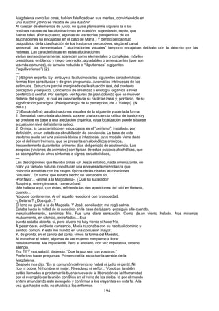 Magdalena como las otras, habían falsificado en sus mentes, convirtiéndolo en
una ilusión? ¿O no se trataba de una ilusión?
Al carecer de elementos de juicio, no quise plantearme siquiera la o las
posibles causas de las alucinaciones en cuestión, suponiendo, repito, que
fueran tales. (Por supuesto, algunas de las teorías patogénicas de las
alucinaciones no encajaban en el caso de María.) Y dentro del capítulo
psiquiátrico de la clasificación de los trastornos perceptivos, según el canal
sensorial, las denominadas “ alucinaciones visuales” tampoco encajaban del.todo con lo descrito por las
hebreas. Las características en estas alucinaciones
varían extraordinariamente: aparecen como elementales o complejas, móviles
o estáticas, en blanco y negro o en color, agradables o amenazantes (que son
las más comunes), de tamaño reducido o “liliputienses” o gigantes
(“agulliverianas”) (2).
---
(1) El gran experto, Ey, atribuye a la alucinosis las siguientes características:
formas bien constituidas y de gran pregnancia. Anomalías intrínsecas de los
estímulos. Estructura parcial marginada de la situación real, del contexto
perceptivo y del juicio. Conciencia de irrealidad y etiología orgánica a nivel
periférico o central. Por ejemplo, ver figuras de gran colorido que se mueven
delante del sujeto, el cual es consciente de su carácter irreal y, por tanto, de su
significación patológica (Psicopatología de la percepción, de J. Vallejo). (N.
del a.)
(2) Baruk definió las alucinaciones visuales de la siguiente y acertada forma:
1. Sensorial: como toda alucinosis supone una conciencia crítica de trastorno y
se produce en base a una afectación orgánica, cuya localización puede situarse
a cualquier nivel del sistema óptico.
2. Onírica: lo característico en estos casos es el “onirismo”, instalado, por
definición, en un estado de obnubilación de conciencia. La base de este
trastorno suele ser una psicosis tóxica o infecciosa, cuyo modelo viene dado
por el del inum tremens, que se presenta en alcohólicos crónicos,
frecuentemente durante los primeros días del período de abstinencia. Las
zoopsias (visiones de animales) son típicas de estas psicosis alcohólicas, que
se acompañan de otros síntomas o signos característicos,
---
Las descripciones que llevaba oídas -un Jesús estático, nada amenazante, en
color y a tamaño natural- constituían una enrevesada mezcolanza que
coincidía a medias con los rasgos típicos de las citadas alucinaciones
“visuales”. En suma: que estaba hecho un verdadero lío.
-Por favor... -animé a la Magdalena-. ¿Qué ha sucedido?
Suspiró y, entre gimoteos, comenzó así:
-Me hallaba aquí, con éstas, refiriendo las dos apariciones del rabí en Betania,
cuando...
No pude contenerme. Al oír aquello reaccioné con brusquedad.
-¿Betania? ¿Dos qué...?
El tono no gustó a la de Magdala. Y José, conciliador, me rogó calma.
Estaba hacia la mitad de lo sucedido en la casa de Lázaro -prosiguió ella-cuando,
inexplicablemente, sentimos frío. Fue una clara sensación. Como de.un viento helado. Nos miramos
mutuamente, en silencio, extrañadas... Esa
puerta estaba abierta, si, pero afuera no hay viento ni hace frío.
A pesar de su evidente cansancio, María razonaba con su habitual dominio y
sentido común. Y esto me hundió en una confusión mayor.
Y, de pronto, en el centro del corro, vimos la forma del Maestro.
Al escuchar el relato, algunas de las mujeres rompieron a llorar
nerviosamente. Me impacienté. Pero el anciano, con voz imperativa, ordenó
silencio.
Era Él! Y nos saludó, diciendo: “Que la paz sea con vosotras.”
Preferí no hacer preguntas. Primero debía escuchar la versión de la
Magdalena.
Después nos dijo: “En la comunión del reino no habrá ni judío ni gentil. Ni
rico ni pobre. Ni hombre ni mujer. Ni esclavo ni señor... Vosotras también
estáis llamadas a proclamar la buena nueva de la liberación de la Humanidad
por el evangelio de la unión con Dios en el reino de los cielos. Id por el mundo
entero anunciando este evangelio y confirmar a los creyentes en esta fe. A la
vez que hacéis esto, no olvidéis a los enfermos
194
 