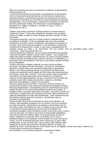 ---
tales como el temblor de manos, la sudoración, la agitación, la desorientación
temporo-espacial, etc.
3. Alucinaciones visuales que acompañan a la disgregación de pensamiento:
tienen un componente sensorial reducido y entran más en el campo de las
seudoalucinaciones o alucinaciones psíquicas, que propiamente en el de las
alucinaciones. Se presenta en el contexto de una personalidad profundamente
desorganizada, como es la Psicótica, y producen en el paciente una actitud de
atención y abstracción notable. (Ver Introducción a la psicopatología y la
psiquiatría de J. Vallejo, A. Bulbena, A. González, A. Grau, J. Poch y J.
Serralonga.) (N. del a.)
---
y alentar a los tímidos y temerosos. Siempre estaré con vosotras hasta los
confines de la tierra.” Y dicho esto, desapareció. Nosotras, como ya sabéis,
caímos de rodillas, muertas de miedo. Supongo que perdí el sentido. El resto
lo conocéis.
Terminada la exposición, cayó en un cerrado mutismo. Evidentemente, María
se hallaba muy afectada. Yo diría que bastante más que en las ocasiones
precedentes. Su actitud, incluso, era diferente. había pasado de la euforia, de
los gritos y de la lucha contra los escépticos a una introversión y melancolía,
impropios de su temperamento. Lloraba, si, pero dulce y sosegadamente. No
mostraba deseos de hablar o de comunicarse. Era muy extraño....Pero yo necesitaba aclarar aquel
“manicomio”. ¿Qué había querido decir con
lo de las apariciones en Betania? ¿Es que seguían repitiéndose las supuestas
visitas del resucitado? Aquello no tenía ni pies ni cabeza... Los evangelios no
hablan para nada de posibles “materializaciones” de Jesús en la casa de Marta
y María y tampoco de aquella tercera y dudosa “presencia” a la Magdalena y a
las hebreas que la acompañaban. Claro que, en ese sentido, tampoco me fiaba
de los evangelistas...
Si María y las otras no estaban mintiendo y no eran víctimas de alguna
alucinación, las palabras del Hijo del Hombre, y el hecho en sí de haberse
aparecido a mujeres solas, eran sumamente interesantes y significativos.
Repito: si era cierta la presencia del rabí, la confirmación del papel de las
mujeres en la predicación del Evangelio del Reino había sido escamoteada por
los hombres. así de claro y rotundo. Y no era de extrañar, dado el secundario,
casi infantil y menospreciado puesto de las hembras en la sociedad de
entonces y de los siglos posteriores. He aquí un testimonio que, de haber sido
publicado, quizá habría variado los estrechos, mezquinos y machistas
esquemas de las iglesias en relación con las mujeres.
Esta vez respeté el silencio de María. Y tomando a José por el brazo, nos
encaminamos al exterior. Eran muchas las preguntas que deseaba formularle.
Mis prisas desaparecieron. El inesperado giro en los acontecimientos de aquel
agitado domingo me hizo olvidar temporalmente los planes de la misión. Si
aquellas nuevas y supuestas apariciones eran reales, ¿ qué podía importar ya la
localización y el seguimiento de los pastores de Emaús? Jesús de Nazaret era
capaz de presentarse en el lugar más insospechado... Debía mantener los ojos
bien abiertos. Dejarme guiar por la intuición y, naturalmente, tratar de
reconstruir aquel galimatías.
Paseamos largo tiempo bajo el artesonado de cedro de los claustros. Las
mujeres, más sosegadas, proseguían con sus cánticos. Uno de los sirvientes
nos salió al encuentro, ofreciéndonos una deliciosa y reconfortante copa de
vino negro y dulce, aromatizado con miel. La verdad es que el bueno de José
no supo darme múchas explicaciones sobre el asunto de Betania. Se
encontraba entregado a otros menesteres cuando, a eso de las cuatro o cuatro y
cuarto de esa tarde, los criados le anunciaron la visita de María Magdalena.
Venía de la residencia de Marta y María, en la pequeña aldea del este. Al
parecer, después de su segunda “visión” en el huerto y de su nuevo y
estrepitoso fracaso con los apóstoles, tomó la decisión de acudir a la casa de
Lázaro, con el fin de hacerles partícipes de las noticias que, en parte, había
protagonizado. Un par de horas antes, como ya sabía, David Zebedeo había
pasado por la mansión del de Arimatea. Recogió a Salomé, su madre y se
despidió de todos, encaminándose al mismo destino que la de Magdala..Cuando ésta llegó a Betania, los
rumores sobre la tumba vacía circulaban ya
por la población. Los numerosos peregrinos y caminantes se habían
195
 