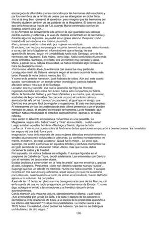 enccargado de difundirlos y eran conocidos por las hermanas del resucitado y
por los miembros de la familia de Jesús que se albergaban en dicha finca.
-No lo sé muy bien -comentó el sanedrita-, pero imagino que los hermanos del
Maestro dudaron también de las palabras de la Magdalena. El caso es que, a
eso de la hora sexta (hacia las 12), cuando María conversaba con los de
Betania, ocurrió otra vez...
El de Arimatea se detuvo frente a la urna en la que guardaba sus valiosas
piedras ovoides y esféricas y el vaso de diatreta encontrado en la Germania y,
durante algunos segundos, se perdió en un grave silencio. Después, como
tratando de convencerse a si mismo, murmuró:
-Pero, en esa ocasión no fue visto por mujeres asustadizas...
El anciano, con no poca sorpresa por mi parte, terminó su escueto relato -tomado
a su vez del de la Magdalena-, informándome que el testigo de esa
aparición (la tercera, según mi contabilidad) había sido Santiago, uno de los
hermanos del Nazareno. Este hecho, como digo, había confundido mucho más
aa de Arimatea. Santiago, en efecto, era un hombre muy sensato y cabal.
María, a pesar de su natural locuacidad, se había mostrado algo remisa a la
hora de describir la visión.
-Por lo visto -añadió José-, la entrevista con Jesús fue muy particular.
La segunda visión de Betania -siempre según el anciano ocurriría horas más
tarde. Pasada la nona (más o menos, las 15).
Y como en la anterior narración, José hablaba de oídas. Aún así, este cuarto
suceso -considerado en un estricto orden cronológico- parecía haberle
afectado tanto o más que el de Santiago.
La razón era muy sencilla: esa nueva aparición del Hijo del Hombre,
registrada también en la casa de Lázaro, había sido compartida por Marta,
María, la familia del Galileo y por David Zebedeo y su madre, que, al parecer,
acababan de llegar a la aldea. Yo conocía un poco el carácter calmo y
asentado del jefe de los “correos” y comprendí, al igual que mi amigo, que
David no era persona fácil de engañar o sugestionar. El dato me dejó perplejo.
Al interesarme por las circunstancias de esta última presencia y por el posible
mensaje de Jesús, el anciano se encogió de hombros. La de Magdala -que
también había presenciado el increíble acontecimiento- apenas si lo había
referido.
Dios santo! El laberinto empezaba a convertirse en una pesadilla. La
Magdalena, según esto, había “visto” y “oído” al resucitado... cuatro veces!
Luego estaban aquellos hombres -Santiago y David-, dignos de toda
confianza. Y mis convicciones sobre el fenómeno de las apariciones.empezaron a desmoronarse. Ya no estaba
tan seguro de que todo fuera pura
imaginación, fruto de la neurosis de unas mujeres alteradas emocionalmente o
simples alucinaciones individuales o colectivas. Lo confieso honestamente: mi
mente, en blanco, se negó a razonar. Quizá fue lo mejor... Lo único que,
supongo, me animó a continuar en aquellos difíciles y confusos momentos fue
el rígido sentido de mi educación militar. Ahora, más que nunca, debía
conservar la calma y la frialdad.
Por supuesto, mi visita a Betania era obligada. Y aunque figuraba en el
programa de Caballo de Troya, decidí adelantarla. Las entrevistas con David y
con el hermano de Jesús eran vitales.
Estaba decidido a poner orden en la “tela de araña” que me envolvía y, gracias
al cielo, lo lograría. Pero antes -cómo no!- debería soportar nuevos “sustos”...
Supongo que fue un fallo de mi memoria. Nunca me había ocurrido. Y aunque
no entra en mis cálculos el justificarme, aquel lapsus y lo que me sucedería
poco después, cuando estaba a punto de entrar en el cenáculo, fueron del todo
ajenos a mi voluntad. Iré por partes.
A eso de las 18 horas, en pleno camino de regreso a la casa de los Marcos, caí
en la cuenta de que no había preguntado por los hermanos de Emaús. Y, como
digo, achaqué el olvido a las emociones y al frenético discurrir de los
acontecimientos.
Con la mansión a la vista me detuve, planteándome el dilema: ¿qué hacía?
¿Me aventuraba por la ruta de Jaifá, a la caza y captura de los pastores o
permanecía en la residencia de Elías, a la espera de la pretendida aparición a
los íntimos del Nazareno? Evalué mis posibilidades. La noche caería a las
18.22 horas. En realidad, como decían los hebreos, “ya casi no se distinguía
un hilo blanco de otro negro...”
196
 