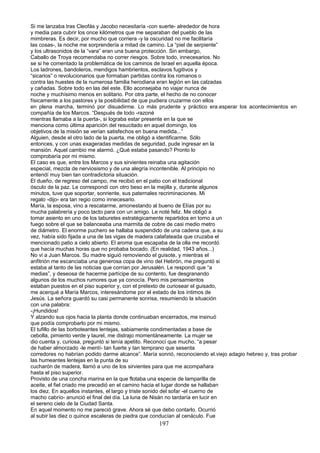 Si me lanzaba tras Cleofás y Jacobo necesitaría -con suerte- alrededor de hora
y media para cubrir los once kilómetros que me separaban del pueblo de las
mimbreras. Es decir, por mucho que corriera -y la oscuridad no me facilitaría
las cosas-, la noche me sorprendería a mitad de camino. La “piel de serpiente”
y los ultrasonidos de la “vara” eran una buena protección. Sin embargo,
Caballo de Troya recomendaba no correr riesgos. Sobre todo, innecesarios. No
se si he comentado la problemática de los caminos de Israel en aquella época.
Los ladrones, bandoleros, mendigos hambrientos, esclavos fugitivos y
“sicarios” o revolucionarios que formaban partidas contra los romanos o
contra las huestes de la numerosa familia herodiana eran legión en las calzadas
y cañadas. Sobre todo en las del este. Ello aconsejaba no viajar nunca de
noche y muchísimo menos en solitario. Por otra parte, el hecho de no conocer
físicamente a los pastores y la posibilidad de que pudiera cruzarme con ellos
en plena marcha, terminó por disuadirme. Lo más prudente y práctico era.esperar los acontecimientos en
compañía de los Marcos. “Después de todo -razoné
mientras llamaba a la puerta-, si lograba estar presente en la que se
menciona como última aparición del resucitado en aquel domingo, los
objetivos de la misión se verían satisfechos en buena medida...”
Alguien, desde el otro lado de la puerta, me obligó a identificarme. Sólo
entonces, y con unas exageradas medidas de seguridad, pude ingresar en la
mansión. Aquel cambio me alarmó. ¿Qué estaba pasando? Pronto lo
comprobaría por mi mismo.
El caso es que, entre los Marcos y sus sirvientes reinaba una agitación
especial, mezcla de nerviosismo y de una alegría incontenible. Al principio no
entendí muy bien tan contradictoria situación.
El dueño, de regreso del campo, me recibió en el patio con el tradicional
ósculo de la paz. Le correspondí con otro beso en la mejilla y, durante algunos
minutos, tuve que soportar, sonriente, sus paternales recriminaciones. Mi
regalo -dijo- era tan regio como innecesario.
María, la esposa, vino a rescatarme, amonestando al bueno de Elías por su
mucha palabrería y poco tacto para con un amigo. Le noté feliz. Me obligó a
tomar asiento en uno de los taburetes estratégicamente repartidos en torno a un
fuego sobre el que se balanceaba una marmita de cobre de casi medio metro
de diámetro. El enorme puchero se hallaba suspendido de una cadena que, a su
vez, había sido fijada a una de las vigas de madera calafateada que cruzaba el
mencionado patio a cielo abierto. El aroma que escapaba de la olla me recordó
que hacía muchas horas que no probaba bocado. (En realidad, 1943 años...)
No vi a Juan Marcos. Su madre siguió removiendo el guisote, y mientras el
anfitrión me escanciaba una generosa copa de vino del Hebrón, me preguntó si
estaba al tanto de las noticias que corrían por Jerusalén. Le respondí que “a
medias”, y deseosa de hacerme partícipe de su contento, fue desgranando
algunos de los muchos rumores que ya conocía. Pero mis pensamientos
estaban puestos en el piso superior y, con el pretexto de curiosear el guisado,
me acerqué a María Marcos, interesándome por el estado de los íntimos de
Jesús. La señora guardó su casi permanente sonrisa, resumiendo la situación
con una palabra:
-¡Hundidos!
Y alzando sus ojos hacia la planta donde continuaban encerrados, me insinuó
que podía comprobarlo por mi mismo.
El tufillo de las borboteantes lentejas, sabiamente condimentadas a base de
cebolla, pimiento verde y laurel, me distrajo momentáneamente. La mujer se
dio cuenta y, curiosa, preguntó si tenía apetito. Reconocí que mucho, “a pesar
de haber almorzado -le mentí- tan fuerte y tan temprano que sesenta
corredores no habrían podido darme alcance”. María sonrió, reconociendo el.viejo adagio hebreo y, tras probar
las humeantes lentejas en la punta de su
cucharón de madera, llamó a uno de los sirvientes para que me acompañara
hasta el piso superior.
Provisto de una concha marina en la que flotaba una especie de lamparilla de
aceite, el fiel criado me precedió en el camino hacia el lugar donde se hallaban
los diez. En aquellos instantes, el largo y triste sonido del sofar -el cuerno de
macho cabrío- anunció el final del día. La luna de Nisán no tardaría en lucir en
el sereno cielo de la Ciudad Santa.
En aquel momento no me pareció grave. Ahora sé que debo contarlo. Ocurrió
al subir las diez o quince escaleras de piedra que conducían al cenáculo. Fue
197
 