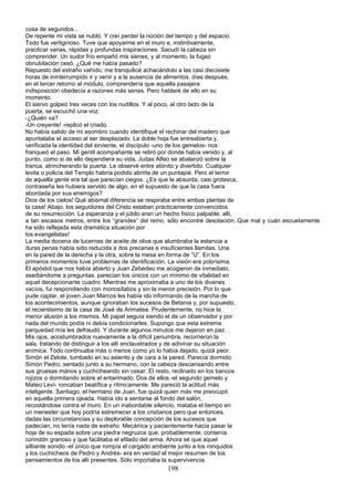 cosa de segundos...
De repente mi vista se nubló. Y creí perder la noción del tiempo y del espacio.
Todo fue vertiginoso. Tuve que apoyarme en el muro e, instintivamente,
practicar varias, rápidas y profundas inspiraciones. Sacudí la cabeza sin
comprender. Un sudor frío empañó mis sienes, y al momento, la fugaz
obnubilación cesó. ¿Qué me había pasado?
Repuesto del extraño vahído, me tranquilicé achacándolo a las casi diecisiete
horas de ininterrumpido ir y venir y a la ausencia de alimentos. días después,
en el tercer retorno al módulo, comprendería que aquella pasajera
indisposición obedecía a razones más serias. Pero hablaré de ello en su
momento.
El siervo golpeó tres veces con los nudillos. Y al poco, al otro lado de la
puerta, se escuchó una voz:
-¿Quién va?
-Un creyente! -replicó el criado.
No había salido de mi asombro cuando identifiqué el rechinar del madero que
apuntalaba el acceso al ser desplazado. La doble hoja fue entreabierta y,
verificada la identidad del sirviente, el discípulo -uno de los gemelos- nos
franqueó el paso. Mi gentil acompañante se retiró por donde había venido y, al
punto, como si de ello dependiera su vida, Judas Alfeo se abalanzó sobre la
tranca, atrincherando la puerta. Le observé entre atónito y divertido. Cualquier
levita o policía del Templo habría podido abrirla de un puntapié. Pero el terror
de aquella gente era tal que parecían ciegos. ¿Es que la absurda, casi grotesca,
contraseña les hubiera servido de algo, en el supuesto de que la casa fuera
abordada por sus enemigos?
Dios de los cielos! Qué abismal diferencia se respiraba entre ambas plantas de
la casa! Abajo, los seguidores del Cristo estaban prácticamente convencidos
de su resurrección. La esperanza y el júbilo eran un hecho físico palpable. allí,
a tan escasos metros, entre los “grandes” del reino, sólo encontré desolación..Que mal y cuán escuetamente
ha sido reflejada esta dramática situación por
los evangelistas!
La media docena de lucernas de aceite de oliva que alumbraba la estancia a
duras penas había sido reducida a dos precarias e insuficientes llamitas. Una
en la pared de la derecha y la otra, sobre la mesa en forma de “U”. En los
primeros momentos tuve problemas de identificación. La visión era pobrísima.
El apóstol que nos había abierto y Juan Zebedeo me acogieron de inmediato,
asediándome a preguntas. parecían los únicos con un mínimo de vitalidad en
aquel decepcionante cuadro. Mientras me aproximaba a uno de los divanes
vacíos, fui respondiendo con monosílabos y sin la menor precisión. Por lo que
pude captar, el joven Juan Marcos les había ido informando de la marcha de
los acontecimientos, aunque ignoraban los sucesos de Betania y, por supuesto,
el recientisimo de la casa de José de Arimatea. Prudentemente, no hice la
menor alusión a los mismos. Mi papel seguía siendo el de un observador y por
nada del mundo podía ni debía condicionarles. Supongo que esta extrema
parquedad mía les defraudó. Y durante algunos minutos me dejaron en paz.
Mis ojos, acostumbrados nuevamente a la difícil penumbra, recorrieron la
sala, tratando de distinguir a los allí enclaustrados y de adivinar su situación
anímica. Todo continuaba más o menos como yo lo había dejado, quizá peor.
Simón el Zelote, tumbado en su asiento y de cara a la pared. Parecía dormido.
Simón Pedro, sentado junto a su hermano, con la cabeza descansando entre
sus gruesas manos y cuchicheando sin cesar. El resto, reclinado en los bancos
rojizos o dormitando sobre el entarimado. Dos de ellos -el segundo gemelo y
Mateo Leví- roncaban beatífica y rítmicamente. Me pareció la actitud más
inteligente. Santiago, el hermano de Juan, fue quizá quien más me preocupó
en aquella primera ojeada. Había ido a sentarse al fondo del salón,
recostándose contra el muro. En un inabordable silencio, mataba el tiempo en
un menester que hoy podría estremecer a los cristianos pero que entonces,
dadas las circunstancias y su deplorable concepción de los sucesos que
padecían, no tenía nada de extraño. Mecánica y pacientemente hacía pasar la
hoja de su espada sobre una piedra negruzca que, probablemente, contenía
corindón granoso y que facilitaba el afilado del arma. Ahora sé que aquel
silbante sonido -el único que rompía el cargado ambiente junto a los ronquidos
y los cuchicheos de Pedro y Andrés- era en verdad el mejor resumen de los
pensamientos de los allí presentes. Sólo importaba la supervivencia.
198
 