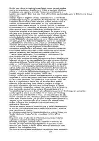 Llevaba poco más de un cuarto de hora en la sala cuando, cansado quizá de
soportar las lamentaciones de su hermano, Andrés -el que había sido jefe de
los apóstoles- vino a sentarse a mi lado. Y sostuvimos una interesante e
ilustrativa conversación. Sobre todo para mí..El sufrimiento de aquel pescador, como el de la mayoría de sus
compañeros,
era digno de piedad. El galileo, solícito y agradecido ante la oportunidad de
poder descargar su angustia y sus temores, fue respondiendo a mis preguntas.
Ciertamente habían discutido la idea de huir de la ciudad. Pero su miedo al
Sanedrín, no me cansaré de insistir en ello, era total. Y por unanimidad
decidieron hacerlo durante la noche. Era increíble! Conocían, por supuesto,
los insistentes rumores que rodaban por Jerusalén. Rumores contradictorios, es
cierto, pero que, en su mayoría, coincidían en el posible y milagroso
fenómeno de la vuelta a la vida de su añorado Maestro. Sin embargo, ni uno
solo había tenido el valor de lanzarse a las calles e interrogar a las gentes. En
realidad, la incursión de Pedro y Juan hasta la tumba sólo había servido para
avivar las dudas, las mutuas agresiones verbales y el pánico a un posible
arresto. "Si Caifás ha sido capaz de terminar con la vida de Jesús -se decían
con razón-, ¿qué clase de benevolencia podemos esperar sus seguidores?”
Andrés se lamentó también del escaso aprecio que habían hecho hasta esos
momentos del excelente servicio de David Zebedeo y sus “correos”. Ahora,
aunque Juan Marcos y algunas mujeres les mantenían informados,
comprendían la importancia de dicho trabajo. Debo ser sincero una vez más.
El hundimiento y tristeza de aquellos pobres e infortunados discípulos eran
tales que me faltó muy poco para ponerles al tanto de lo que sabía.
Y casi sin darnos cuenta, poco a poco, Andrés y yo fuimos repasando la
situación personal de cada uno de los presentes.
El ex jefe de los apóstoles -que se sentía grandemente aliviado por el hecho de
haber sido relevado de su responsabilidad en tan crudos momentos- elogió sin
rodeos a Juan Zebedeo. Fue el único que sostuvo su fe en la resurrección de
Jesús. Les recordó en cinco ocasiones las promesas del rabí y -siempre según
mi informante- en otras tres oportunidades aludió a las palabras del Maestro
sobre la fecha exacta de su vuelta a la vida: “al tercer día”. Bartolomé se sintió
especialmente reconfortado por la machacona insistencia de Juan. Pero, al
parecer, la juventud del Zebedeo restó seriedad y peso a sus esperanzadoras
palabras. Y el grupo terminó por olvidarle o hacerle callar.
Santiago, uno de los más racionales, absorto en el afilado de su gladius, había
apoyado en un principio la sugerencia de acudir en masa a la tumba y verificar
lo que contaban las mujeres, Simón Pedro y su propio hermano. “Había que
llegar al fondo del misterio”, llegó a decir por la mañana. Pero, ante las
exigencias de Bartolomé y de varios más de no mostrarse en público, no
exponiendo así sus vidas, tal y como había pedido el Maestro, el Zebedeo
terminó por ceder, recluyéndose en aquel triste mutismo, Como la mayoría, se
limitó a esperar los acontecimientos, bastante defraudado, eso si, ante el
“inexplicable comportamiento de Jesús”..-¿Inexplicable comportamiento? -le interrogué sin comprender.
Andrés, bajando el tono de su voz, me hizo ver que no eran tan estúpidos y
que, naturalmente, ante el torrente de noticias sobre las apariciones del rabí,
muchos pensaban que tales y misteriosas “presencias” del Maestro podían ser
ciertas. Pero, en ese supuesto, ¿por qué Jesús no se presentaba primero a los
“elegidos”? ¿Qué razón había para que lo hiciera a unas “tontas e inútiles
mujeres, cuyo papel en la evangelización del reino era reconocido
públicamente como nulo”?
-Admite con nosotros -sentenció convencido- que, si Jesús hubiera resucitado
de entre los muertos y decidiera hacerse visible, lo haría primero y antes que
nada a sus íntimos. A nosotros.
Le miré desconcertado. Andrés hablaba absolutamente en serio. He aquí otro
“detalle” hábilmente “olvidado” por los evangelistas, hombres a fin de
cuentas...
Después de lo que llevaba oído, la verdad es que escuché sus restantes
explicaciones con cierta desazón y desgana.
Bartolomé, con su típica y siempre indecisa conducta, no terminaba de
decidirse. En ningún momento negó la posibilidad de que Jesús hubiera
resucitado, pero tampoco se declaró a favor. Alentó a sus hermanos, cierto,
pero en un nivel puramente humano.
-En cuanto a Simón el Zelote -señaló Andrés hacia el diván donde permanecía
199
 