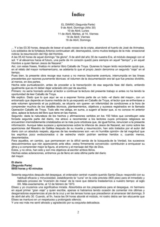 Índice
EL DIARIO (Segunda Parte)
9 de Abril, Domingo (Año 30)
10 de Abril, Lunes
11 de Abril, Martes, al 14, Viernes
14 de Abril, Viernes
16 de Abril, Domingo
... Y a las 03.30 horas, después de besar el suelo rocoso de la cripta, abandoné el huerto de José de Arimatea.
Los soldados de la fortaleza Antonia continuaban allí, desmayados, como mudos testigos de la más ensacional
noticia: la resurrección del Hijo del Hombre.
A las 05.42 horas de aquel domingo "de gloria", 9 de abril del año 30 de nuestra Era, el módulo despegó con el
sol. Y al elevarnos hacia el futuro, una parte de mi corazón quedó para siempre en aquel "tiempo" y en aquel
Hombre a quien llaman Jesús de Nazaret.”
Así, con estas frases, finaliza mi anterior libro Caballo de Troya. Quienes lo hayan leído recordarán quizá que,
en el relato del mayor norteamericano, se adelanta lo que el propio Jasón denomina un segundo “viaje” en el
tiempo.
Pues bien, la presente obra recoge esa nueva y no menos fascinante aventura, interrumpida en las líneas
precedentes por razones puramente técnicas: el volumen de la documentación era tal que fue preciso dividirlo,
al menos, en dos partes.
Hecha esta puntualización, antes de proceder a la transcripción de esa segunda fase del diario, entiendo
igualmente que es mi deber dejar aclarado otro par de asuntos.
Primero: no sería honrado animar al lector a continuar la lectura del presente trabajo si antes no ha tenido la
oportunidad de leer Caballo de Troya.
Me explico. Dado que lo que aquí se va a exponer forma parte de un todo –el diario del mayor-, con un
entramado que depende en buena medida de lo ya expuesto en Caballo de Troya, el lector que se enfrentase a
este volumen ignorando el ya publicado, se situaría -sin querer- en inferioridad de condiciones a la hora de
comprender muchos de los detalles técnicos, planteamientos, objetivos y sucesos registrados en la llamada
Operación Caballo de Troya. Todo ello me obliga, en suma, a sugerir al lector que, si no conoce mi anterior
obra, aplace la lectura del libro que tiene en las manos.
Segundo: dada la naturaleza de los hechos y afirmaciones vertidos en los 150 folios que constituyen esta
forzada segunda parte del diario, me atrevo a recomendar a los lectores cuyos principios religiosos se
encuentren irremisiblemente cristalizados en la más pura ortodoxia que, de igual forma, renuncien a la presente
información. Aunque tales sucesos y apreciaciones sobre la infancia de Jesús de Nazaret, así como sobre las
apariciones del Maestro de Galilea después de su muerte y resurrección, han sido tratados por el autor del
diario con un absoluto respeto, algunas de las revelaciones son –en mi humilde opinión- de tal magnitud que
los espíritus poco evolucionados o de estrecha visión podrían sentirse heridos o, cuando menos,
desorientados.
Para aquellos, en cambio, que permanecen en la difícil senda de la búsqueda.de la Verdad, los sucesivos
descubrimientos que irán apareciendo ante ellos –estoy firmemente convencido- contribuirán a enriquecer su
alma y a comprender mejor la figura, el entorno y el mensaje del Hijo de Dios.
Éstos, y no otros, han sido y son mis objetivos al escribir ambos libros.
Hechas estas aclaraciones, entremos ya de lleno en esta última parte del diario
del mayor.
El diario
(Segunda Parte)
0055 horas y 43 minutos
Sesenta segundos después del despegue, el ordenador central -nuestro querido Santa Claus- respondió con su
habitual eficacia y minuciosidad, estabilizando la “cuna” en la cota prevista (800 pies) para el inmediato y
delicado proceso de “inversión de masa” de la nave que debería trasladarnos a nuestro tiempo: al siglo
XX. Más exactamente, al 12 de febrero de 1973.
Eliseo y yo cruzamos una significativa mirada. Absorbidos en los preparativos para el despegue, mi hermano
en aquel primer “gran viaje” y quien escribe, apenas si habíamos tenido ocasión de comentar mis últimas y
desgarradoras experiencias al pie de la cruz y en las tensas horas que precedieron al amanecer del domingo, 9
de abril del año 30. Cuando, al fin, hacia las 04 horas abordé el módulo, mi rostro debía ser tan elocuente que
Eliseo se mantuvo en un respetuoso y prolongado silencio.
Y una vez más me sentí aliviado y agradecido por su exquisita delicadeza.
2
 