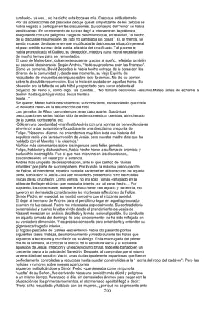 tumbado-, ya ves.., no ha dicho esta boca es mía. Creo que está aterrado.
Por las aclaraciones del pescador deduje que el simpatizante de los zelotas se
había negado a participar en las discusiones. Su concepto del “reino” se había
venido abajo. En un momento de lucidez llegó a intervenir en la polémica,
asegurando con una peligrosa carga de pesimismo que, en realidad, “el hecho
de la discutible resurrección del rabí no cambiaba las cosas”. El, al menos, se
sentía incapaz de discernir en qué modificaba la deshonrosa situación general
el poco creíble suceso de la vuelta a la vida del crucificado. Tal y como le
había pronosticado el Galileo, su decepción, miedo y ruina moral necesitarían
de mucho tiempo para ser remontados.
El caso de Mateo Leví, dulcemente ausente gracias al sueño, reflejaba también
su especial idiosincrasia. Según Andrés, “ todo su problema eran las finanzas”.
Como ya comenté, David Zebedeo le había hecho entrega de la bolsa con los
dineros de la comunidad y, desde ese momento, su viejo Espíritu de
recaudador de impuestos se impuso sobre todo lo demás. No dio su opinión
sobre la discutida resurrección. Eso le traía sin cuidado en aquellas horas. Su
obsesión era la falta de un jefe hábil y capacitado para sacar adelante el
proyecto del reino y, como digo, las cuentas... “No tomaré decisiones -resumió.Mateo antes de echarse a
dormir- hasta que haya visto a Jesús frente a
frente...”
Sin querer, Mateo había descubierto su subconsciente, reconociendo que creía
-o deseaba creer- en la resurrección del rabí.
Los gemelos de Alfeo, como siempre, eran caso aparte. Sus únicas
preocupaciones serias habían sido de orden doméstico: comidas, atrincherado
de la puerta, contraseña, etc.
-Sólo en una oportunidad -manifestó Andrés con una sonrisa de benevolencia-se
atrevieron a dar su opinión y forzados ante una directísima pregunta de
Felipe. “Nosotros -dijeron- no entendemos muy bien toda esa historia del
sepulcro vacío y de la resurrección de Jesús, pero nuestra madre dice que ha
hablado con el Maestro y la creemos.”
No hice más comentarios sobre los ingenuos pero fieles gemelos.
Felipe, hablador y dicharachero, había hecho honor a su fama de bromista y
parlanchín incorregible. Fue el que mas intervino en las discusiones,
zascandileando sin cesar por la estancia.
Andrés hizo un gesto de desaprobación, ante lo que calificó de “dudas
infantiles” por parte de su compañero. Por lo visto, la máxima preocupación
de Felipe, el intendente, repetida hasta la saciedad en el transcurso de aquella
tarde, había sido si Jesús -una vez resucitado- presentaría o no las huellas
físicas de su crucifixión. Como vemos, no era sólo Tomás -refugiado en la
aldea de Betfagé- el único que mostraba interés por tal vanal hecho... Por
supuesto, los otros nueve, aunque le escucharon con agrado y paciencia, no
tuvieron en demasiada consideración las morbosas reflexiones de Felipe.
Simón Pedro, en especial, se mostró corrosivo con el inocente apóstol.
El dejar al hermano de Andrés para el penúltimo lugar en aquel apresurado
examen no fue casual. Pedro me interesaba especialmente. Su contradictoria
personalidad y cuanto llevaba vivido desde el prendimiento de Jesús de
Nazaret merecían un análisis detallado y lo más racional posible. Su conducta
en aquella jornada del domingo -lo creo sinceramente- no ha sido reflejada en
su verdadera dimensión. Y es preciso conocerla para entenderle y entender su
gigantesca tragedia interior...
El fogoso pescador de Galilea -eso entendí- había ido pasando por las
siguientes fases: tristeza, desmoronamiento y miedo durante las horas que
siguieron a la captura y crucifixión de su Amigo. En la madrugada del primer
día de la semana, al conocer la noticia de la sepultura vacía y la supuesta
aparición de Jesús, irritación y un escepticismo brutal, todo ello bañado en un
creciente pavor a la policía del Sanedrín. Después, al comprobar por si mismo
la veracidad del sepulcro Vacío, unas dudas igualmente espantosas que fueron
perfectamente controladas y reducidas hasta quedar constreñidas a la “ teoría.del robo del cadáver”. Pero las
noticias y rumores sobre nuevas apariciones
siguieron multiplicándose y Simón Pedro -que deseaba como ninguno la
“vuelta” de su Señor-, fue derivando hacia una posición más dúctil y peligrosa
a un mismo tiempo. Avanzado el día, sin demasiados ánimos para negar con la
ofuscación de los primeros momentos, el atormentado apóstol llegó a decir:
“Pero, si ha resucitado y hablado con las mujeres, ¿por qué no se presenta ante
200
 