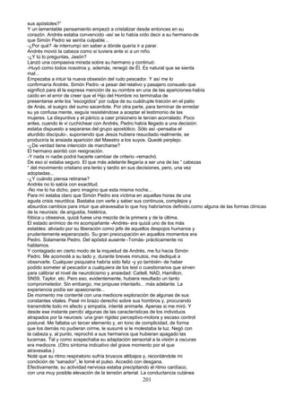 sus apóstoles?”
Y un lamentable pensamiento empezó a cristalizar desde entonces en su
corazón. Andrés estaba convencido -así se lo había oído decir a su hermano-de
que Simón Pedro se sentía culpable...
-¿Por qué? -le interrumpí sin saber a dónde quería ir a parar.
Andrés movió la cabeza como si tuviera ante sí a un niño.
-¿Y tú lo preguntas, Jasón?
Lanzó una compasiva mirada sobre su hermano y continuó:
-Huyó como todos nosotros y, además, renegó de Él. Es natural que se sienta
mal...
Empezaba a intuir la nueva obsesión del rudo pescador. Y así me lo
confirmaría Andrés. Simón Pedro -a pesar del relativo y pasajero consuelo que
significó para él la expresa mención de su nombre en una de las apariciones-había
caído en el error de creer que el Hijo del Hombre no terminaba de
presentarse ante los “escogidos” por culpa de su cuádruple traición en el patio
de Anás, el suegro del sumo sacerdote. Por otra parte, para terminar de enredar
su ya confusa mente, seguía resistiéndose a aceptar el testimonio de las
mujeres. La disyuntiva y el pánico a caer prisionero le tenían acorralado. Poco
antes, cuando le vi cuchichear con Andrés, Pedro había llegado a una decisión:
estaba dispuesto a separarse del grupo apostólico. Sólo así -pensaba el
aturdido discípulo-, suponiendo que Jesús hubiera resucitado realmente, se
produciría la ansiada aparición del Maestro a los suyos. Quedé perplejo.
-¿De verdad tiene intención de marcharse?
El hermano asintió con resignación.
-Y nada ni nadie podrá hacerle cambiar de criterio -remachó.
De eso sí estaba seguro. El que más adelante llegaría a ser una de las “ cabezas
“ del movimiento cristiano era lento y tardío en sus decisiones, pero, una vez
adoptadas...
-¿Y cuándo piensa retirarse?
Andrés no lo sabía con exactitud.
-No me lo ha dicho, pero imagino que esta misma noche...
Para mí estaba claro que Simón Pedro era víctima en aquellas horas de una
aguda crisis neurótica. Bastaba con verle y saber sus continuos, complejos y
absurdos cambios para intuir que atravesaba lo que hoy habríamos definido.como alguna de las formas clínicas
de la neurosis: de angustia, histérica,
fóbica u obsesiva, quizá fuese una mezcla de la primera y de la última.
El estado anímico de mi acompañante -Andrés- era quizá uno de los más
estables: aliviado por su liberación como jefe de aquellos despojos humanos y
prudentemente esperanzado. Su gran preocupación en aquellos momentos era
Pedro. Solamente Pedro. Del apóstol ausente -Tomás- prácticamente no
hablamos.
Y contagiado en cierto modo de la inquietud de Andrés, me fui hacia Simón
Pedro. Me acomodé a su lado y, durante breves minutos, me dediqué a
observarle. Cualquier psiquiatra habría sido feliz -y yo también- de haber
podido someter al pescador a cualquiera de los test o cuestionarios que sirven
para calibrar el nivel de neuroticismo y ansiedad: Cattell, NAD, Hamilton,
SN59, Taylor, etc. Pero eso, evidentemente, hubiera resultado un tanto
comprometedor. Sin embargo, me propuse intentarlo... más adelante. La
experiencia podía ser apasionante...
De momento me contenté con una mediocre exploración de algunas de sus
constantes vitales. Pasé mi brazo derecho sobre sus hombros y, procurando
transmitirle todo mi afecto y simpatía, intenté animarle. Apenas si me miró. Y
desde ese instante percibí algunas de las características de los individuos
atrapados por la neurosis: una gran rigidez perceptivo-motora y escaso control
postural. Me faltaba un tercer elemento y, en tono de complicidad, de forma
que los demás no pudieran oírme, le susurré si le molestaba la luz. Negó con
la cabeza y, al punto, reprochó a sus hermanos que hubieran apagado las
lucernas. Tal y como sospechaba su adaptación sensorial a la visión a oscuras
era mediocre. (Otro síntoma indicativo del grave momento por el que
atravesaba.)
Noté que su ritmo respiratorio sufría bruscos altibajos y, recordándole mi
condición de “sanador”, le tomé el pulso. Accedió con desgana.
Efectivamente, su actividad nerviosa estaba precipitando el ritmo cardíaco,
con una muy posible elevación de la tensión arterial. La conductancia cutánea
201
 