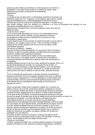 parecía muy alta. Palpé sus antebrazos y el flujo sanguíneo se reveló muy
atropellado (1). De haber tenido acceso a un análisis de sangre, quizá
hubiéramos encontrado una elevación de colinesterasa.
-Sientes frío?
-Un poco...
La verdad es que no había motivo. La temperatura ambiente en el exterior era
moderada -quizá unos 12 o 14 grados- y en la estancia, algo superior. Aquella
especial sensibilidad al frío y la fácil fatigabilidad de Pedro eran nuevos
síntomas que venían a enriquecer mi provisional diagnóstico. Y aunque sé que
este cuadro biológico debe ser utilizado con prudencia a la hora de dictaminar,.era indicativo de una
insuficiencia energética general y de un estado de
hiperactivación o elevado drive o “arousal” (ansiedad), propio de lo que hoy
llamamos estrés.
-¿Qué me ocurre, Jasón?
La voz enronquecida del apóstol me sumió en una indescriptible tristeza.
Como los de Juan y Simón el Zelote, sus ojos aparecían hinchados,
enrojecidos por la falta de sueño y las lágrimas y cercados por unas
lamentables y negras ojeras.
Cuánto deseé en ese momento decirle la verdad! Anunciarle lo que le reserva
el destino y, así, enjugar su pena y la mía... Pero no era ése mi trabajo. Y
palmeando sus fuertes espaldas, sólo se me ocurrió una difusa y nada
reconfortante respuesta:
-Se trata de un trastorno... pasajero.
El bueno de Pedro intentó corresponder con una sonrisa. Pero no lo logró. Y
ocultando su rostro en aquellas velludas y encallecidas manos de pescador,
comenzó a sollozar entre esporádicos temblores.
Tuve que retirarme, maldiciendo el código moral al que estaba sujeto.
Pero, de improviso, unos golpes vinieron a sacarme de mi aturdimiento.
La reacción del grupo fue fulminante y digna de haber sido narrada por los
evangelistas.
Santiago Zebedeo se puso en pie de un salto, blandiendo la espada. Pedro, con
los ojos desencajados por el miedo, fue a parapetarse tras el diván, no
acertando, en su nerviosismo, a desenvainar el gladius. Juan y los gemelos,
lívidos, no movieron un solo músculo. Bartolomé, en su afán por escurrirse
hacia el fondo de la oscura estancia, se pisó el manto, cayendo de bruces
---
(1) En un estudio más concienzudo, en el plano somático, los parámetros
bioquímicos de Simón Pedro nos hubieran señalado, entre otros, un elevado
nivel de cortisol, catecolaminas, 17-OI-ICS plasmáticos, aumento ligero de la
actividad tiroidea, inhibición quizá del sistema hipófiso-gonadal, incremento
de los lípidos séricos y participación del ión lactato en el síndrome de
angustia. (N. del m.)
---
sobre el entarimado. Felipe corrió a despertar a Mateo Leví, y Andrés, tan
pálido e indeciso como el resto, permaneció sentado, paralizado por el terror.
Yo, por supuesto, también me asusté. Y haciendo acopio de toda mi serenidad,
me eché a un lado, pegándome al muro derecho. A punto estuve de tropezar
con el diván de Simón el Zelote. Su estado de postración era tal que ni siquiera
escuchó los golpes..Evidentemente, el que se hallaba al otro lado de la puerta no sabía o no
recordaba la contraseña. Y en mitad del silencio y de alguna que otra
entrecortada respiración, el “intruso” aporreó de nuevo la doble hoja,
estremeciendo a los desolados discípulos. Santiago Zebedeo, más frío y audaz
que sus amigos, dio unos sigilosos pasos, aproximándose a la puerta. Se situó
a un lado, levantó la afilada arma por encima de su cabeza y, con la mano
derecha, ordenó a Andrés que desatrancara el madero. En medio de una gran
tensión, el hermano de Pedro caminó despacio hasta la viga y, cuando se
disponía a retirarla de una patada, una aguda y familiar voz nos llenó de
perplejidad. Era Juan Marcos!
Un suspiro de alivio resonó en el cenáculo, al tiempo que algunos de los
íntimos de Jesús se precipitaban hacia la puerta. Pero Santiago, el “hijo del
trueno”, con la espada en alto, les obligó a echarse atrás.
-¡Puede ser una trampa!
Y Andrés, ayudado por Mateo Leví, procedió a liberar el acceso. El muchacho
penetró en tromba en la sala. Sudoroso y jadeante, gesticulando y señalando
202
 