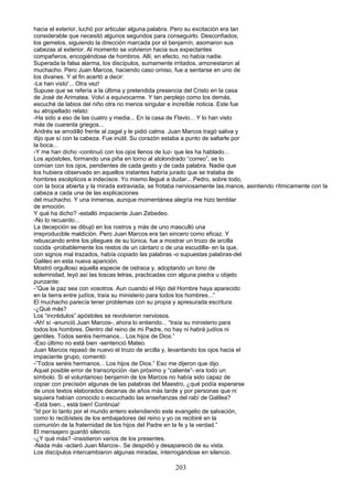 hacia el exterior, luchó por articular alguna palabra. Pero su excitación era tan
considerable que necesitó algunos segundos para conseguirlo. Desconfiados,
los gemelos, siguiendo la dirección marcada por el benjamín, asomaron sus
cabezas al exterior. Al momento se volvieron hacia sus expectantes
compañeros, encogiéndose de hombros. Allí, en efecto, no había nadie.
Superada la falsa alarma, los discípulos, sumamente irritados, amonestaron al
muchacho. Pero Juan Marcos, haciendo caso omiso, fue a sentarse en uno de
los divanes. Y al fin acertó a decir:
-Le han visto'... Otra vez!
Supuse que se refería a la última y pretendida presencia del Cristo en la casa
de José de Arimatea. Volví a equivocarme. Y tan perplejo como los demás,
escuché de labios del niño otra no menos singular e increíble noticia. Este fue
su atropellado relato:
-Ha sido a eso de las cuatro y media... En la casa de Flavio... Y lo han visto
más de cuarenta griegos...
Andrés se arrodilló frente al zagal y le pidió calma. Juan Marcos tragó saliva y
dijo que sí con la cabeza. Fue inútil. Su corazón estaba a punto de saltarle por
la boca...
-Y me han dicho -continuó con los ojos llenos de luz- que les ha hablado...
Los apóstoles, formando una piña en torno al atolondrado “correo”, se lo
comían con los ojos, pendientes de cada gesto y de cada palabra. Nadie que
los hubiera observado en aquellos instantes habría jurado que se trataba de
hombres escépticos e indecisos. Yo mismo llegué a dudar... Pedro, sobre todo,
con la boca abierta y la mirada extraviada, se frotaba nerviosamente las.manos, asintiendo rítmicamente con la
cabeza a cada una de las explicaciones
del muchacho. Y una inmensa, aunque momentánea alegría me hizo temblar
de emoción.
Y qué ha dicho? -estalló impaciente Juan Zebedeo.
-No lo recuerdo...
La decepción se dibujó en los rostros y más de uno masculló una
irreproducible maldición. Pero Juan Marcos era tan sincero como eficaz. Y
rebuscando entre los pliegues de su túnica, fue a mostrar un trozo de arcilla
cocida -probablemente los restos de un cántaro o de una escudilla- en la que,
con signos mal trazados, había copiado las palabras -o supuestas palabras-del
Galileo en esta nueva aparición.
Mostró orgulloso aquella especie de ostraca y, adoptando un tono de
solemnidad, leyó así las toscas letras, practicadas con alguna piedra u objeto
punzante:
-”Que la paz sea con vosotros. Aun cuando el Hijo del Hombre haya aparecido
en la tierra entre judíos, traía su ministerio para todos los hombres...”
El muchacho parecía tener problemas con su propia y apresurada escritura.
-¿Qué más?
Los “incrédulos” apóstoles se revolvieron nerviosos.
-Ah! sí -anunció Juan Marcos-, ahora lo entiendo... “traía su ministerio para
todos los hombres. Dentro del reino de mi Padre, no hay ni habrá judíos ni
gentiles. Todos seréis hermanos... Los hijos de Dios.”
-Eso último no está bien -sentenció Mateo.
Juan Marcos repasó de nuevo el trozo de arcilla y, levantando los ojos hacia el
impaciente grupo, comentó:
-”Todos seréis hermanos... Los hijos de Dios.” Eso me dijeron que dijo.
Aquel posible error de transcripción -tan próximo y “caliente”- era todo un
símbolo. Si el voluntarioso benjamín de los Marcos no había sido capaz de
copiar con precisión algunas de las palabras del Maestro, ¿qué podía esperarse
de unos textos elaborados decenas de años más tarde y por personas que ni
siquiera habían conocido o escuchado las enseñanzas del rabí de Galilea?
-Está bien.., está bien! Continúa!
“Id por lo tanto por el mundo entero extendiendo este evangelio de salvación,
como lo recibísteis de los embajadores del reino y yo os recibiré en la
comunión de la fraternidad de los hijos del Padre en la fe y la verdad.”
El mensajero guardó silencio.
-¿Y qué más? -insistieron varios de los presentes.
-Nada más -aclaró Juan Marcos-. Se despidió y desapareció de su vista.
Los discípulos intercambiaron algunas miradas, interrogándose en silencio.
203
 