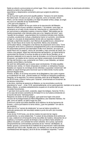Nadie se atrevió a pronunciarse en primer lugar. Pero, mientras volvían a.acomodarse, la electrizada atmósfera
alcanzó su techo y fue suficiente un
espontáneo y despreciativo comentario para que surgiera la polémica.
-Griegos!
No sé muy bien quién pronunció aquella palabra. Tampoco me sentí aludido.
No había razón. El caso es que, en un segundo, como un tornado, Simón
Pedro, con las manos a la espalda y sin dejar de pasear arriba y abajo, se erigió
de nuevo en cabecilla de los recalcitrantes.
-¿Por qué a los paganos...?
Juan Zebedeo, paladín de los que creían en la resurrección del Maestro,
reprochó a Pedro el poco caritativo comentario. Y al instante, como digo, se
enzarzaron en el viejo círculo vicioso de “resurrección sí, resurrección no y
por qué primero a estúpidas mujeres e impuros infieles”. Mal estaba que se
hubiera presentado a las hebreas antes que a los “elegidos del reino”, pero
“aquello de los griegos” -argumentaban los incrédulos-colmaba toda medida...
Los gritos, acusaciones mutuas y desafueros fueron en aumento, convirtiendo
el lugar en una jaula de despropósitos donde sólo se respiraba malestar.
Cansado y deprimido rescaté a Juan Marcos de aquella locura y descendí al
patio. El aire fresco de la noche me reconfortó. María y los sirvientes
continuaban felices, entregados a las faenas de preparación de la cena. Tomé
al pequeño de la mano y paseamos sosegadamente junto a las enredaderas y
los perfumados jazmines que adornaban el alto muro derecho. así supe que
aquel Flavio era un pagano, vecino de Jerusalén y viejo conocido de Jesús. En
cuanto a los griegos, según las informaciones del benjamín, yo había tenido la
oportunidad de conocer a muchos de ellos en el atrio de los Gentiles, en el
almuerzo celebrado en la casa de José de Arimatea y en la finca de Getsemaní.
Al parecer, se trataba de los mismos que habían presenciado el prendimiento
del Hijo del Hombre y que, juntamente con Pedro y Juan Zebedeo, se habían
lanzado contra Malco y los levitas.
Me sentí tan defraudado que no quise sacar conclusiones. Si todas aquellas
historias eran ciertas, mi misión empezaba a constituir un estrepitoso fracaso.
Bastaba con repasar la cronología de las referidas y supuestas “presencias” del
Galileo en aquel domingo para reconocer que no había tenido mucha suerte.
Siempre llegaba tarde...
Primero, al alba, en el primer encuentro de la Magdalena y las cuatro mujeres
en la plantación de José. ¿Dónde estaba yo? Perdido en estúpidos problemas...
Después, en la segunda y no menos supuesta visión de la de Magdala, hacia
las 09.35 horas, a pocos metros pero “ausente", ensimismado en el examen de
los lienzos mortuorios...
A las doce, mientras se aparecía en Betania, yo me encontraba a punto de
abandonar la “cuna”....A las 15.30, aproximadamente, en la cuarta aparición -también en la casa de
Marta y María-, yo andaba estúpidamente ocupado en el cambio del oro por
monedas fraccionarias...
Y qué decir de la quinta visión, acaecida, según los testigos, hacia las 16.30 y
en la casa del anciano sanedrita de Arimatea! Si no me hubiera entretenido en
el asunto del acero “damasquinado”...
Respecto a la sexta -la de los griegos-, que quizá tuvo lugar a los pocos
minutos de la protagonizada por María Magdalena y las restantes hebreas, me
pilló, como es sabido, en pleno hogar de José...
Si tenía en cuenta que había desistido de la séptima -la de los hermanos de
Emaús-, y de la que todavía no tenía noticia, ¿qué me quedaba? Tan sólo la
del cenáculo...
Pobre de mí! La “carrera de obstáculos” en que se había convertido mi
particular persecución del resucitado estaba a punto de sufrir otro increíble
descalabro...
A eso de las 19.30 horas, uno de los criados me sacó de tan negros
pensamientos. La cena estaba lista. Y a pesar de las protestas de la señora de
la casa, colaboré en el transporte de las escudillas de madera, rebosantes de un
apetitoso y humeante guisado de lentejas a las que María había añadido un
pellizco de jeezer, una variedad de romero silvestre. Era curioso. Ignorando
olímpicamente las controvertidas opiniones de los “íntimos” del Maestro, la
familia -gozosa y convencida de la realidad de la resurrección- había decidido
celebrarlo por todo lo alto. Aquella cena, en realidad, era una de las primeras
manifestaciones del regocijo y de la fe de los verdaderos creyentes. Y amén
204
 