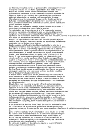 del delicioso primer plato, María y su gente se habían esforzado por redondear
el pequeño banquete con una de las especialidades de la madre de Juan
Marcos: los buñuelos de miel. En una hornilla aparte, conforme iban
consumiéndose las lentejas, la mujer, auxiliada por uno de los sirvientes, iba
friendo en un ancho perol de hierro porciones de una masa, previamente
elaborada a base de harina, levadura, miel, huevos y leche de cabra.
Alternativamente, al tiempo que veía desaparecer los dorados y crujientes
buñuelos, completaba el postre con otra no menos exquisita fritura: unas
tortas, también de flor de harina, perfumada con comino, canela, hierbabuena
y hasta trocitos de langosta.
Estas viandas, así como varias bandejas repletas de higos secos, dátiles y
cidros, fueron sucesivamente transportadas al cenáculo.
Yo me instalé en uno de los extremos de la “U” y, previamente, tuve que
someterme al protocolo del lavado de los pies. Los criados, diligentemente,
cumplieron con las obligadas normas de la hospitalidad oriental. Y aunque
algunos de los discípulos no estaban de humor para tales abluciones, lo cierto.es que la suculenta cena les
hizo olvidar sus discrepancias, reuniéndose todos
en torno a la mesa y devorando en silencio los manjares que iban llegando
desde el patio. Cada uno, de acuerdo también con la costumbre, debía lavarse
sus propias manos. Bastaba con la derecha.
Las lámparas de aceite fueron encendidas en su totalidad y, quizá con la
gratificante intención de alisar las angustias y tensiones de los apóstoles, Elías
hizo subir de su bodega un excelente y espeso vino tinto, rico en alcohol y
tanino, previamente filtrado. Siguiendo una de las modas grecorromanas, y a
petición de cada uno, el anfitrión fue añadiendo en algunas de las copas de
bronce y latón pequeñas porciones de canela, tomillo e, incluso, flores de
jazmín. El truco servía para aromatizar el caldo. Los más prudentes -una
minoría-, prefirieron mezclar aquel vino del sur de Judea con agua. El resto,
quizá en un muy humano deseo de aliviar sus penas, apuró copa tras copa, sin
más parapeto y ayuda que las generosas raciones de lentejas o de buñuelos.
Santiago Zebedeo, Simón Pedro, los gemelos y Mateo Leví, siguiendo
también normas de buena conducta, se deshicieron previamente de sus
espadas, que reposaron destelleantes a lo largo de la baja mesa de madera.
Simón el Zelote fue el único que no probó bocado. Juan Marcos, que se sentó
con su padre y conmigo junto a los nueve, le ofreció una de las escudillas.
Pero el discípulo la rechazó amablemente.
Y durante cosa de diez o quince minutos, en la estancia sólo se escuchó el
sordo entrechocar de las cucharas de madera hundiéndose en las lentejas, el
descarado paladear de los manjares, el alegre y cantarín borboteo del vino
escanciado una y otra vez en las copas de metal estañado y, por descontado,
los obligados eructos.
Elías luchó en vano por animar la reunión, refiriendo las buenas noticias
procedentes de sus propiedades en la Galilea y que, concretamente en la
operación de “cavar el lino”, eran altamente prometedoras. (Este trabajo, que
solía llevarse a cabo en los meses de marzo y abril, consistía en cortar las
plantas a ras del suelo para no estropear los tallos, siendo utilizadas después -una
vez secada- en el floreciente negocio de la confección de telas y cuerdas.)
Con la más absoluta de las descortesías, los allí presentes ignoraron al dueño
de la casa, pendientes únicamente de satisfacer su sed y su apetito. Juan
Zebedeo y Pedro no podían liberarse fácilmente de la “losa” que pesaba sobre
ellos. Picotearon aquí y allá y, dando muestras de inapetencia, se recostaron en
sus divanes.
A eso de las ocho de la noche, Simón Pedro, que no podía apartar de su mente
las incidencias del día, se puso en pie, visiblemente alterado. O mucho me
equivocaba o era presa de otra crisis..Dio unos pasos, golpeó con el puño uno de los tapices que colgaban de
la
pared y, volviéndose hacia la “U", permaneció un par de minutos con la vista
fija y vidriosa en la llama ambarina de una de las lucernas de aceite. Ninguno
de los comensales le prestó la menor atención. Mejor dicho, ninguno no.
Andrés y yo, que espiábamos sus movimientos, cruzamos una mirada de
preocupación. Sabíamos sus intenciones de desertar del grupo y ambos nos
preguntamos si quizá había llegado el momento.
De pronto, sin despedirse ni dar explicación alguna, se encaminó hacia la
salida, que permanecía entreabierta.
205
 