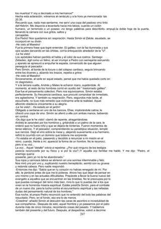 los muertos! Y voy a decírselo a mis hermanos!"
Hecha esta aclaración, volvamos al cenáculo y a la hora ya mencionada: las
20.35.
Recuerdo que, nada mas sentarme, me serví una copa del pastoso vino tinto
del Hebrón. Me disponía a levantarla hacia mis labios, cuando un ciclón
humano, un terremoto o un poseso -no tengo palabras para describirlo- empujó.la doble hoja de la puerta,
llenando la cámara con sus gritos, saltos y
carcajadas.
Era Pedro! Nos quedamos sin respiración. Hasta Simón el Zelote, asustado, se
incorporó en su diván.
-He visto al Maestro!
Fue la primera frase que logré entender. El galileo, con la faz iluminada y sus
ojos azules danzando en las órbitas, corría enloquecido alrededor de la “U".
-Le he visto!
Los apóstoles habían perdido el habla y el color de sus rostros. Santiago
Zebedeo, ágil como un felino, al ver irrumpir a Pedro con semejante estruendo
y aparato se apresuró a empuñar la espada, convencido de que alguien
perseguía al pescador.
Pero Simón, al borde de la locura o del colapso cardiaco, seguía brincando
entre los divanes y, alzando los brazos, repetía a gritos:
-He visto al Maestro!
Sinceramente, al verle en aquel estado, pensé que me había quedado corto en
mi diagnóstico.
Y a la tercera vuelta, Andrés y Mateo le echaron mano, sujetándole. Al
momento, el resto de los hombres corrió en auxilio del “ trastornado galileo".
Ese fue el pensamiento colectivo. Pero nos equivocamos. Simón estaba
perfectamente. Su frecuencia cardíaca, que procuré comprobar de inmediato,
era agitadísima. Y también su respiración. Pero, segundos más tarde, al
escucharle, no tuve más remedio que inclinarme ante la realidad. Aquel
alboroto obedecía únicamente a su alegría.
-Le he visto!... Ha estado en el jardín!
Obligado a sentarse en uno de los bancos, Elías, implorándole calma, le
ofreció una copa de vino. Simón se aferró a ella con ambas manos, bebiendo
sin control.
-Os digo que le he visto! -clamó de repente, atragantándose.
Andrés le zarandeó por los hombros y, gritándole a un palmo de la cara, le
ordenó que no fuera niño y que se dejara de tonterías. Fueron momentos de
tenso silencio. Y el pescador, comprendiendo su paradójica situación, templó
sus nervios. Dejó el vino sobre la mesa y, alejando suavemente a su hermano,
refirió lo ocurrido con un dominio que todavía me sorprende.
-Yo estaba en el patio, paseando y decidido a renunciar a mi misión en el
reino, cuando, frente a mí, apareció la forma de un hombre. No le reconocí,
pero sí su voz...
La voz... Aquel “detalle" volvía a repetirse. ¿Por qué ninguno de los testigos
parecía reconocerle por su físico y si por la voz?.-Y aquella voz familiar me habló. Y me dijo: “Pedro, el
enemigo quería
poseerte, pero yo no te he abandonado.”
Sus rojos y carnosos labios se abrieron en una sonrisa interminable y feliz.
Nos miró uno por uno y, suplicando nuestro beneplácito, asintió con su gruesa
y redonda cabeza. Pero nadie respondió.
-Entonces me dijo: “Sabía que en tu corazón no habías renegado de mí. Por
ello, te perdoné antes de que me lo pidieras. Ahora hay que dejar de pensar en
uno mismo y en las actuales dificultades. Prepárate a llevar la buena nueva del
evangelio a aquellos que se encuentran en las tinieblas. No te preocupes por lo
que puedas conseguir del reino más bien, mira lo que tú puedas dar a los que
viven en la horrenda miseria espiritual. Estáte prestOs Simón, para el combate
de un nuevo día, para la lucha contra el oscurantismo espiritual y las nefastas
dudas del pensamiento natural de los hombres.”
Esa noche, el propio Pedro reconoció que no entendió del todo las palabras del
resucitado. Pero, en el fondo, eso era lo de menos.
-Creedme' -añadió Simón al descubrir las caras de asombro e incredulidad de
sus compañeros-. Después de esto, aquel Hombre y yo paseamos por el patio
durante más de cinco minutos, recordando cosas del pasado. Y hablamos
también del presente y del futuro. Después, al despedirse, volvió a decirme:
207
 