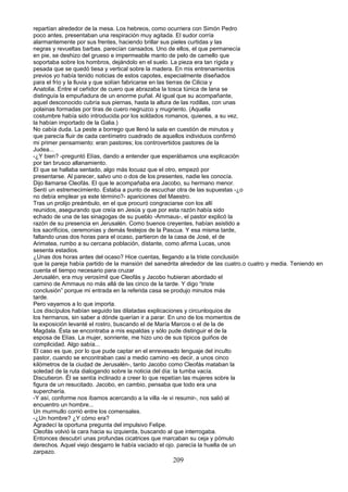 repartían alrededor de la mesa. Los hebreos, como ocurriera con Simón Pedro
poco antes, presentaban una respiración muy agitada. El sudor corría
alarmantemente por sus frentes, haciendo brillar sus pieles curtidas y las
negras y revueltas barbas. parecían cansados. Uno de ellos, el que permanecía
en pie, se deshizo del grueso e impermeable manto de pelo de camello que
soportaba sobre los hombros, dejándolo en el suelo. La pieza era tan rígida y
pesada que se quedó tiesa y vertical sobre la madera. En mis entrenamientos
previos yo había tenido noticias de estos capotes, especialmente diseñados
para el frío y la lluvia y que solían fabricarse en las tierras de Cilicia y
Anatolia. Entre el ceñidor de cuero que abrazaba la tosca túnica de lana se
distinguía la empuñadura de un enorme puñal. Al igual que su acompañante,
aquel desconocido cubría sus piernas, hasta la altura de las rodillas, con unas
polainas formadas por tiras de cuero negruzco y mugriento. (Aquella
costumbre había sido introducida por los soldados romanos, quienes, a su vez,
la habían importado de la Galia.)
No cabía duda. La peste a borrego que llenó la sala en cuestión de minutos y
que parecía fluir de cada centímetro cuadrado de aquellos individuos confirmó
mi primer pensamiento: eran pastores; los controvertidos pastores de la
Judea...
-¿Y bien? -preguntó Elías, dando a entender que esperábamos una explicación
por tan brusco allanamiento.
El que se hallaba sentado, algo más locuaz que el otro, empezó por
presentarse. Al parecer, salvo uno o dos de los presentes, nadie les conocía.
Dijo llamarse Cleofás. El que le acompañaba era Jacobo, su hermano menor.
Sentí un estremecimiento. Estaba a punto de escuchar otra de las supuestas -¿o
no debía emplear ya este término?- apariciones del Maestro.
Tras un prolijo preámbulo, en el que procuró congraciarse con los allí
reunidos, asegurando que creía en Jesús y que por esta razón había sido
echado de una de las sinagogas de su pueblo -Ammaus-, el pastor explicó la
razón de su presencia en Jerusalén. Como buenos creyentes, habían asistido a
los sacrificios, ceremonias y demás festejos de la Pascua. Y esa misma tarde,
faltando unas dos horas para el ocaso, partieron de la casa de José, el de
Arimatea, rumbo a su cercana población, distante, como afirma Lucas, unos
sesenta estadios.
¿Unas dos horas antes del ocaso? Hice cuentas, llegando a la triste conclusión
que la pareja había partido de la mansión del sanedrita alrededor de las cuatro.o cuatro y media. Teniendo en
cuenta el tiempo necesario para cruzar
Jerusalén, era muy verosímil que Cleofás y Jacobo hubieran abordado el
camino de Ammaus no más allá de las cinco de la tarde. Y digo “triste
conclusión” porque mi entrada en la referida casa se produjo minutos más
tarde.
Pero vayamos a lo que importa.
Los discípulos habían seguido las dilatadas explicaciones y circunloquios de
los hermanos, sin saber a dónde querían ir a parar. En uno de los momentos de
la exposición levanté el rostro, buscando el de María Marcos o el de la de
Magdala. Ésta se encontraba a mis espaldas y sólo pude distinguir el de la
esposa de Elías. La mujer, sonriente, me hizo uno de sus típicos guiños de
complicidad. Algo sabía...
El caso es que, por lo que pude captar en el enrevesado lenguaje del inculto
pastor, cuando se encontraban casi a medio camino -es decir, a unos cinco
kilómetros de la ciudad de Jerusalén-, tanto Jacobo como Cleofás mataban la
soledad de la ruta dialogando sobre la noticia del día: la tumba vacía.
Discutieron. Él se sentía inclinado a creer lo que repetían las mujeres sobre la
figura de un resucitado. Jacobo, en cambio, pensaba que todo era una
superchería.
-Y así, conforme nos íbamos acercando a la villa -le vi resumir-, nos salió al
encuentro un hombre...
Un murmullo corrió entre los comensales.
-¿Un hombre? ¿Y cómo era?
Agradecí la oportuna pregunta del impulsivo Felipe.
Cleofás volvió la cara hacia su izquierda, buscando al que interrogaba.
Entonces descubrí unas profundas cicatrices que marcaban su ceja y pómulo
derechos. Aquel viejo desgarro le había vaciado el ojo. parecía la huella de un
zarpazo.
209
 