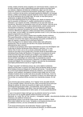turistas, árabes arreando asnos cargados con voluminosos fardos, mujeres con
el rostro cubierto por velos y balanceando grandes cántaros de arcilla sobre
sus cabezas, religiosos de todas las confesiones y algún que otro rabino
presuroso, luciendo su tradicional indumentaria: levita larga y negra como la
noche y sombrero de ala ancha y terciopelo igualmente azabache, con luengas
barbas y patillas acaracoladas cayendo desde las sienes- logré acceder al fin a
otro de los santuarios de la Ciudad Vieja. Sin duda, el más santo para el
cristianismo: la iglesia del Santo Sepulcro.
No fue fácil desembarazarse de la chiquillería que, desde el instante en que
pisé la supuesta vía Dolorosa (1), asaltan prácticamente al viandante
extranjero o con aspecto de turista, metiéndole por los ojos toda clase de
mercancías. Recuerdo con desolación cómo uno de los viernes, a las tres de la
tarde, cuando me encontraba en pleno adiestramiento, acerté a pasar por la
mencionada vía Dolorosa, coincidiendo con una tradicional y semanal
procesión que organizan los padres franciscanos. Aquel espectáculo me
conmovió. Mientras los religiosos y fieles avanzaban lenta y pausadamente
por las calles, ora de rodillas, ora cargando grandes cruces, a uno y otro lado,.los propietarios de los comercios
seguían pregonando sus artículos y
souvenirs, ajenos y sin el menor respeto hacia aquellos devotos cristianos.
Pero aquel descarado e irritante negocio se ve eclipsado ante lo que, para mi,
constituye una de las más negras y frías afrentas que pueda concebirse en un
lugar tan sagrado y especial como el del Santo Sepulcro...
Ahora me pregunto si no debería haber omitido estas nada edificantes
experiencias. Pero es preciso que sea fiel a mis propios sentimientos y
absolutamente claro y sincero.
La verdad es que tampoco tiene mayor trascendencia que la roca del Gólgota -casi
oculta bajo la basílica del llamado Santo Sepulcro- estuviera, o no, unos
metros más al norte o al sur de su actual y pretendida ubicación. Lo que
importa es que éste sí fue el paraje real y concreto donde se desarrollaron las
dramáticas horas finales del Nazareno. Ni siquiera la circunstancia de que la
tumba de Cristo haya sido marcada por la religión y las tradiciones a tan
escasa distancia del lugar de ejecución debería revestir problema alguno.
(Como también especifiqué con anterioridad, la propiedad de José de
Arimatea -una pequeña finca de recreo y descanso- se hallaba relativamente
retirada del Gólgota.) No era habitual, ni lógico, que este tipo de propiedades
fuera fijada prácticamente al pie de un lugar tan tétrico
---
(1) Digo "supuesta" vía Dolorosa porque, tal y como relaté en anteriores
páginas de este diario, el camino que siguió Jesús de Nazaret desde el interior
de la fortaleza Antonia al Gólgota en la mañana del viernes, 7 de abril del año
30, no fue el que tradicionalmente veneran los cristianos. Las circunstancias
políticas, como expliqué, aconsejaron al oficial romano elegir otra vía: la que
rodeaba el exterior de la muralla norte de la Jerusalén de entonces. Como ha
ocurrido con otros "santos lugares”, la tradición no estuvo muy afortunada a la
hora de fijar con exactitud dónde ocurrieron tan importantes sucesos. (N. del
m.)
---
como el de las ejecuciones públicas. A mi “regreso” de la Jerusalén del año
30, tras consultar mapas y recorrer la zona, estoy convencido que la gruta que
albergó el cadáver de Jesús se encuentra en algún punto del extremo
nororiental del actual barrio árabe. Concretamente, entre la iglesia de Santa
Ana y el Museo Rockefeller; este último, fuera del citado barrio. Quizá algún
día, si se practican excavaciones en dicho sector, el mundo pueda descubrirlo
(1).
Lo que sí me pareció indigno del lugar que se pretende venerar fue un hecho
que me tocó vivir en aquella agitada mañana Durante un buen rato
deambulé sin rumbo fijo por las oscuras y recargadas capillas, absurdamente.divididas entre los griegos
ortodoxos y los católicos romanos (2),
descendiendo incluso a una de las criptas donde, según la tradición, Santa
Elena había hallado las tres cruces, “arrojadas a una especie de basurero por
los soldados romanos, una vez concluidas las crucifixiones" (3).
---
(1) El actual pintoresquismo de los llamados “Santos Lugares" llega al
extremo de que, un poco al norte de la puerta de Damasco, el visitante puede
21
 