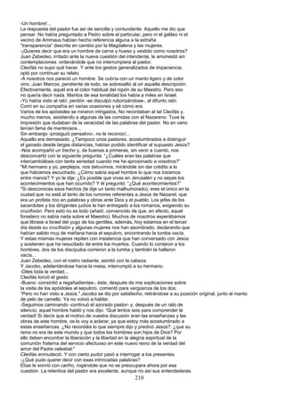 -Un hombre!...
La respuesta del pastor fue así de sencilla y contundente. Aquello me dio que
pensar. No había preguntado a Pedro sobre el particular, pero ni el galileo ni el
vecino de Ammaus habían hecho referencia alguna a la extraña
“transparencia” descrita en cambio por la Magdalena y las mujeres.
-¡Quieres decir que era un hombre de carne y hueso y vestido como nosotros?
Juan Zebedeo, irritado ante la nueva cuestión del intendente, le amonestó sin
contemplaciones. ordenándole que no interrumpiera al pastor.
Cleofás no supo qué hacer. Y ante los gestos generalizados de impaciencia,
optó por continuar su relato.
-A nosotros nos pareció un hombre. Se cubría con un manto ligero y de color
vino..Juan Marcos, pendiente de todo, se sobresaltó al oír aquella descripción.
Efectivamente, aquél era el color habitual del ropón de su Maestro. Pero eso
no quería decir nada. Mantos de esa tonalidad los había a miles en Israel.
-Yo había visto al rabí, perdón -se disculpó ruborizándose-, al difunto rabí.
Comí en su compañía en varias ocasiones y sé cómo era.
Varios de los apóstoles se miraron intrigados. No recordaban al tal Cleofás y,
mucho menos, asistiendo a algunas de las comidas con el Nazareno. Tuve la
impresión que dudaban de la veracidad de las palabras del pastor. No en vano
tenían fama de mentirosos...
Sin embargo -prosiguió pensativo-, no le reconocí...
Aquello era demasiado. ¿Tampoco unos pastores, acostumbrados a distinguir
el ganado desde largas distancias, habían podido identificar al supuesto Jesús?
-Nos acompañó un trecho y, de buenas a primeras, sin venir a cuento, nos
desconcertó con la siguiente pregunta: “¿Cuáles eran las palabras que
intercambiábais con tanta seriedad cuando me he aproximado a vosotros?”
"Mi hermano y yo, perplejos, nos detuvimos, mirándole sin dar crédito a lo
que habíamos escuchado. ¿Cómo sabía aquel hombre lo que nos traíamos
entre manos? Y yo le dije: ¿Es posible que vivas en Jerusalén y no sepas los
acontecimientos que han ocurrido? Y él preguntó: “¿Qué acontecimientos?”
"Si desconoces esos hechos (le dije un tanto malhumorado), eres el único en la
ciudad que no está al tanto de los rumores referentes a Jesús de Nazaret, que
era un profeta rico en palabras y obras ante Dios y el pueblo. Los jefes de los
sacerdotes y los dirigentes judíos le han entregado a los romanos, exigiendo su
crucifixión. Pero esto no es todo (añadí, convencido de que, en efecto, aquel
forastero no sabía nada sobre el Maestro). Muchos de nosotros esperábamos
que librase a Israel del yugo de los gentiles, además, hoy estamos en el tercer
día desde su crucifixión y algunas mujeres nos han asombrado, declarando que
habían salido muy de mañana hacia el sepulcro, encontrando la tumba vacía.
Y estas mismas mujeres repiten con insistencia que han conversado con Jesús
y sostienen que ha resucitado de entre los muertos. Cuando lo contaron a los
hombres, dos de los discípulos corrieron a la tumba y también la hallaron
vacía...
Juan Zebedeo, con el rostro radiante, asintió con la cabeza.
Y Jacobo, adelantándose hacia la mesa, interrumpió a su hermano.
-Diles toda la verdad...
Cleofás torció el gesto.
-Bueno -consintió a regañadientes-, éste, después de mis explicaciones sobre
la visita de los apóstoles al sepulcro, comentó para vergüenza de los dos:
“Pero no han visto a Jesús.".Jacobo se dio por satisfecho, retirándose a su posición original, junto al manto
de pelo de camello. Ya no volvió a hablar.
-Seguimos caminando -continuó el azorado pastor- y, después de un rato de
silencio, aquel hombre habló y nos dijo: “Qué lentos sois para comprender la
verdad! Si decís que el motivo de vuestra discusión eran las enseñanzas y las
obras de este hombre, os lo voy a aclarar, ya que estoy más acostumbrado a
estas enseñanzas. ¿No recordáis lo que siempre dijo y predicó Jesús?: ¿que su
reino no era de este mundo y que todos los hombres son hijos de Dios? Por
ello deben encontrar la liberación y la libertad en la alegría espiritual de la
comunión fraterna del servicio afectuoso en este nuevo reino de la verdad del
amor del Padre celestial."
Cleofás enmudeció. Y con cierto pudor pasó a interrogar a los presentes.
-¿Qué pudo querer decir con esas intrincadas palabras?
Elías le sonrió con cariño, rogándole que no se preocupara ahora por esa
cuestión. La retentiva del pastor era excelente, aunque no así sus entendederas.
210
 
