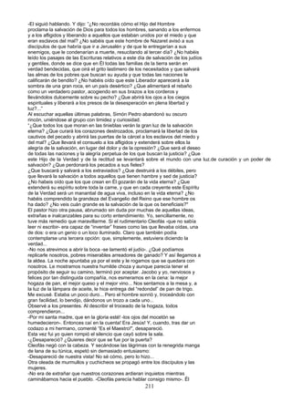 -El siguió hablando. Y dijo: “¿No recordáis cómo el Hijo del Hombre
proclama la salvación de Dios para todos los hombres, sanando a los enfermos
y a los afligidos y liberando a aquellos que estaban unidos por el miedo y que
eran esclavos del mal? ¿No sabéis que este hombre de Nazaret avisó a sus
discípulos de que habría que ir a Jerusalén y de que le entregarían a sus
enemigos, que le condenarían a muerte, resucitando al tercer día? ¿No habéis
leído los pasajes de las Escrituras relativos a este día de salvación de los judíos
y gentiles, donde se dice que en Él todas las familias de la tierra serán en
verdad bendecidas, que oirá el grito lastimero de los necesitados y que salvará
las almas de los pobres que buscan su ayuda y que todas las naciones le
calificarán de bendito? ¿No habéis oído que este Liberador aparecerá a la
sombra de una gran roca, en un país desértico? ¿Que alimentará el rebaño
como un verdadero pastor, acogiendo en sus brazos a los corderos y
llevándolos dulcemente sobre su pecho? ¿Que abrirá los ojos a los ciegos
espirituales y liberará a los presos de la desesperación en plena libertad y
luz?...”
Al escuchar aquellas últimas palabras, Simón Pedro abandonó su oscuro
rincón, uniéndose al grupo con timidez y curiosidad.
“¿Que todos los que moran en las tinieblas verán la gran luz de la salvación
eterna? ¿Que curará los corazones destrozados, proclamará la libertad de los
cautivos del pecado y abrirá las puertas de la cárcel a los esclavos del miedo y
del mal? ¿Que llevará el consuelo a los afligidos y extenderá sobre ellos la
alegría de la salvación, en lugar del dolor y de la opresión? ¿Que será el deseo
de todas las naciones y la alegría perpetua de los que buscan la justicia? ¿Que
este Hijo de la Verdad y de la rectitud se levantará sobre el mundo con una luz.de curación y un poder de
salvación? ¿Que perdonará los pecados a sus fieles?
¿Que buscará y salvará a los extraviados? ¿Que destruirá a los débiles, pero
que llevará la salvación a todos aquellos que tienen hambre y sed de justicia?
¿No habeis oído que los que crean en Él gozarán de la vida eterna? ¿Que
extenderá su espíritu sobre toda la carne, y que en cada creyente este Espíritu
de la Verdad será un manantial de agua viva, incluso en la vida eterna? ¿No
habéis comprendido la grandeza del Evangelio del Reino que ese hombre os
ha dado? ¿No veis cuán grande es la salvación de la que os beneficiais?"
El pastor hizo otra pausa, abrumado sin duda por muchas de aquellas ideas,
extrañas e inalcanzables para su corto entendimiento. Yo, sencillamente, no
tuve más remedio que maravillarme. Si el rudimentario Cleofás -que no sabía
leer ni escribir- era capaz de “inventar” frases como las que llevaba oídas, una
de dos: o era un genio o un loco iluminado. Claro que también podía
contemplarse una tercera opción: que, simplemente, estuviera diciendo la
verdad...
-No nos atrevimos a abrir la boca -se lamentó el judío-. ¿Qué podíamos
replicarle nosotros, pobres miserables arreadores de ganado? Y así llegamos a
la aldea. La noche apuntaba ya por el este y le rogamos que se quedara con
nosotros. Le mostramos nuestra humilde choza y aunque parecía tener el
propósito de seguir su camino, terminó por aceptar. Jacobo y yo, nerviosos y
felices por tan distinguida compañía, nos esmeramos en la cena: la mejor
hogaza de pan, el mejor queso y el mejor vino... Nos sentamos a la mesa y, a
la luz de la lámpara de aceite, le hice entrega del “redondel” de pan de trigo.
Me excusé. Estaba un poco duro... Pero el hombre sonrió y, troceándolo con
gran facilidad, lo bendijo, dándonos un trozo a cada uno...
Observé a los presentes. Al describir el troceado de la hogaza, todos
comprendieron...
-Por mi santa madre, que en la gloria esté! -los ojos del mocetón se
humedecieron-. Entonces caí en la cuenta! Era Jesús! Y, cuando, tras dar un
codazo a mi hermano, comenté “Es el Maestro!", desapareció.
Esta vez fui yo quien rompió el silencio que cayó sobre la sala.
-¿Desapareció? ¿Quieres decir que se fue por la puerta?
Cleofás negó con la cabeza. Y secándose las lágrimas con la renegrida manga
de lana de su túnica, espetó sin demasiado entusiasmo:
-Desapareció de nuestra vista! No sé cómo, pero lo hizo...
Otra oleada de murmullos y cuchicheos se propagó entre los discípulos y las
mujeres.
-No era de extrañar que nuestros corazones ardieran inquietos mientras
caminábamos hacia el pueblo. -Cleofás parecía hablar consigo mismo-. Él
211
 