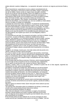 estaba abriendo nuestras inteligencias....La exposición del pastor concluiría con algunos pormenores finales y
sin
mayor trascendencia: suspendieron la cena y salieron precipitadamente de
Ammaus, dispuestos a comunicar la noticia a los fieles, amigos y seguidores
del rabí de Galilea. Habían corrido sin respiro hasta Jerusalén, entrando
primero en la casa de José de Arimatea. Este no se hallaba en la mansión y
fueron la de Magdala y las restantes hebreas quienes les aconsejaron y
acompañaron hasta donde nos encontrábamos. El resto era sabido de todos.
Elías, terminado el relato, rogó a uno de los criados que sirvieran a los
pastores cuanto desearan. Pero Cleofás, incorporándose, agradeció las
atenciones del anfitrión, comunicándole que -una vez cumplida su misión-debían
retornar a la aldea. El trabajo era inaplazable...
Y pasadas las nueve de la noche, se retiraron. Yo esperé los acontecimientos.
No tenía fuerzas para nada. Había perdido la cuenta, incluso, de las “visiones".
Me sentía desmoralizado e incapaz de poner orden en mi cerebro. Por estas
razones, apenas si presté atención a las palabras de la Magdalena, que vino a
ratificar la buena nueva de los pastores con la ya conocida aparición del
Maestro en la casa del sanedríta. En la inevitable discusión participaron esta
vez María Marcos, las mujeres que venían con la de Magdala y hasta la
servidumbre.
La unanimidad era casi total. Con excepción de Andrés y de Simón el Zelote -mudos
de asombro-, el resto se felicitaba y repetía los detalles de las últimas
visiones. Juan Zebedeo, en un arranque de alegría, comenzó a bailar, mientras
Felipe y Bartolomé vaciaban las ya exhaustas jarras de vino. Durante diez o
quince minutos aquello fue una fiesta en la que yo mismo me vi obligado a
corear las palmas. quizá lo más emotivo fue la reacción de Simón Pedro. Nada
más desaparecer los hermanos de Ammaus, se arrojó a los pies de la
Magdalena y, gimiendo como un niño, le suplicó su perdón. La muchacha,
horrorizada, le obligó a alzarse, abrazándole entre la aprobación y el contento
de todos.
El jolgorio, sin embargo, duraría poco. Una mala noticia entró de pronto en la
cámara, traída por el propio José de Arimatea.
Fue como si cayera un rayo. Al ver el rostro grave del sanedrita, inmóvil bajo
la puerta, las risas, palmas y efusivos abrazos fueron desapareciendo, dejando
paso a un embarazoso silencio. Algo sucedía. Algo grave. Todos lo intuimos.
La faz de José, como la de cualquier amigo o simpatizante del Cristo, debería
presentar otra lámina...
El de Arimatea dejó que Elías se acercara. Entonces, ante la inquietud general,
le susurró algo al oído. El dueño le miró sin comprender pero, obedeciendo,
hizo un gesto y la servidumbre y las mujeres se retiraron. María Marcos,
discreta y sumisa, tomó a su hijo por la mano, cerrando la puerta tras de sí..Acto seguido, siguiendo las
indicaciones de José, varios de los apóstoles
apuntalaron nuevamente la doble hoja, reforzándola con uno de los divanes.
En mitad de un silencio de muerte -supongo que muchos de los presentes
empezaban a imaginar cuál era la naturaleza de la información que portaba el
miembro del Consejo del Sanedrín-, los íntimos del Maestro, con excepción
de Simón el Zelote, tomaron asiento en torno a la “U”. José lo hizo en el diván
de honor. Rechazó la copa de vino que le ofreciera uno de los gemelos y,
ocultando sus manos entre los pliegues del grueso manto negro, miró
entristecido a los nueve apóstoles.
-Poco después de la caída del sol -arrancó ante la mal disimulada expectación
de todos- he tenido conocimiento de una reunión urgente y secreta de Caifás y
los suyos...
Algunos rostros se volvieron lívidos. Quien más quien menos sabía lo que eso
podía significar.
-Os supongo bien informados sobre la constelación de noticias y rumores que
circulan por la ciudad desde primeras horas de la mañana.
Varios de los discípulos asintieron en silencio.
-Bien, ésta es la situación. El sumo sacerdote, su suegro y los saduceos,
escribas y demás fanáticos han tenido cumplida notificación de la tumba
vacía, de algunas de las visiones de la gente que dice haberle visto y de no sé
qué concentración en la Galilea...
El de Arimatea debía de estar hablando de uno de los mensajes de Jesús,
cuando anunció que “precedería a los suyos en el camino a Galilea”. Una vez
212
 