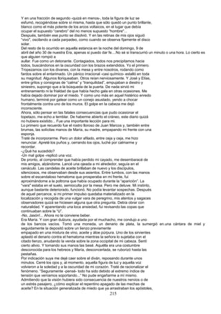 Y en una fracción de segundo -quizá en menos-, toda la figura de luz se
esfumó, recogiéndose sobre sí misma, hasta que sólo quedó un punto brillante,
blanco como el más potente de los arcos voltaicos, en el lugar que debía
ocupar el supuesto “cerebro” del no menos supuesto “hombre"...
Después, también ese punto se disolvió. Y en las retinas de mis ojos siguió
“vivo", oscilando a cada parpadeo, como cuando se observa fijamente el disco
solar.
Del resto de lo ocurrido en aquella estancia en la noche del domingo, 9 de
abril del año 30 de nuestra Era, apenas si puedo dar fe....No sé si transcurrió un minuto o una hora. Lo cierto es
que alguien rompió a
aullar. Fue como un detonante. Contagiados, todos nos precipitamos hacia
todos, buscándonos en la oscuridad con los brazos extendidos. Yo el primero.
Tropezamos con los divanes, con la mesa y entre nosotros, rodando como
fardos sobre el entarimado. Un pánico irracional -casi químico- estalló en toda
su magnitud. Algunos lloriqueaban. Otros reían nerviosamente. Y José y Elías,
entre gritos y consignas de “calma” y “tranquilidad”, empujaban a diestro y
siniestro, supongo que a la búsqueda de la puerta. De nada sirvió mi
entrenamiento ni la frialdad de que había hecho gala en otras ocasiones. Me
había dejado dominar por el miedo. Y como uno más en aquel histérico enredo
humano, terminé por gatear como un conejo asustado, yendo a chocar
frontalmente contra uno de los muros. El golpe en la cabeza me dejó
inconsciente.
Ahora, sólo pensar en las fatales consecuencias que pudo ocasionar el
topetazo, me echo a temblar. De haberme abierto el cráneo, este diario quizá
no hubiera existido... Fue una importante lección para mi.
Lo primero que recuerdo fue el rostro lloroso de Juan Marcos y, también entre
brumas, las solícitas manos de María, su madre, empapando mi frente con una
esponja.
Traté de incorporarme. Pero un dolor afilado, entre ceja y ceja, me hizo
renunciar. Apreté los puños y, cerrando los ojos, luché por calmarme y
recordar.
-¿Qué ha sucedido?
-Un mal golpe -replicó una voz.
De pronto, al comprender que había perdido mi cayado, me desembaracé de
mis amigos, alzándome. Lancé una ojeada a mi alrededor, seguía en el
cenáculo. Las candelas de aceite brillaban de nuevo y los discípulos,
silenciosos, me observaban desde sus asientos. Entre tumbos, con las manos
sobre el escandaloso hematoma que prosperaba en mi frente, fui
aproximándome a la poltrona que había ocupado durante la “aparición”. La
“vara" estaba en el suelo, semioculta por la mesa. Pero me detuve. Mi instinto,
aunque bastante deteriorado, funcionó. No podía levantar sospechas. Después
de aquel percance, si mi primer impulso quedaba materializado en la
localización y recogida de una vulgar vara de peregrino, mis atentos y sagaces
observadores quizá se hiciesen alguna que otra pregunta. Debía obrar con
naturalidad. Y aparentando una loca ansiedad, fui revisando las copas que
continuaban sobre la “U”.
-No, Jasón!... Ahora no te conviene beber.
Era María. Y con gran dulzura, ayudada por el muchacho, me condujo a uno
de los bancos vacíos. Tomó una moneda, un denario de plata, la sumergió en.una cántara de miel y
seguidamente la depositó sobre un lienzo previamente
empapado en una mixtura de vino, aceite y áloe púrpura. Uno de los sirvientes
aplastó el denario contra el hematoma mientras la señora lo sujetaba con el
citado lienzo, anudando la venda sobre la zona occipital de mi cabeza. Sentí
cierto alivio. Y tomando sus manos las besé. Aquélla era una costumbre
desconocida para los hebreos y María, desconcertada, se ruborizó hasta las
pestañas.
Por indicación suya me dejé caer sobre el diván, reposando durante unos
minutos. Cerré los ojos y, al momento, aquella figura de luz y aquella voz
volvieron a la soledad y a la oscuridad de mi corazón. Traté de racionalizar el
fenómeno. “Seguramente -pensé- todo ha sido debido al extremo índice de
tensión que veníamos soportando...“ No pude engañarme a mí mismo.
Admitiendo que la visión hubiera sido consecuencia de nuestros nervios o de
un estrés pasajero, ¿cómo explicar el repentino apagado de las mechas de
aceite? En la situación generalizada de miedo que ya arrastraban los apóstoles,
215
 
