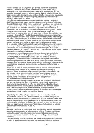 no tenía sentido que, en un ya más que dudoso movimiento alucinatorio
colectivo, los aterrados apóstoles hubieran arrojado más leña al fuego,
provocando una extinción simultánea e inconsciente de las llamas. No, eso
resultaba demasiado retorcido. además, estaba el viento helado. Ninguno de
los presentes sabía de mi protección cutánea. Si ellos hubieran sido capaces de
inducir semejante brisa, yo no tendría por qué haberla experimentado. Sin
embargo, lastimó todo mi cuerpo...
En cuanto al chisporroteo y el increíble trazado de la “chispa”, ¿qué podía
decir? Suponiendo -que ya era suponer-que alguno de los “íntimos” disfrutara
de algún tipo de poder más o menos paranormal, y aceptando que hubiera sido
capaz de “crear” o “construir" una materialización o “fantasmogénesis”, ¿por
qué hacerlo de una forma tan sofisticada y siguiendo unas pautas que, en
cierto modo, me recordaron los complejos sistemas de la holografía? Y si me
inclinaba por un holograma, ¿quién o quiénes en el siglo estaba en
condiciones de practicar algo que sólo a partir de 1947, con Dennis Gabor, fue
conocido y desarrollado? (1) ¿Dónde estaba el láser, necesario para este tipo
de imágenes en relieve? Y en el caso de no haber usado una luz coherente y si
una blanca -bien por lámpara de incaridescencia o mediante la luz solar-, me
encontraba con el mismo problema, amén de que en aquellos momentos -las
nueve y media de la noche- la oscuridad era completa sobre Jerusalén..
Si un supuesto médium había sido el responsable de la aparición, no tenía más
remedio que felicitarle. Además de conseguir una bellísima figura, con una
luminosidad que no podía encajar en los limitados conceptos de la época,
había redondeado su “trabajo" con una voz... “que salía de todas partes”..Además, y debo manifestarme
claramente, nunca he creído en esas
espectaculares “materializaciones” que los entendidos en parapsicología
denominan “ectoplasmia “. (Según especialistas como Geley, Crookes,
Crawffor y otros, el “ectoplasma" vendría a ser una sustancia nebulosa,
blanquecina, con estructura fluida y filamentosa que algunos médiums son
capaces de regurgitar por la boca, ano, senos, vientre, etc, cuando dicen estar
en trance. Ese “ectoplasma" aparece en ocasiones en forma de estrecha banda
serpenteante o adoptando las más diversas configuraciones humanas o de
animales.)
Y digo que no creo en tales supercherías porque, aunque, efectivamente, la
mente del hombre disfruta de un poder tan extraordinario como poco
conocido, desde un punto de vista puramente científico, no tiene lógica que
una energía mental -adimensional o “espiritual” y sometida por tanto al
indeterminismo cuántico- pueda transformarse en un “ente” dimensional y
material, como sería el caso de los repugnantes “ectoplasmas”.
No, aquella explicación fue descartada.
Quizá durante algún tiempo me incliné a pensar que todo había sido fruto de
una alucinación colectiva. Pero ¿de qué tipo? La psiquiatría se afana en
describir unas cuantas, como ya referí con anterioridad. ¿Estaba ante una
mezcla de alucinación visual-auditiva? Estas últimas -las auditivas- se dan
entre los enfermos psicóticos: en especial entre los esquizofrénicos. El
individuo distingue con nitidez su pensamiento de “otras voces” -casi siempre
reprobatorias- que le invaden, reforzando el sistema
---
(1) La holografía o fotografía por reconstrucción de frentes de onda fue
inventada por Gabor en 1947. Al principio tuvo otra finalidad, la mejora del
poder de resolución del microscopio electrónico. Sólo en la década de los años
sesenta, merced a Jurís Jpatnieks y Leith, de la Universidad de Michigan, fue
posible ampliar el hallazgo de Gabor. Aprovechando el láser, por ejemplo, se
logró por vez primera la “construcción” de imágenes holográficas de objetos
reflectantes tridimensionales. (N. del m.)
---
delirante. Cierto que, en otros casos, esas alucinaciones resultan agradables,
apareciendo en un cuadro de delirio crótico o místico. En las esquizofrenias
procesales, esas “voces internas o externas” dan toda clase de órdenes,
provocando, incluso, situaciones límite, que pueden llegar al suicidio o al
homicidio.
Tampoco era ésta la situación general. De las trece personas que ocupábamos
el salón en aquellos instantes, supongo que una mayoría éramos bastante
216
 