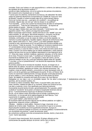 normales. Dudo que hubiera un solo esquizofrénico o enfermo de delirios.crónicos. ¿Cómo explicar entonces
las hipótesis de la alucinación auditiva? Y
sumido en tales meditaciones, caí en la cuenta de otra penosa circunstancia.
Me incorporé como impulsado por un muelle.
Y sonreí para mis adentros, tachándome de basura y de calamidad. No había
usado los sistemas electrónicos incorporados por Caballo de Troya a la “vara
de Moisés"! Aquello sí hubiera arrojado algo de luz sobre tamaño dilema.
Como ser humano que soy, -¿qué gano con ocultarlo?-, me justifiqué de
inmediato. Alguien dijo una vez que “sólo los dioses no se justifican"...
“Fue imposible... ¿Cómo iba a pulsar los transductores de helio en semejantes
circunstancias?... Todo fue tan inesperado y fulminante!... Ni siquiera sé
dónde estaba el cayado... Además, el miedo me paralizó...“
Para qué seguir. Estaba claro que había fracasado. Y tomé buena nota.., para la
siguiente ocasión. Pero ¿habría una segunda oportunidad?
Medio incorporado sobre el diván, reparé entonces en otro “detalle” que casi
había olvidado. Sí, allí seguía. Me levanté despacio y, tomando una de las
lucernas de arcilla, caminé hasta la curvatura de la mesa. En el suelo,
olvidadas, continuaban un par de copas de metal y una de las espadas. La
memoria no podía engañarme. Aquellos objetos, después de entrechocar entre
ellos, habían caído de la “U". Pero ¿cómo? ¿Los había golpeado alguien?
Levanté la vista, aproximando la luz a la penumbra que envolvía aquella zona
de la cámara. Y traté de recordar. Yo me hallaba en el extremo izquierdo de la
“U” (contemplada siempre desde la puerta). El “ser" se formó frente a la
citada curvatura y a cosa de metro y medio o dos metros de dicho sector de la
mesa. Curioso! Los únicos objetos que se habían desplazado y caído sobre la
madera del piso eran los que se hallaban depositados en ese segmento de la
“U”. Otras dos copas -también metálicas- aparecían volcadas, en el filo mismo
de la mesa. Procuré no tocar nada. Y auxiliado por la lámpara de aceite fui
recorriendo la totalidad de la “U". Las espadas y vasos del centro y de los
extremos estaban en pie, tal y como las habíamos dejado antes de “aquello".
Y una idea -¿o fue un presentimiento?- me devolvió las esperanzas. No todo
parecía perdido...
El primitivo sistema de la moneda dio resultado. Al poco, al margen de un
latente dolor de cabeza, me sentí en condiciones de reanudar mi trabajo. Los
discípulos dormitaban, agotados por tantas y tan intensas emociones. Las
mujeres y José se habían retirado y, procurando no hacer demasiado ruido, le
pedí a uno de los gemelos que desbloqueara la puerta. El aire y el frescor de la
noche me reanimaron definitivamente. El fuego del patio continuaba lamiendo
el vacío caldero y, junto a las llamas, distinguí la fornida silueta de Simón
Pedro. Se hallaba en compañía del dueño de la casa y de Juan Marcos.
Dialogaban en voz baja y con un envidiable reposo. No me atreví a.interrumpir. Y deslizándome entre los
jazmines, abrí la conexión auditiva. En
el módulo no había novedades. Mejor dicho, sí que las había, pero eran de
orden científico. Hablaré de ellas en su momento. Eliseo me confirmó la hora.
Las diez y cuarenta y cinco. Eso significaba que había permanecido
inconsciente durante treinta minutos, aproximadamente. Por supuesto, preferí
ocultarle el “accidente” de la pared y el todavía inexplicable fenómeno del ser
de luz. Y previsoramente le rogué que me llamara al amanecer.
De pie, con la cabeza medio escondida entre el ramaje y pendiente de la
transmisión, no me percaté de la sigilosa llegada de Juan Marcos. Tocó
suavemente mi espalda y, al pronto, me sobresalté.
-¿Con quién hablas? ¿Qué idioma es ése?
El muchacho debió de escuchar algunas de mis últimas palabras -en inglés!- y,
lógicamente, preguntó curioso y extrañado.
-Rezaba... -repliqué un tanto pálido-. Siempre lo hago -improvisé- en un
dialecto de mi tierra natal, Tesalónica... Es una komné (1) que tú no conoces.
Aquel pequeño incidente nos sirvió igualmente de lección. Aunque mi
hermano y yo solíamos dialogar en komné o en arameo galalaico -fundamentalmente
con el propósito de practicar-, a partir de entonces, tanto
las conexiones auditivas como las conversaciones directas, dentro y fuera de la
“cuna”, fueron ejecutadas
---
(1) quizá lo haya mencionado. No lo recuerdo. El griego utilizado por los
comerciantes de aquellos tiempos -la komné- venía a ser un idioma
217
 
