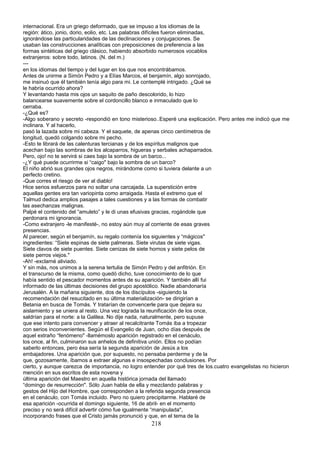 internacional. Era un griego deformado, que se impuso a los idiomas de la
región: ático, jonio, dorio, eolio, etc. Las palabras difíciles fueron eliminadas,
ignorándose las particularidades de las declinaciones y conjugaciones. Se
usaban las construcciones analíticas con preposiciones de preferencia a las
formas sintéticas del griego clásico, habiendo absorbido numerosos vocablos
extranjeros: sobre todo, latinos. (N. del m.)
---
en los idiomas del tiempo y del lugar en los que nos encontrábamos.
Antes de unirme a Simón Pedro y a Elías Marcos, el benjamín, algo sonrojado,
me insinuó que él también tenía algo para mi. Le contemplé intrigado. ¿Qué se
le habría ocurrido ahora?
Y levantando hasta mis ojos un saquito de paño descolorido, lo hizo
balancearse suavemente sobre el cordoncillo blanco e inmaculado que lo
cerraba.
-¿Qué es?
-Algo soberano y secreto -respondió en tono misterioso..Esperé una explicación. Pero antes me indicó que me
inclinara. Y al hacerlo,
pasó la lazada sobre mi cabeza. Y el saquete, de apenas cinco centímetros de
longitud, quedó colgando sobre mi pecho.
-Esto te librará de las calenturas tercianas y de los espíritus malignos que
acechan bajo las sombras de los alcaparros, higueras y serbales achaparrados.
Pero, ojo! no te servirá si caes bajo la sombra de un barco...
-¿Y qué puede ocurrirme si “caigo" bajo la sombra de un barco?
El niño abrió sus grandes ojos negros, mirándome como si tuviera delante a un
perfecto cretino.
-Que corres el riesgo de ver al diablo!
Hice serios esfuerzos para no soltar una carcajada. La superstición entre
aquellas gentes era tan variopinta como arraigada. Hasta el extremo que el
Talmud dedica amplios pasajes a tales cuestiones y a las formas de combatir
las asechanzas malignas.
Palpé el contenido del “amuleto” y le di unas efusivas gracias, rogándole que
perdonara mi ignorancia.
-Como extranjero -le manifesté-, no estoy aún muy al corriente de esas graves
presencias.
Al parecer, según el benjamín, su regalo contenía los siguientes y “mágicos"
ingredientes: “Siete espinas de siete palmeras. Siete virutas de siete vigas.
Siete clavos de siete puentes. Siete cenizas de siete hornos y siete pelos de
siete perros viejos."
-Ah! -exclamé aliviado.
Y sin más, nos unimos a la serena tertulia de Simón Pedro y del anfitrión. En
el transcurso de la misma, como quedó dicho, tuve conocimiento de lo que
había sentido el pescador momentos antes de su aparición. Y también allí fui
informado de las últimas decisiones del grupo apostólico. Nadie abandonaría
Jerusalén. A la mañana siguiente, dos de los discípulos -siguiendo la
recomendación del resucitado en su última materialización- se dirigirían a
Betania en busca de Tomás. Y tratarían de convencerle para que dejara su
aislamiento y se uniera al resto. Una vez lograda la reunificación de los once,
saldrían para el norte: a la Galilea. No dije nada, naturalmente, pero supuse
que ese intento para convencer y atraer al recalcitrante Tomás iba a tropezar
con serios inconvenientes. Según el Evangelio de Juan, ocho días después de
aquel extraño “fenómeno" -llamémoslo aparición registrado en el cenáculo,
los once, al fin, culminaron sus anhelos de definitiva unión. Ellos no podían
saberlo entonces, pero ésa sería la segunda aparición de Jesús a los
embajadores. Una aparición que, por supuesto, no pensaba perderme y de la
que, gozosamente, íbamos a extraer algunas e insospechadas conclusiones. Por
cierto, y aunque carezca de importancia, no logro entender por qué tres de los.cuatro evangelistas no hicieron
mención en sus escritos de esta novena y
última aparición del Maestro en aquella histórica jornada del llamado
“domingo de resurrección". Sólo Juan habla de ella y mezclando palabras y
gestos del Hijo del Hombre, que corresponden a la referida segunda presencia
en el cenáculo, con Tomás incluido. Pero no quiero precipitarme. Hablaré de
esa aparición -ocurrida el domingo siguiente, 16 de abril- en el momento
preciso y no será difícil advertir cómo fue igualmente “manipulada",
incorporando frases que el Cristo jamás pronunció y que, en el tema de la
218
 