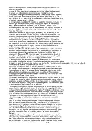 confesión de los pecados, terminarían por cristalizar en otra “fórmula" tan
mágica como falsa...
La casa de Elías Marcos, aunque sobria, encerraba influencias helénicas y
romanas, con detalles de un refinamiento que me sorprendieron.
Avanzada la madrugada decidimos retirarnos. Yo, la verdad, estaba agotado.
Simón Pedro, que parecía transformado, se despidió de Elías y de mi con
sendos besos de paz. El hombre no había olvidado mis palabras de consuelo y
mi precaria revisión como “ médico".
Al principio, obsesionado con la idea de no ocasionar molestias, insinué a mi
anfitrión que podía descansar junto al rescoldo del hogar. Mi manto había
servido ya en menesteres similares. Elías se enfadó. Y tirando de mí,
refunfuñando ante las “locas ideas de aquel pagano" me obligó a entrar por la
puerta por la que había visto aparecer y desaparecer a María en mi primera
visita a la mansión.
Me encontré frente a un largo corredor, estrecho y alto, alumbrado en sus
extremos por otros tantos candiles, colgados de los muros de ladrillo. Elías
descolgó el situado junto a la entrada, invitándome a seguirle. A aquellas
horas -debían de ser las tres de la madrugada, poco más o menos-, la
residencia dormía apaciblemente. En veinte pasos salvamos el pasillo de
baldosas de arcilla cocida, deteniéndonos ante la última de las cinco puertas
que conté en el muro de la izquierda. En la pared opuesta, frente por frente, se
abrían otras tantas puertas de oscura madera de roble, cuidadosamente
abrillantadas con alguna suerte de barniz.
Marcos, por señas, me indicó que sostuviéra la lámpara de aceite. Y tomando
el grueso manojo de llaves que colgaba de su cuello, buscó la apropiada. Al
tercer o cuarto intento, la cerradura gruñó y mi amigo empujó la hoja,
entrando en el aposento. Me mostró el lugar y, antes de retirarse, desde el
umbral me señaló la estancia situada enfrente, aclarándome que allí podría
asearme. Y con un cortés “la paz sea contigo”, cerró tras de si.
El pequeño cuarto, sin ventanas, era sencillo en extremo. Alcé el candil de
bronce y las siete llamitas arrojaron otras tantas y serpenteantes sombras sobre
el ajuar: un arca de madera de encina, una cama alta y evidentemente exigua.para mi metro y ochenta
centímetros de estatura, un jarrón de barro con un
espléndido y perfumado ramo de blancos jazmines y, también sobre el arca,
una bandeja cuidadosamente cubierta con una gasa. Al destaparla adiviné la
mano de María, la señora de la casa. Sonreí agradecido. Junto a una jarrita
rebosante de mermelada dulce encontré una escudilla con higos secos y
nueces peladas, primorosamente cercadas por una miel casi negra, que brilló
como un diamante a la luz del candil.
La cama era soberbia, había sido armada a base de una madera blanca de pino,
formando una pareja de felinos, desmesuradamente estirados, cuyas cabezas
constituían los pies. No había colchón. En su lugar, sobre un trenzado de lona,
tres mantas de esponjosa lana y varios cojines de plumas. La “almohada", para
mi desgracia, era un apoyacabezas de alabastro.
Por pura cortesía probé las nueces, absteniéndome de la mermelada. Aunque
las condiciones higiénicas de la casa y de la familia eran muy elogiables, las
normas de la misión en este aspecto eran rígidas. Y rendido me dejé caer sobre
el lecho, tras apagar seis de los siete orificios del candil por los que apuntaban
otras tantas torcidas o gruesas hebras de lino que hacían las veces de mechas.
Y un dulzón aroma a aceite de oliva -típico de las casas judías- fue
extendiéndose por la habitación, empujándome a un plácido y reparador
sueño.
A las 05.42 horas, puntual como siempre, Eliseo me devolvió a la realidad.
-Está alboreando -me anunció eufórico-. La temperatura ha descendido un
poco. Los sensores exteriores marcan ocho grados centígrados. Por la lectura
del anemocinemógrafo deduzco que tenemos encima un cadim (viento del
este). El tubo de Pitot arroja rachas de hasta treinta nudos. El cielo sigue
despejado, con una “estima" prácticamente ilimitada. A media mañana habré
concluido los análisis. Esto es increíble, Jasón! ¿Te espero a tomar el té?
Cambio...
Agradecí la información y la guasa. Y prometí retornar a la “base madre" lo
antes posible y retirar los lienzos mortuorios. Antes debía cumplir lo pactado
con Civilis, el jefe de la fortaleza Antonia. Hacia la hora tercia hablaríamos
con el procurador. La entrevista podía resultar beneficiosa para ambas partes.
219
 