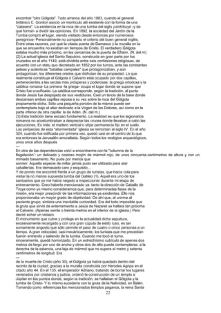 encontrar "otro Gólgota". Todo arranca del año 1883, cuando el general
británico C. Gordon asoció un montículo allí existente con la forma de una
"calavera". La existencia en la roca de una tumba del siglo ¡contribuyó -y de
qué forma!- a dividir las opiniones. En 1892, la sociedad del Jardín de la
Tumba compró el lugar, siendo visitado desde entonces por numerosos
peregrinos- Personalmente no comparto el criterio del buen general inglés.
Entre otras razones, por que la citada puerta de Damasco y la muralla en la
que se encuentra no existían en tiempos de Cristo. El verdadero Gólgota
estaba mucho más próximo, en las cercanías de la puerta de Efraim. (N. del m)
(2) La actual iglesia del Santo Sepulcro, construida en gran parte por los
cruzados en el año 1149, está dividida entre seis confesiones religiosas, de
acuerdo con un statu quo decretado en 1852 por los turcos, ante las constantes
peleas y auténticas "batallas campales" que protagonizaban, y aún
protagonizan, los diferentes credos que disfrutan de su propiedad. Lo que
realmente constituye el Gólgota o Calvario está ocupado por dos capillas,
pertenecientes a las sectas más prósperas y poderosas: la griega ortodoxa y la
católica romana- La primera -la griega- ocupa el lugar donde se supone que
Cristo fue crucificado. La católica corresponde, según la tradición, al punto
donde Jesús fue despojado de sus vestiduras. Casi un tercio de la base donde
descansan ambas capillas reposa a su vez sobre la roca del Gólgota
propiamente dicha. Sólo una pequeña porción de la misma puede ser
contemplada bajo el altar dedicado a la Virgen de los Dolores, así como en la
parte inferior de otra capilla: la de Adán. (N. del m.)
(3) Esta tradición tiene escaso fundamento. La realidad es que los legionarios
romanos no acostumbraban a despreciar las cruces donde llevaban a cabo las
ejecuciones. Es más: el madero vertical o stípe permanecía fijo en el suelo.
Las peripecias de esta "atormentada" iglesia se remontan al siglo IV. En el año
324, cuando fue edificada por primera vez, quedó casi en el centro de lo que
era entonces la Jerusalén amurallada. Según todos los vestigios arqueológicos,
unos once años después
---
En otra de las dependencias volví a encontrarme con la "columna de la
flagelación”: un delicado y costoso mojón de mármol rojo, de unos cincuenta.centímetros de altura y con un
mimado basamento. No pude por menos que
sonreír. Aquella especie de millar jamás pudo ser utilizado para atar
caballerías. Era demasiado caro y exquisito...
Y de pronto me encontré frente a un grupo de turistas, que hacía cola para
visitar la no menos supuesta tumba del Galileo (1). Aquél era uno de los
santuarios que yo me había negado a inspeccionar durante mi etapa de
entrenamiento. Creo haberlo mencionado ya: tanto la dirección de Caballo de
Troya como yo mismo consideramos que, para determinadas fases de la
misión, era mejor prescindir de las informaciones ya existentes. Ello nos
proporcionaba un mayor grado de objetividad. De ahí que, al unirme al
paciente grupo, sintiera una inevitable curiosidad. Era del todo imposible que
la gruta que sirvió de enterramiento a Jesús de Nazaret se hallara tan próxima
al Calvario. (Apenas veinte o treinta metros en el interior de la iglesia.) Pero
decidí echar un vistazo.
El monumento que cubre y protege en la actualidad dicha sepultura,
excesivamente recargado y con una gran cúpula de estilo ruso, es tan
sumamente angosto que sólo permite el paso de cuatro o cinco personas a un
tiempo. A gran velocidad, casi mecánicamente, los turistas que me precedían
fueron entrando y saliendo de la tumba. Cuando me tocó el turno,
sinceramente, quedé horrorizado. En un estrechísimo cubículo de apenas dos
metros de largo por uno de ancho y otros dos de alto puede contemplarse, a la
derecha de la estancia, una laja de mármol que no supera el metro y setenta
centímetros de longitud. Era
---
de la muerte de Cristo (año 30), el Gólgota ya había quedado dentro del
recinto de la ciudad, gracias a la muralla construida por Herodes Agripa en el
citado año 44. En el 135, el emperador Adriano, tratando de borrar los lugares
venerados por cristianos y judíos, ordenó la construcción de un templo a
Júpiter en los puntos donde, según la tradición, se hallaban el Gólgota y la
tumba de Cristo- Y lo mismo sucedería con la gruta de la Natividad, en Belén.
Tomando como referencias los mencionados templos paganos, la reina Santa
22
 