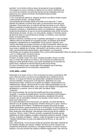 secretos”, en el camino entre su casa y la escuela en la que enseñaba.
Tras asearme un poco y purificar mi aliento con uno de los “dentífricos" de
uso común en la época -una pimienta olorosa que se masticaba como los
granos de anís- examiné mi frente. El hematoma había remitido
considerablemente.
Y con un prudencial optimismo, después de lanzar una última mirada a aquel
“cuarto de baño de lujo”, me dirigí al patio.
Las trompetas de los levitas habían anunciado ya el nuevo día. Y como
también era habitual, la señora de la casa y la servidumbre hacía rato que
trajinaban. Entre canturreos, la molienda del trigo fue dando a su fin. María
Marcos suspendió el tueste del grano y pasó a examinar mi frente. Le devolví
el denario y el lienzo y, frotándose las manos con satisfacción, regresó sobre
la plancha abombada en la que se cocían las apetitosas tortas de flor de harina.
Había tiempo de sobra. así que, con sumo placer, acepté un hirviente cuenco
de leche de cabra y me acomodé junto al fuego. La mañana, como apuntara
Eliseo, se presentaba fría.
Revisé mi atuendo y la bolsa con los “cuadrados astrológicos" y, tras una larga
reflexión sobre lo acontecido en la pasada jornada, me despedí de la familia,
elogiando y agradeciendo su hospitalidad. Como suponía, pasarían unos
cuantos días hasta que pudiera reunirme con ellos nuevamente. María me hizo
prometer que no abandonaría Jerusalén sin antes pasar por su casa y dedicar
unas horas a hablarle de mi familia. ¿Mi familia? Los hombres como yo -siempre
solos, permanentemente descontentos y atormentados- no conocemos
más familia que el suplicio de la soledad. Pero ¿cómo podía explicárselo?.Elías me abrazó como a un hermano
y con un “hasta pronto” me lancé a las ya
concurridas calles de la Ciudad Santa.
El cadim, en efecto, fuerte, frío y seco, azotaba Jerusalén. El aire y el cielo
eran un cristal. Me arropé en el manto y, tras comunicar al módulo que me
dirigía al cuartel general romano y que quizá necesitase de los servicios de
Santa Claus, emprendí la marcha hacia la puerta de los Peces.
El nuevo y luminoso lunes, aunque algo más sosegado que el domingo,
resultaría igualmente rico en sorpresas y experiencias.
10 DE ABRIL, LUNES
Embozado en el ropón no los vi. Pero sí escuché sus risas y comentarios. Me
volví y descubrí junto a uno de los muros laterales de la residencia de los
Marcos, a un grupo de hebreos que gesticulaba, señalando la pared entre
sonoras risotadas. Al acercarme, enmudecieron, alejándose con unas
sospechosas prisas. Al fijarme en la piedra me indigné, comprendiendo sus
maledicencias. Alguien, aprovechando la noche, había pintarrajeado con cal
unas enormes e insultantes letras, que, supuse, iban dirigidas a los seguidores
del Maestro y a quienes -como en este caso- les daban cobijo.
“Ladrones."
Así decía la pintada. No era el primer graffiti que leía en las paredes de
Jerusalén. Los judíos de aquella época, como los ciudadanos de Pompeya o
del Palatino, eran muy amantes de esta gratuita y clandestina fórmula de
protesta, que se remontaba a tiempos muy remotos. (Como vemos, no hay
nada nuevo bajo el sol.)
En la base del palacio de los Asmoneos, por ejemplo, me había llamado la
atención una de aquellas inscripciones, firmada incluso por su autor. “Simón y
su casa arderán en el infierno.” El defectuoso arameo-obra quizá de algún
albañil descontento- aparecía firmado por un tal Pampras. En otros lugares, en
especial en las murallas y en los arcos de los puentecillos sobre el Tiropeón, se
leían sentencias más atrevidas, casi siempre contra el yugo de los odiados
romanos: “Poncio, cartívo" (Poncio, el malo), remedando el insulto que los
habitantes de Capri colgaban al maligno emperador entonces reinante: Tiberio.
"Poncio, el esclavo de Sejano", “Saduc y Judas de Gamala no han muerto" (1),
“Soldado (refiriéndose sin duda a los legionarios de Roma), tu vida vale 10
ases?" (2).
Este, naturalmente, no era el único medio de expresión del pueblo. Además de
los heraldos oficiales, las noticias “volaban" de boca en boca, merced a los
vendedores ambulantes, buhoneros y mendigos errantes. La fuente o el pozo
públicos, a los que acudían las mujeres y rebaños regularmente, eran otros de
221
 