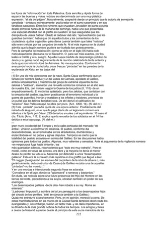los focos de “información" en toda Palestina. Esta sencilla y rápida forma de
esparcir las buenas y malas noticias era denominada con una muy plástica
expresión: “el ala del pájaro"..Naturalmente, sospeché desde un principio que la autoría de semejante
canallada - directa o indirectamente- podía estar en el sumo sacerdote y en sus
fanáticos saduceos. Entre los rumores que cruzaban Jerusalén de punta a punta
desde primeras horas de la mañana del domingo, había uno que presentaba
una especial afinidad con el graffiti en cuestión: el que aseguraba que los
discípulos de Jesús habían robado el cadáver del rabí, “aprovechando que los
guardias dormían”. había que oír aquellos bulos y los comentarios de los
ciudadanos -judíos o gentiles- para darse cuenta también que tales “noticias"
sólo eran creídas por los cargados de mala fe. Ni el más ingenuo en la ciudad
admitía que la legión romana pudiera ser burlada tan grotescamente...
Pero la campaña de intoxicación -como se diría en el siglo XX-había sido
meticulosamente planeada por el Sanedrín. O, para ser más exactos, por los
leales a Caifás y a su suegro. Aquella nueva medida de desprestigio público de
Jesús y su gente nació seguramente de la reunión celebrada la tarde anterior y
de la que nos informó José de Arimatea. No me equivocaba. Conforme fui
avanzando hacia la ciudad alta, otras frescas “pintadas" en las paredes de la
explanada de Xisto, en los bajos del
---
(1) En una de mis conexiones con la nave, Santa Claus confirmaría que un
fariseo por nombre Saduc y un tal Judas de Gamala, apodado el Galileo,
ambos simpatizantes o miembros del grupo de extrema izquierda de los
zelotas o "celosos”, animaron una revuelta contra los romanos en el año seis
de nuestra Era, con motivo -según la Guerra de los judíos (II, 118)- de un
empadronamiento. El motín fue aplastado, pero los zelotas, que contaban con
la simpatía del pueblo, siguieron practicando el terrorismo individual y la
guerra de guerrillas. Herían y mataban a los infieles y traidores, provistos de
un puñal que los latinos llamaban sica. De ahí derivó el calificativo de
"sicarios". San Pablo escapó de ellos por poco. (Act., XXIII, 14). (N. del m.)
(2) Esta ..pintada” procedía quizá de una época anterior. Posiblemente del
reinado de Augusto, en el que la paga diaria de un legionario romano era
idéntica a la fijada por César: 225 denarios anuales o el equivalente: 10 ases al
día. Tácito (Ann., 117, 6) explica que la revuelta de los soldados en el 14 fue
debida a esta baja paga. (N. del m.)
---
gran muro occidental del Templo y en la calle porticada del mercado “de
arriba”, vinieron a confirmar mi creencia. El pueblo, conforme iba
descubriéndolas, se arremolinaba en los alrededores, divirtiéndose y
enzarzándose en no pocas y agrias disputas. Tampoco es cierto que la
totalidad del pueblo estuviera en contra del Galileo. En las discusiones había
opiniones para todos los gustos. Algunas, muy valientes y sensatas. Ante el.argumento de la vigilancia romana
-en vergonzosa fuga hacia Antonia-, los
más guardaban silencio, reconociendo que “todo era muy extraño”. Pero el
miedo, como en todas las épocas, era libre y la mayoría no tenía el menor
deseo de perder su vida o su hacienda por defender a unos “desarrapados
galileos”. Esta era la expresión más repetida en los graffiti que llegué a leer.
“El naggar (designación en arameo del carpintero de la obra de afuera o, más
genéricamente, del constructor de Casas) de Galilea -rezaba una de aquellas
"pintadas"- no ha muerto...”
Y en una mordaz e intencionada segunda frase se aclaraba:
“Convalece en el lago, donde se "aparecerá" a rameras y bastardos.”
Sin duda, las noticias sobre una futura presencia del Hijo del Hombre en las
tierras del norte, precediendo a los suyos, obraban también en poder de sus
enemigos.
“Los desarrapados galileos -decía otra- han robado a su rey. Roma se
enterará.”
“¡Ladrones! Impuros! La sombra de la Ley perseguirá a los desarrapados hijos
del círculo de los gentiles.” (Así se conocía también a la Galilea.)
Quizá me entretuve excesivamente. Pero, en mi opinión, mereció la pena. De
estas manifestaciones en los muros de la Ciudad Santa tampoco dicen nada los
evangelistas y, sin embargo, fueron un factor más -y de clara importancia- en
la difusión de la más grande noticia de todos los tiempos. Los amigos y fieles
a Jesús de Nazaret supieron desde el principio de esta sucia maniobra de los
222
 