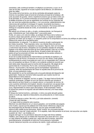 sanedritas y ello contribuyó también a multiplicar sus temores y a que, en el
caso de los diez, siguieran en el piso superior de los Marcos, sin atreverse a
pisar las calles.
Poco antes de la hora tercia, uno de los centinelas del parapeto oeste de
Antonia me escoltaba hasta el túnel de la fachada principal de la fortaleza. allí,
junto al puesto de guardia, volvió a repetirse la escena que ya había vivido con
el de Arimatea, en mi primera entrevista con el procurador. Un opcio consultó
la tablilla encerada en la que se registraban los nombres de los visitantes del
día, así como las audiencias previstas, y, con una sonrisa, adelantándome a las
intenciones del suboficial, le entregué mi cayado, levantando los brazos y
dispuesto al registro de rutina. Esta vez no fue necesario. Por la boca del túnel
distinguí la corpulenta silueta de Civilis, el comandante en jefe de la
guarnición.
Me saludó con el brazo en alto y, el optio, condescendiente, me franqueó el
paso, indicándome que “todo estaba bien” y que podía pasar.
Civilis, sin casco y sin cota de mallas, se protegía del fresco de la mañana con
la pulcra y larga capa granate. jamás le vi sin armas: su espada al costado
izquierdo (al revés que la tropa) y un pequeño puñal con la empuñadura en.forma de antílope en pleno salto.
Observó los restos de mi hematoma pero,
discretamente, no preguntó. Y en silencio cruzamos el patio cuadrangular de
tan tristes recuerdos. Todo respiraba rutina. Los infantes libres de servicio,
como en otras ocasiones, repasaban sus equipos. Algunos, bien con la simple
y corta túnica roja de lana o abrigados con sus pesados capotes de campaña,
jugaban a los dados sobre las losas de dura caliza grisácea. Esta vez no había
caballos junto a la fuente de la diosa Roma. Al pasar al lado del mojón de
piedra al que fue amarrado el Cristo, las imágenes de los azotes volvieron a
mí, revolviéndome el estómago.
Al pie de la pulida escalinata de mármol blanco que llevaba al vestíbulo y al
despacho oval de Poncio, el centurión se cruzó con otro oficial. Civilis golpeó
amistosamente la coraza musculada de cuero con su inseparable vitis o vara de
vid y el compañero se detuvo. En latín y con evidente contento le recordó que
todo debía estar dispuesto para la marcha del día siguiente. Me alegré de la
oportunidad de mi entrevista. Por lo visto -concluida la fiesta judía de la
Pascua-, el procurador y las fuerzas que le acompañaban regresaban a
Cesarea, sede del representante del César en aquella área de la provincia de
Siria, a la que pertenecía Judea.
Me sorprendió no ver los centinelas junto a la puerta labrada del despacho del
gobernador. Hasta ese momento había supuesto que nuestra reunión se
desarrollaría en dicha estancia.
Civilis, al detectar mi despiste, me hizo un gesto. Y le seguí hacia el fondo del
vestíbulo rectangular. Al llegar al muro de mármol chipriota que cerraba el
lado derecho se situó frente a un singular adorno: un escorpión de bronce, de
unos cuarenta centímetros de longitud, clavado a la pared por una gruesa bara
cilíndrica de hierro que lo mantenía ligeramente separado de la superficie del
muro. Representaba el octavo signo del Zodíaco: el del emperador Tiberio.
El oficial hizo presa en la erguida cola del brillante arácnido y tiró hacia abajo
con fuerza.
El bloque de mármol rechinó y, admirado, vi cómo una parte del paño giraba
sobre un oculto eje, dejando al descubierto una portezuela de un metro escaso
de altura.
El oficial se dispuso a entrar. Me miró y, por toda aclaración, comentó:
-Cosas del viejo Herodes...
Y un negro túnel se presentó ante nosotros.
Mientras nos adentrábamos en un oscuro pasadizo, con la barbilla casi pegada
a los muslos, supuse que las palabras de Civilis hacían referencia a alguna de
las extravagancias de Herodes el Grande, que fue quien remodeló Antonia
sobre el viejo castillo de los Asmoneos. Aquel “invento” de una puerta secreta
sólo podía ser cosa del “criado edomita”. A mi espalda, nada más penetrar en.el túnel, creí escuchar una rápida
sucesión de “clics”. Las tinieblas y lo
angosto del lugar no me permitieron descubrir el origen del rítmico tableteo
metálico, pero deduje que se trataba del mecanismo de cierre del muro. quizá
un viejo sistema de poleas y pesas que, nada más abrir la trampa, reacciona
automáticamente, procediendo al cierre de Forma gradual e inexorable.
Cuando habíamos recorrido una veintena de metros, medio asfixiado por el
223
 