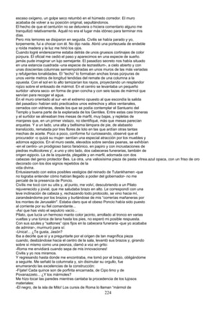 escaso oxígeno, un golpe seco retumbó en el húmedo corredor. El muro
acababa de volver a su posición original, sepultándonos.
El hecho de que el centurión no se detuviera o hiciera comentario alguno me
tranquilizó relativamente. Aquél no era el lugar más idóneo para terminar mis
días.
Pero mis temores se disiparon en seguida. Civilis se había parado y yo,
torpemente, fui a chocar con él. No dijo nada. Abrió una portezuela de endeble
y roída madera y la luz me hirió los ojos.
Cuando logré enderezarme estaba detrás de unos gruesos cortinajes de color
púrpura. El oficial me cedió el paso y aparecimos en una especie de sueño.
jamás pude imaginar un lujo semejante. El pasadizo secreto nos había situado
en una estancia cuadrada -una especie de tezrastilum-, a cielo abierto y con
unas doscientas columnas semiempotradas en unos muros de las más variadas
y refulgentes tonalidades. El “techo” lo formaban anchas lonas púrpuras de
unos veinte metros de longitud tendidas del remate de una columna a la
opuesta. Con el sol en lo alto tamizarían los rayos, proyectando un resplandor
rojizo sobre el enlosado de mármol. En el centro se levantaba un pequeño
surtidor -ahora seco- en forma de gran concha y con seis tazas de mármol que
servían para recoger el agua.
En el muro orientado al sur -en el extremo opuesto al que escondía la salida
del pasadizo- habían sido practicados unos estrechos y altos ventanales,
cerrados con vidrieras, desde los que se podía contemplar el Santuario del
Templo y buena parte de la explanada de los Gentiles. Entre estas casi troneras
y el surtidor se alineaban tres mesas de marfil, muy bajas, y repletas de
manjares que, en un primer vistazo, no identifiqué, más que mesas parecían
arquetas. Y a un lado, una alta y bellísima lámpara de pie, de alabastio
translúcido, rematada por tres flores de loto en las que ardían otras tantas
mechas de aceite. Poco a poco, conforme fui curioseando, observé que el
procurador -o quizá su mujer- sentían una especial atracción por los muebles y
adornos egipcios. En el muro oeste, elevados sobre sendas peanas, se exhibían
-en el centro- un prodigioso barco faraónico, en papiro y con incrustaciones de
piedras multicolores y', a uno y otro lado, dos cabeceras funerarias, también de
origen egipcio. La de la izquierda, plegable y en marfil, adornada con dos
cabezas del genio protector Bes. La otra, una valiosísima pieza de pasta vítrea.azul opaca, con un friso de oro
decorado con los dos signos repetidos de la
vida divina.
Entusiasmado con estos posibles vestigios del reinado de Tutankhamen -que
no lograba entender cómo habían llegado a poder del gobernador- no me
percaté de la presencia de Poncio.
Civílis me tocó con su uitis y, al punto, me volví, descubriendo a un Pilato
rejuvenecido y jovial, que me saludaba brazo en alto. Le correspondí con una
leve inclinación de cabeza y, rechazando todo protocolo, se vino hacia mí,
zarandeándome por los brazos y burlándose de mis “correrías mañaneras por
los montes de Jerusalén". Estaba claro que el obeso Poncio había sido puesto
al corriente por su fiel comandante...
-Así que has visto el sepulcro vacío...
Pilato, que lucía un hermoso manto color jacinto, arrollado al tronco en varias
vueltas y una túnica de lana hasta los pies, no esperó mi posible respuesta.
Con sus azules y “saltones” ojos fijos en la cabecera funeraria -que yo acababa
de admirar-, murmuró para sí:
-Unica!... ¿Te gusta, Jasón?
Iba a decirle que sí y a preguntarle por el origen de tan magnífica pieza
cuando, deslizándose hacia el centro de la sala, levantó sus brazos y, girando
sobre sí mismo como una peonza, clamó a voz en grito:
-Roma me envidiará cuando sepa de mis innovaciones!
Civilis y yo nos miramos.
Y regresando hasta donde me encontraba, me tomó por el brazo, obligándome
a seguirle. Me señaló la columnata y, sin disimular su orgullo, fue
enumerando las excelencias de la construcción:
-Fíjate! Cada quince son de porfirita encarnada, de Cipo limo y de
Povanazzeto... ¿Y los mármoles?
Me hizo tocar las paredes mientras cantaba la procedencia de los lujosos
materiales:
-El negro, de la isla de Milo! Los cursis de Roma lo llaman “mármol de
224
 
