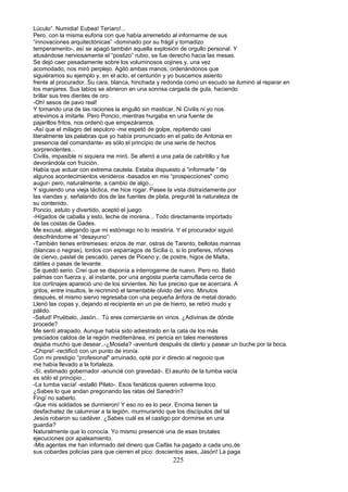 Lúculo”. Numidia! Eubea! Teríaro!...
Pero, con la misma euforia con que había arremetido al informarme de sus
“innovaciones arquitectónicas” -dominado por su frágil y tornadizo
temperamento-, así se apagó también aquella explosión de orgullo personal. Y
atusándose nerviosamente el “postizo” rubio, se fue derecho hacia las mesas.
Se dejó caer pesadamente sobre los voluminosos cojines y, una vez
acomodado, nos miró perplejo. Agitó ambas manos, ordenándonos que
siguiéramos su ejemplo y, en el acto, el centurión y yo buscamos asiento
frente al procurador..Su cara, blanca, hinchada y redonda como un escudo se iluminó al reparar en
los manjares. Sus labios se abrieron en una sonrisa cargada de gula, haciendo
brillar sus tres dientes de oro.
-Oh! sesos de pavo real!
Y tomando una de las raciones la engulló sin masticar. Ni Civilis ni yo nos
atrevimos a imitarle. Pero Poncio, mientras hurgaba en una fuente de
pajarillos fritos, nos ordenó que empezáramos.
-Así que el milagro del sepulcro -me espetó de golpe, repitiendo casi
literalmente las palabras que yo había pronunciado en el patio de Antonia en
presencia del comandante- es sólo el principio de una serie de hechos
sorprendentes...
Civilis, impasible ni siquiera me miró. Se aferró a una pata de cabritillo y fue
devorándola con fruición.
Había que actuar con extrema cautela. Estaba dispuesto a “informarle “ de
algunos acontecimientos venideros -basados en mis “prospecciones" como
augur- pero, naturalmente, a cambio de algo...
Y siguiendo una vieja táctica, me hice rogar. Pasee la vista distraídamente por
las viandas y, señalando dos de las fuentes de plata, pregunté la naturaleza de
su contenido.
Poncio, astuto y divertido, aceptó el juego.
-Hígados de caballa y esto, leche de morena... Todo directamente importado
de las costas de Gades.
Me excusé, alegando que mi estómago no lo resistiría. Y el procurador siguió
descifrándome el “desayuno”:
-También tienes entremeses: erizos de mar, ostras de Tarento, bellotas marinas
(blancas o negras), tordos con espárragos de Sicilia o, si lo prefieres, riñones
de ciervo, pastel de pescado, panes de Piceno y, de postre, higos de Malta,
dátiles o pasas de levante.
Se quedó serio. Creí que se disponía a interrogarme de nuevo. Pero no. Batió
palmas con fuerza y, al instante, por una angosta puerta camuflada cerca de
los cortinajes apareció uno de los sirvientes. No fue preciso que se acercara. A
gritos, entre insultos, le recriminó el lamentable olvido del vino. Minutos
después, el mismo siervo regresaba con una pequeña ánfora de metal dorado.
Llenó las copas y, dejando el recipiente en un pie de hierro, se retiró mudo y
pálido.
-Salud! Pruébalo, Jasón... Tú eres comerciante en vinos. ¿Adivinas de dónde
procede?
Me sentí atrapado. Aunque había sido adiestrado en la cata de los más
preciados caldos de la región mediterránea, mi pericia en tales menesteres
dejaba mucho que desear..-¿Mosela? -aventuré después de olerlo y pasear un buche por la boca.
-Chipre! -rectificó con un punto de ironía.
Con mi prestigio “profesional" arruinado, opté por ir directo al negocio que
me había llevado a la fortaleza.
-Sí, estimado gobernador -anuncié con gravedad-. El asunto de la tumba vacía
es sólo el principio...
-La tumba vacía! -estalló Pilato-. Esos fanáticos quieren volverme loco.
¿Sabes lo que andan pregonando las ratas del Sanedrín?
Fingí no saberlo.
-Que mis soldados se durmieron! Y eso no es lo peor. Encima tienen la
desfachatez de calumniar a la legión, murmurando que los discípulos del tal
Jesús robaron su cadáver. ¿Sabes cuál es el castigo por dormirse en una
guardia?
Naturalmente que lo conocía. Yo mismo presencié una de esas brutales
ejecuciones por apaleamiento.
-Mis agentes me han informado del dinero que Caifás ha pagado a cada uno,de
sus cobardes policías para que cierren el pico: doscientos ases, Jasón! La paga
225
 