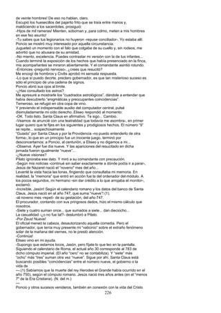 de veinte hombres! De eso no hablan, claro.
Escupió los huesecillos del pajarito frito que se traía entre manos y,
maldiciendo a los sacerdotes, prosiguió:
-Hijos de mil rameras! Mienten, sobornan y, para colmo, meten a mis hombres
en ese feo asunto!
-Tu sabes que tus legionarios no huyeron -repuse conciliador-. Yo estaba allí.
Poncio se mostró muy interesado por aquella circunstancia.
Jugueteó un momento con el falo que colgaba de su cuello y, sin rodeos, me
advirtió que no abusara de su amistad.
-No miento, excelencia. Puedes contrastar mi versión con la de tus infantes...
Cuando terminé la exposición de los hechos que había presenciado en la finca,
mis acompañantes se miraron abiertamente. Y el comandante asintió rotundo.
-Entonces -preguntó nervioso-, ¿crees que resucitó?
Me encogí de hombros y Civilis aprobó mi sensata respuesta.
-Lo que sí puedo decirte, preclaro gobernador, es que tan misterioso suceso es
sólo el principio de una cadena de signos.
Poncio abrió sus ojos al límite.
-¿Has consultado los astros?
Me apresuré a mostrarle los “cuadrados astrológicos”, dándole a entender que
había descubierto “enigmáticas y preocupantes coincidencias”.
Temeroso, se refugió en otra copa de vino.
Y previendo el indispensable auxilio del computador central, pulsé
disimuladamente mi oído derecho..Eliseo respondió al momento:
-OK. Todo listo. Santa Claus en afirmativo. Te sigo... Cambio.
-Veamos -le anuncié con una teatralidad que todavía me asombra-, en primer
lugar quiero que te fijes en los siguientes y prodigiosos hechos. El número “9”
se repite... sospechosamente.
“Guiado” por Santa Claus y por la Providencia -no puedo entenderlo de otra
forma-, lo que en un principio fue un inocente juego, terminó por
desconcertarnos: a Poncio, al centurión, a Eliseo y no digamos a mi...
-Observa. Ayer fue día nueve. Y las apariciones del resucitado en dicha
jornada fueron igualmente “nueve”...
-¿Nueve visiones?
Pilato ignoraba ese dato. Y miró a su comandante con precaución.
-Según mis noticias -continué sin saber exactamente a dónde podía ir a parar-,
Jesús de Nazaret nació el “noveno" mes del año...
Levanté la vista hacia las lonas, fingiendo que consultaba mi memoria. En
realidad, la “memoria” que entró en acción fue la del ordenador del módulo. A
los pocos segundos, mi hermano -sin dar crédito a lo que arrojaba el monitor-,
exclamó:
-Increíble, Jasón! Según el calendario romano y los datos del banco de Santa
Claus, Jesús nació en el año 747, que suma “nueve”! (1).
-al noveno mes -repetí- de su gestación, del año 747.
El procurador, contando con sus pringosos dedos, hizo el mismo cálculo que
nosotros.
-Siete y cuatro suman once... que sumados a siete... dan dieciocho...
La casualidad -¿o no fue tal?- deslumbró a Pilato.
-Por Zeus! Nueve!
El oficial meneó la cabeza, desautorizando aquella comedia. Pero el
gobernador, que tenía muy presente mi “vaticinio” sobre el extraño fenómeno
solar de la mañana del viernes, no le prestó atención.
-Continúa!
Eliseo vino en mi ayuda.
-Supongo que estamos locos, Jasón, pero fíjate lo que leo en la pantalla.
Siguiendo el calendario de Roma, el actual año 30 corresponde al 783 de
dicho cómputo imperial. (El año “cero” no se contabiliza). Y “siete” más
“ocho” más “tres” suman otra vez “nueve”. Sigue por ahí. Santa Claus está
buscando posibles “coincidencias” entre el número nueve, el gobierno o la
vida de
---.(1) Sabíamos que la muerte del rey Herodes el Grande había ocurrido en el
año 750), según el cómputo romano. Jesús nació tres años antes (en el “menos
7" de la Era Cristiana). (N. del m.)
---
Poncio y otros sucesos venideros, también en conexión con la vida del Cristo
226
 