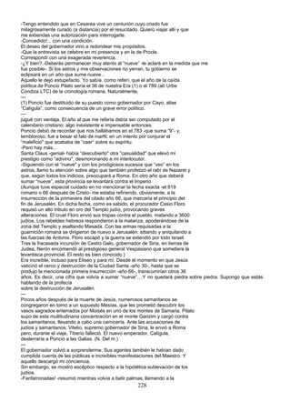 -Tengo entendido que en Cesarea vive un centurión cuyo criado fue
milagrosamente curado (a distancia) por el resucitado. Quiero viajar allí y que
me extiendas una autorización para interrogarle.
-Concedido!... con una condición.
El deseo del gobernador vino a redondear mis propósitos.
-Que la entrevista se celebre en mi presencia y en la de Procla.
Correspondí con una exagerada reverencia.
-¿Y bien?.-Deberás permanecer muy atento al “nueve” -le aclaré en la medida que me
fue posible-. Si los astros y mis observaciones no yerran, tu gobierno se
eclipsará en un año que sume nueve...
Aquello le dejó estupefacto. Yo sabía, como referí, que el año de la caída
política de Poncio Pilato sería el 36 de nuestra Era (1) o el 789 (ab Urbe
Condiza LTC) de la cronología romana. Naturalmente,
---
(1) Poncio fue destituido de su puesto como gobernador por Cayo, alias
“Calígula”, como consecuencia de un grave error político.
---
jugué con ventaja. El año al que me refería debía ser computado por el
calendario cristiano: algo inexistente e impensable entonces.
Poncio debió de recordar que nos hallábamos en el 783 -que suma “9”- y,
tembloroso, fue a besar el falo de marfil, en un intento por conjurar el
“maleficio" que acababa de “caer” sobre su espíritu.
-Pero hay más...
Santa Claus -genial- había “descubierto" otra “casualidad" que elevó mi
prestigio como “adivino", desmoronando a mi interlocutor.
-Siguiendo con el “nueve" y con los prodigiosos sucesos que “veo” en los
astros, llamo tu atención sobre algo que también profetizó el rabí de Nazaret y
que, según todos los indicios, preocupará a Roma. En otro año que deberá
sumar “nueve”, esta provincia se levantará contra el Imperio.
(Aunque tuve especial cuidado en no mencionar la fecha exacta -el 819
romano o 66 después de Cristo- me estaba refiriendo, obviamente, a la
insurrección de la primavera del citado año 66, que marcaría el principio del
fin de Jerusalén. En dicha fecha, como es sabido, el procurador Casio Floro
requisó un alto tributo en oro del Templo judío, provocando graves
alteraciones. El cruel Floro envió sus tropas contra el pueblo, matando a 3600
judíos. Los rebeldes hebreos respondieron a la matanza, apoderándose de la
zona del Templo y asaltando Masada. Con las armas requisadas a la
guarnición romana se dirigieron de nuevo a Jerusalén, sitiando y aniquilando a
las fuerzas de Antonia. Floro escapó y la guerra se extendió por todo Israel.
Tras la fracasada incursión de Cestio Galo, gobernador de Siria, en tierras de
Judea, Nerón encomendó al prestigioso general Vespasiano que sometiera la
levantisca provincial. El resto es bien conocido.)
Era increíble, incluso para Eliseo y para mí. Desde el momento en que Jesús
vaticinó el cerco y destrucción de la Ciudad Santa -año 30-, hasta que se
produjo la mencionada primera insurrección -año 66-, transcurrirían otros 36
años. Es decir, una cifra que volvía a sumar “nueve”....Y no quedará piedra sobre piedra. Supongo que estás
hablando de la profecía
sobre la destrucción de Jerusalén.
---
Pocos años después de la muerte de Jesús, numerosos samaritanos se
congregaron en torno a un supuesto Mesías, que les prometió descubrir los
vasos sagrados enterrados por Moisés en uno de los montes de Samaria. Pilato
supo de esta multitudinaria concentración en el monte Garizim y cargó contra
los samaritanos, llevando a cabo una carnicería. Ante las acusaciones de
judíos y samaritanos, Vitelio, supremo gobernador de Siria, le envió a Roma
pero, durante el viaje, Tiberio falleció. El nuevo emperador, Calígula,
desterraría a Poncio a las Galias. (N. Del m.)
---
El gobernador volvió a sorprenderme. Sus agentes también le habían dado
cumplida cuenta de las públicas e increíbles manifestaciones del Maestro. Y
aquello descargó mi conciencia.
Sin embargo, se mostró escéptico respecto a la hipotética sublevación de los
judíos.
-Fanfarronadas! -resumió mientras volvía a batir palmas, llamando a la
228
 