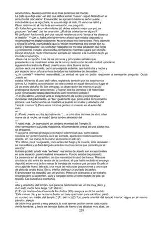 servidumbre-. Nuestro ejército es el más poderoso del mundo.
La pista que dejé caer -un año que debía sumar “nueve”- siguió flotando en el
corazón del procurador. El mancebo se aproximó hasta su señor y éste,
indicándole que se agachara, le susurró algo al oído. El siervo se retiró y
Pilato, retomando el hilo de la conversación, me preguntó:
-En todas las guerras y calamidades (tú debes saberlo mejor que yo), se
producen “señales” que las anuncian. ¿Podrías adelantarme alguna?
Mi confusión fue tomada por una natural resistencia a no “tentar a los dioses o
al destino". Y con su habitual engreimiento añadió que estaba dispuesto a
recompensarme espléndidamente. No eran ésas mis intenciones. Pero disimulé
y recogí la oferta, insinuándole que la “mejor recompensa era contar con su
apoyo y beneplácito”. Se sintió tan halagado por mi falsa adulación que llegó
a prometerme, incluso, una escolta permanente mientras viajara por el norte.
Desde el módulo recibí información sobrada en relación a la cuestión de mi ya
incondicional amigo.
-Haré una excepción. Una de las primeras y principales señales que
precederán y se mostrarán antes de la ruina y destrucción de esta ciudad -proclamé,
siguiendo los textos de Flavio Josefo en su obra Guerra de los
Judíos- será una estrella, como una espada ardiente, que lucirá día y noche y
por espacio de un año a la vista de todos los habitantes de Jerusalén.
-¿Un cometa? -intervino maravillado..La verdad es que no podía responder a semejante pregunta. Quizá
Josefo se
estaba refiriendo al paso del Halley, registrado también por los astrónomos
chinos. La máxima aproximación de este cometa en aquel tiempo tuvo lugar el
25 de enero del año 66. Sin embargo, la observación del mismo no pudo
prolongarse durante tanto tiempo. ¿Fueron dos los cometas o el historiador
judío-romanizado estaba describiendo otro fenómeno celeste?
-Y en los astros -continué ante el escepticismo de Civilis y la progresiva
curiosidad del gobernador- se “lee” igualmente que, poco antes de la rebelión
primera, una fuerte lumbre se mostrará al pueblo en el altar y alrededor del
Templo mismo (1). Pero estas torcidas gentes no creerán en el aviso del
cielo...
---
(1) Flavio Josefo escribe textualmente: “ ... a ocho días del mes de abril, a las
nueve de la noche, se mostró tanta lumbre alrededor del
---
Y habrá más. Un buey parirá un cordero en mitad del Templo(1).
Ante semejante y supuesta majadería, el comandante, presa de una súbita risa,
se atragantó.
Y la puerta oriental -proseguí con mayor solemnidad-que, como sabes,
necesita de veinte hombres para ser cerrada, aparecerá misteriosamente
abierta, sin que mano de humano se mezcle en ello (2).
“Por último, para no agotarte, poco antes del fuego y la muerte, todo Jerusalén
se maravillará y se hará lenguas ante los muchos carros que correrán por el
aire (3).”
Hubiera podido añadir más “señales” -los textos de Josefo son excepcionales
en este aspecto-, pero lo estimé innecesario. Poncio estaba boquiabierto.
La presencia en el tetrastilum de dos mancebos le sacó del trance. Mientras
uno hacía sitio entre los restos de la comilona, el que había recibido el encargo
depositó sobre una de las mesas la bandeja de madera que portaba. En ella vi
una cajita de hueso labrado, una maza de reducidas proporciones y una copa
de plata de ancha boca. En su interior distinguí un puñado de perlas.
El procurador los despidió con un gruñido. Peleó por acercarse a tan extraño
encargo pero su abdomen, duro y cargado como un odre repleto de pez, se
resistió. Las sucesivas intentonas
---
altar y alrededor del templo, que parecía ciertamente ser un día muy claro, y
duró esto media hora larga.” (A'. del m.)
(1) En su misma obra -Guerra de los Judíos (XII)- asegura en dicho sentido:
“Este mismo día, y en la misma fiesta, un buey que traían para sacrificar, parió
un cordero en medio del templo.” (A'. del m.).(2) "La puerta oriental del templo interior -sigue en el mismo
párrafo-, siendo
de cobre muy grande y muy pesada, la cual apenas podían cerrar cada noche
veinte hombres, y tenía los cerrojos todos de hierro y las aldabas muy altas, las
229
 