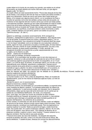 cuales daban en lo hondo de una piedra muy grande, que estaba en el umbral
de la puerta, se mostró abierta una noche a las seis horas, sin que alguno
llegase a ella.” (N. Del m.)
(3) Josefo refiere así este sorprendente hecho: “Pocos días después de los días
de las fiestas, a los veintiuno del mes de mayo se mostró otra señal increíble a
todos muy claramente. Podría ser que lo que quiero decir fuese tenido por
fábula, si no viviesen aún algunos que lo vieron, y si no sucedieran los fines y
muertes tan grandes como eran las señales: porque antes del sol puesto, se
mostraron en las regiones del aire muchos carros que corrían por todas partes
y escuadrones armados, pasando por las nubes derramadas por toda la ciudad:
pues el día de la fiesta que llaman Pentecostés, habiendo los sacerdotes
entrado de noche en la parte del Templo más cerrada, para hacer, según tenían
de costumbre, sus sacrificios, al principio sintieron cierto movimiento y cierto
ruido; y estando atentos a lo que sería, oyeron una súbita voz que decía:
"Vámonos de aquí “ (N. del m.)
---
agitaron su estómago, eructando cavernosamente. Al fin consiguió su
propósito y, destapando la cajita hacia sí, sonrió satisfecho. Acto seguido tomó
una de las perlas, la examinó entre sus cortos y abarrilados dedos y, con un
suspiro de resignación, fue a situarla en el mantel. El centurión llenó las copas
y, con la mayor naturalidad, como si se tratase de una costumbre rutinaria y
sabida, agarró la maza, propinando a la perla un terrible golpe. El nácar blanco
agrisado -de buen oriente sin duda- destelló lastimosamente. Con dos o tres
nuevos mazazos, la pieza quedó pulverizada. Y Civilis, servicial, fue
recogiendo el polvillo con la punta de su puñal, espolvoreándolo en el vino.
Lo agitó y se lo ofreció a su jefe.
-Salud!... Lástima de mil sestercios!
Poncio apuró el brebaje, eructando nuevamente.
Comprendí. Si no recordaba mal, las perlas -que no son otra cosa que un
aragonito- contienen un alto porcentaje de carbonato de cal (un 84 por ciento),
una sustancia orgánica que proporciona el color -la conguialina, en un 13 por
ciento- y un 2,85 de agua. El primero, el carbonato cálcico, es una sal y se usa
habitualmente como antiácido, absorbente y antidiarreico. Supuse que el
efecto antiácido de la perla aliviaría su pesada digestión. Y recordando que es
insoluble en agua y alcohol, me atreví a recomendarle que, en lo sucesivo, lo
tomara a “palo seco”. El procurador desconocía mi faceta como “sanador” y,
entre los vapores del caldo, me propuso que me alistase en su plantilla de.médicos. Prometí meditar tan
atractiva sugerencia mientras ultimaba los
negocios que me reclamaban en la Galilea.
La reunión tocaba a su fin. Pero, antes de despedirnos, Pilato, en muestra de
agradecimiento, puso en mis manos la misteriosa cajita de hueso. Le miré sin
comprender.
-Ábrela! Es para ti, con mi reconocimiento...
Repetí la reverencia y obedecí intrigado.
El estuche contenía una esmeralda con una anémona tallada. La examiné entre
vivas muestras de alegría y gratitud. Y el mareado gobernador se inflamó de
orgullo y satisfacción. Lo que procuré ocultar, por supuesto, fue mi decepción.
Al levantarla y dejar que los rayos del sol la iluminaran me di cuenta que se
trataba de una habilidosa falsificación. Sin duda, una crisoprasa.
Pero, como digo, me cuidé muy mucho de contrariar al ufano anfitrión.
Prometió recibirme en Cesarea -de acuerdo con lo convenido- y, tras solicitar
su permiso para interrogar a la patrulla que había montado guardia en el
sepulcro del Nazareno, nos retiramos de su presencia.
A decir verdad, mi entrevista con seis de los diez infantes -cuatro se hallaban
de servicio en las torres- tampoco arrojó nuevos datos sobre el suceso. Civilis,
siempre presente, constituyó una inestimable ayuda. Pero los legionarios no
supieron explicar lo ocurrido. Nadie se aproximó al lugar y nadie movió las
losas. Eso quedó claro. En cuanto al desmayo colectivo, silencio. Ni uno solo,
como era de esperar, supo darme razón. “Sus cabezas se llenaron de un
poderoso zumbido y cayeron a tierra, como muertos.” Cuando volvieron en si,
algunos vomitaron. Eso fue todo lo que pude sacarles.
Y hacia la hora sexta -las doce del mediodía-, me despedí del centurión,
tomando el sendero del norte, rumbo a la cima del monte de los Olivos. Me
sentía satisfecho. Y aceleré el paso, deseoso de conocer los descubrimientos
230
 
