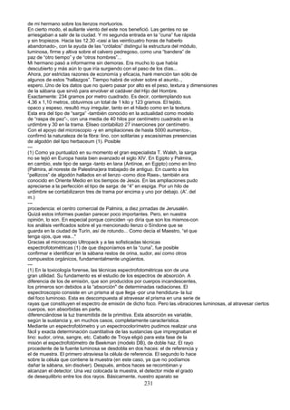 de mi hermano sobre los lienzos mortuorios.
En cierto modo, el aullante viento del este nos benefició. Las gentes no se
arriesgaban a salir de la ciudad. Y mi segunda entrada en la “cuna” fue rápida
y sin tropiezos. Hacia las 12.30 -casi a las veinticuatro horas de haberlo
abandonado-, con la ayuda de las “crótalos” distinguí la estructura del módulo,
luminosa, firme y altiva sobre el calvero pedregoso, como una “bandera” de
paz de “otro tiempo” y de “otros hombres”...
Mi hermano pasó a informarme sin demoras. Era mucho lo que había
descubierto y más aún lo que iría surgiendo con el paso de los días...
Ahora, por estrictas razones de economía y eficacia, haré mención tan sólo de
algunos de estos "hallazgos”. Tiempo habrá de volver sobre el asunto..,
espero..Uno de los datos que no quiero pasar por alto es el peso, textura y dimensiones
de la sábana que sirvió para envolver el cadáver del Hijo del Hombre.
Exactamente: 234 gramos por metro cuadrado. Es decir, contemplando sus
4,36 x 1,10 metros, obtuvimos un total de 1 kilo y 123 gramos. El tejido,
opaco y espeso, resultó muy irregular, tanto en el hilado como en la textura.
Esta era del tipo de “sarga” -también conocido en la actualidad como modelo
de “raspa de pez”-, con una media de 40 hilos por centímetro cuadrado en la
urdimbre y 30 en la trama. Eliseo contabilizó 27 inserciones por centímetro.
Con el apoyo del microscopio -y en ampliaciones de hasta 5000 aumentos-,
confirmó la naturaleza de la fibra: lino, con solitarias y escasísimas presencias
de algodón del tipo herbaceum (1). Posible
---
(1) Como ya puntualizó en su momento el gran especialista T. Walsh, la sarga
no se tejió en Europa hasta bien avanzado el siglo XIV. En Egipto y Palmira,
en cambio, este tipo de sarga -tanto en lana (Antínoe, en Egipto) como en lino
(Palmira, al noreste de Palestina)era trabajado de antiguo. En cuanto a los
“pellizcos” de algodón hallados en el lienzo -como dice Raes-, también era
conocido en Oriente Medio en los tiempos de Jesús. En las ampliaciones pudo
apreciarse a la perfección el tipo de sarga: de “4” en espiga. Por un hilo de
urdimbre se contabilizaron tres de trama por encima y uno por debajo. (A'. del
m.)
---
procedencia: el centro comercial de Palmira, a diez jornadas de Jerusalén.
Quizá estos informes puedan parecer poco importantes. Pero, en nuestra
opinión, lo son. En especial porque coinciden -yo diría que son los mismos-con
los análisis verificados sobre el ya mencionado lienzo o Síndone que se
guarda en la ciudad de Turín, así de rotundo... Como decía el Maestro, “el que
tenga ojos, que vea..."
Gracias al microscopio Ultropack y a las sofisticadas técnicas
espectrofotométricas (1) de que disponíamos en la “cuna”, fue posible
confirmar e identificar en la sábana restos de orina, sudor, así como otros
compuestos orgánicos, fundamentalmente ungüentos.
---
(1) En la toxicología forense, las técnicas espectrofotométricas son de una
gran utilidad. Su fundamento es el estudio de los espectros de absorción. A
diferencia de los de emisión, que son producidos por cuerpos incandescentes,
los primeros son debidos a la “absorción" de determinadas radiaciones. El
espectroscopio consiste en un prisma al que llega -por una hendidura- la luz
del foco luminoso. Esta es descompuesta al atravesar el prisma en una serie de
rayas que constituyen el espectro de emisión de dicho foco. Pero las.vibraciones luminosas, al atravesar ciertos
cuerpos, son absorbidas en parte,
diferenciándose la luz transmitida de la primitiva. Esta absorción es variable,
según la sustancia y, en muchos casos, completamente característica.
Mediante un espectrofotómetro y un espectrocolorímetro pudimos realizar una
fácil y exacta determinación cuantitativa de las sustancias que impregnaban el
lino: sudor, orina, sangre, etc. Caballo de Troya eligió para esta fase de la
misión el espectrofotómetro de Beekman (modelo DB), de doble haz. El rayo
procedente de la fuente luminosa se desdobla en dos haces: el de referencia y
el de muestra. El primero atraviesa la célula de referencia. El segundo lo hace
sobre la célula que contiene la muestra (en este caso, ya que no podíamos
dañar la sábana, sin disolver). Después, ambos haces se recombinan y
alcanzan el detector. Una vez colocada la muestra, el detector mide el grado
de desequilibrio entre los dos rayos. Básicamente, nuestro aparato se
231
 