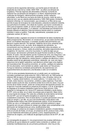 componía de los siguientes elementos: una fuente (para el intervalo de
longitudes de onda de luz visible -4000 7500 - se utilizó una lámpara de
tungsteno). Para las regiones del ultravioleta e infrarrojo, la fuente de
radiación fue una lámpara de hidrógeno o un Nerst, respectivamente. Las
moléculas de hidrógeno, eléctricamente excitadas, emiten radiación
ultravioleta. La de Nerst era una barra de óxido de zirconio, óxido de cerio y
óxido de tono, que se calienta eléctricamente a 1000-1800 grados. Emitiendo
radiación infrarroja. Un monocromador, que consiste en un filtro de luz que
permite el paso de la longitud de onda deseada y absorbe la radiación restante,
que perturbaría el análisis. Una célula de muestra, que fueron construidas en
vidrio para el espectro visible; en cloruro sódico para el infrarrojo y en cuarzo
para la región del ultravioleta. Y un detector: una fotocélula que transforma la
energía radiante en eléctrica. Ésta da la lectura directa sobre un cuadrante
indicador o sobre un gráfico. Todo ello, naturalmente, conectado con el
ordenador central. (N. del m.)
---
Resultaría prolijo y agotador enumerar la constelación de datos resultantes de
estas prospecciones. Me limitaré, en consecuencia, ya que estos escritos sólo
tienen una finalidad descriptiva, a constatar aquellos descubrimientos que
llamaron nuestra atención. Por ejemplo, hablando de la orina -presente entre
los hilos del lienzo a raíz, sin duda, de la relajación de esfínteres-, su
concentración era muy elevada, con un considerable índice de potasio, un
exceso de azúcar e, incluso, restos de proteínas, derivadas seguramente de la
mioglobina. En resumen, una orina muy ácida (1), señal de algo que ya
conocíamos: del tremendo sufrimiento de aquel Hombre durante su Pasión y
Muerte..El sudor, más abundante que las muestras de orina, era inequívoco. Los
niveles de cloro y potasio, sobre todo, aparecieron igualmente altos. (También
detectamos algo de colesterina, ácidos grasos y vestigios de albúmina y úrea.)
Aquellos restos de las glándulas sudoríparas, sebáceas, etc, eran otro signo
inequívoco de la rigidez cadavérica, que afecta en primer lugar a los órganos
de musculatura lisa. No pudimos encontrar, en cambio, vestigios de esperma.
(En los ahorcados, como también es sabido, suele darse con frecuencia.)
Aunque lo habíamos constatado personalmente, las experiencias con
espectrofotometría de absorción y las llevadas a cabo con el sistema
---
(1) En la orina secretada diariamente por un adulto sano, en condiciones
normales (cantidad que oscila entre los 1300 a 1600 cm3), de 1000 partes se
obtienen 960 de agua y 40 de principios sólidos: úrea, 23 partes; cloruro de
sodio, 11 partes; ácido fosfórico, 2,3; ácido sulfúrico, 1,3; ácido úrico, 0,5, y
el resto, ácido hipúnico, leucomainas, urobilina y sales orgánicas. Pues bien,
desde nuestro punto de vista, la extrema acidez de la orina de Jesús -muy por
encima de la media normal-, podía ser consecuencia del siguiente proceso: en
el ejercicio muscular realizado en presencia de oxígeno, o sin él, el glucógeno
se disgrega en la cadena metabólica hasta formar ácido pirúvico. Este,
captando un hidrogenión (H), forma ATP (adenosin trifosfato) y ácido láctico.
El ATP, como se sabe, es un dador de energía para el ejercicio. Mejor dicho,
la única fuente de energía. Por cada dos unidades de ácido láctico se forman
tres de ATP, que son la fuente energética en ausencia de oxígeno
(metabolismo anaerobio). Pero el ácido láctico no puede permanecer como tal
ácido en sangre y, por ello, se une a los bicarbonatos: ácido láctico más
CO3HNa lactato sódico más C03H (bicarbonato sódico). El ión bicarbonato
(C03H) se une a un hidrogenión, produciendo anhídrido carbónico y agua.
Surgiendo así una gran acidosis en sangre que obliga -para compensarse- a la
eliminación de hidrogeniones por orina, acidificándose ésta.
Sin embargo, en presencia de oxígeno (metabolismo aerobio), el ácido láctico
entra en el ciclo de Krebs, en el que, en presencia de 02, produce CO2 y H2O,
que son fácilmente eliminados por pulmón y orina, respectivamente. En
presencia de oxígeno, una molécula de glucógeno produce 38 de ATP. (A'. del
m.)
---
de cromatografía de gases (1), nos proporcionaron las pruebas definitivas y
científicas de que la sábana en cuestión había contenido un cadáver, con
evidentes manifestaciones de una primaria putrefacción. (Aún hoy en día,
232
 