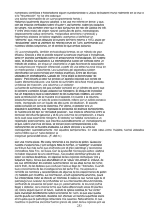 numerosos científicos e historiadores siguen cuestionándose si Jesús de.Nazaret murió realmente en la cruz o
si la "resurrección” no fue otra cosa que
una súbita reanimación de un cuerpo gravemente herido.)
Hallamos igualmente algunos cabellos -a los que me referiré en breve- y que,
con los ensayos verificados sobre el sudor y, obviamente, sobre los coágulos
de sangre, nos permiten creer que el tipo sanguíneo del rabí de Galilea era AB.
Y entre otros restos de origen natural -partículas de polvo, mineralógicas
(especialmente caliza cenomanía, margocaliza senoniena y arenisca) y
fragmentos aislados de tejidos vegetales- acertamos a identificar un
“elemento” que, meses después de nuestro definitivo retorno a 1973, pudo ser
“descubierto” sobre la urdimbre del referido lienzo de Turín, confirmando así
nuestras sólidas sospechas, en el sentido de que ambas sábanas
---
(1) La cromatografía, también en toxicología forense, es un método de gran
eficacia. Gracias a ella es posible separar sustancias orgánicas e inorgánicas,
tanto en grandes cantidades como en proporciones microscópicas. En nuestro
caso, el análisis fue cualitativo. La cromatografía puede ser definida como un
método de análisis, en el que un disolvente o un gas favorecen la separación
de sustancias por migración diferencial, a partir de una estrecha zona inicial en
un medio poroso o absorbente. Las sustancias así separadas pueden
identificarse con posterioridad por medios analíticos. Entre las técnicas
utilizadas en cromatografía, Caballo de Troya eligió la denominada "de
gases”. Para llevarla a cabo fue preciso un aparato especial que consta de
cuatro elementos básicos: una fuente de suministro de la fase móvil gaseosa,
un bloque de inyección, una columna y un detector.
La fuente de suministro del gas portador consistió en un cilindro de acero que
lo contiene a presión. El gas utilizado fue hidrógeno. El bloque de inyección
fue un dispositivo para la vaporización de las sustancias volátiles, así como
para la introducción de la muestra en el aparato. En cuanto a la columna,
estaba formada por un tubo de acero inoxidable, relleno por un sólido poroso e
inerte, impregnado con un líquido de alto punto de ebullición. El soporte
sólido consistió en tierra de diatomea. Por último, el detector era un
dispositivo automático, que registraba la presencia de distintos componentes.
El nuestro era del tipo de “densidad gaseosa", que inside la diferencia entre la
densidad del efluente gaseoso y el de una columna de comparación, a través
de la cual pasa solamente nitrógeno. El detector se hallaba conectado a un
registrador potenciómetro, que inscribía automáticamente un cromatograma en
el que, sobre una línea de base, se elevan picos correspondientes a los
componentes de la muestra analizada. La altura del pico y su área se
corresponden cuantitativamente con aquellos componentes. En este caso,.como muestra, fueron utilizados
varios hilillos que en nada dañaron la
integridad general del lienzo. (A'. del m.)
---
son una misma pieza. Me estoy refiriendo a los granos de polen. Quizá por
nuestra inexperiencia y por la lógica falta de tiempo, el "catálogo” levantado
por Eliseo fue más corto que el ofrecido por el gran palinólogo y reconocido
criminalista, Max Frei, de Suiza. Con la ayuda del microscopio óptico -lástima
no haber dispuesto de uno electrónico-, fue posible identificar gránulos de
polen de plantas desérticas, en especial de las regiones del Néguev (iris y
tulipanes rojos), de las que abundaban en la “selva” del Jordán e, incluso, de
las que alfombraban los estratos sedimentarios de las altas tierras del norte;
sobre todo, de las laderas que confluyen hacia el lago de Tiberíades. Cuando
tuve conocimiento de las investigaciones del señor Frei, me apresuré a
remitirle los nombres y características de algunos de los especímenes de polen
(1) hallados por nosotros. La información, al ser lógicamente anónima, quizá
fue interpretada como la obra de un bromista. El caso es que nunca supe si el
palinólogo tuvo ocasión de profundizar en sus interesantes descubrimientos,
verificando la presencia del polen que yo, personalmente, le anuncié podría
llegar a detectar, de la misma forma que había diferenciado otras 48 plantas
(2). Estoy seguro que en el futuro, cuando la Iglesia católica dé “luz verde"
para investigar directamente sobre la Síndone de Turín, lo que aquí queda
escrito pueda ser ratificado. Bastaría con efectuar un barrido superficial sobre
el lino para que la palinologia refrendara mis palabras. Naturalmente, lo que
nosotros no pudimos encontrar fueron granos de polen de las regiones por las
233
 
