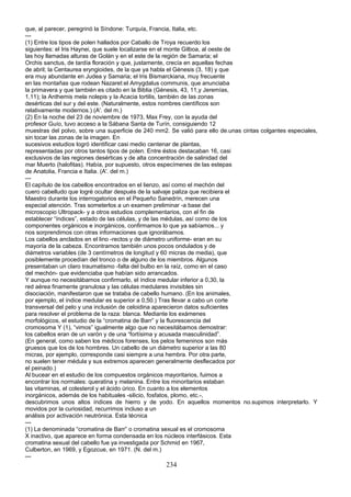 que, al parecer, peregrinó la Síndone: Turquía, Francia, Italia, etc.
---
(1) Entre los tipos de polen hallados por Caballo de Troya recuerdo los
siguientes: el Iris Haynei, que suele localizarse en el monte Gilboa, al oeste de
las hoy llamadas alturas de Golán y en el este de la región de Samaria; el
Orchis sanctus, de tardía floración y que, justamente, crecía en aquellas fechas
de abril; la Centaurea eryngioides, de la que ya habla el Génesis (3, 18) y que
era muy abundante en Judea y Samaria; el Iris Bismarckiana, muy frecuente
en las montañas que rodean Nazaret:el Amygdalus communis, que anunciaba
la primavera y que también es citado en la Biblia (Génesis, 43, 11,y Jeremías,
1,11); la Anthemis mela nolepis y la Acacia tortilis, también de las zonas
desérticas del sur y del este. (Naturalmente, estos nombres científicos son
relativamente modernos.) (A'. del m.)
(2) En la noche del 23 de noviembre de 1973, Max Frey, con la ayuda del
profesor Guío, tuvo acceso a la Sábana Santa de Turín, consiguiendo 12
muestras del polvo, sobre una superficie de 240 mm2. Se valió para ello de.unas cintas colgantes especiales,
sin tocar las zonas de la imagen. En
sucesivos estudios logró identificar casi medio centenar de plantas,
representadas por otros tantos tipos de polen. Entre éstos destacaban 16, casi
exclusivos de las regiones desérticas y de alta concentración de salinidad del
mar Muerto (halofitas). Había, por supuesto, otros especímenes de las estepas
de Anatolia, Francia e Italia. (A'. del m.)
---
El capítulo de los cabellos encontrados en el lienzo, así como el mechón del
cuero cabelludo que logré ocultar después de la salvaje paliza que recibiera el
Maestro durante los interrogatorios en el Pequeño Sanedrín, merecen una
especial atención. Tras someterlos a un examen preliminar -a base del
microscopio Ultropack- y a otros estudios complementarios, con el fin de
establecer “índices”, estado de las células, y de las médulas, así como de los
componentes orgánicos e inorgánicos, confirmamos lo que ya sabíamos... y
nos sorprendimos con otras informaciones que ignorábamos.
Los cabellos anclados en el lino -rectos y de diámetro uniforme- eran en su
mayoría de la cabeza. Encontramos también unos pocos ondulados y de
diámetros variables (de 3 centímetros de longitud y 60 micras de media), que
posiblemente procedían del tronco o de alguno de los miembros. Algunos
presentaban un claro traumatismo -falta del bulbo en la raíz, como en el caso
del mechón- que evidenciaba que habían sido arrancados.
Y aunque no necesitábamos confirmarlo, el índice medular inferior a 0,30, la
red aérea finamente granulosa y las células medulares invisibles sin
disociación, manifestaron que se trataba de cabello humano. (En los animales,
por ejemplo, el índice medular es superior a 0,50.) Tras llevar a cabo un corte
transversal del pelo y una inclusión de celoidina aparecieron datos suficientes
para resolver el problema de la raza: blanca. Mediante los exámenes
morfológicos, el estudio de la “cromatina de Barr” y la fluorescencia del
cromosoma Y (1), “vimos” igualmente algo que no necesitábamos demostrar:
los cabellos eran de un varón y de una “fortísima y acusada masculinidad”.
(En general, como saben los médicos forenses, los pelos femeninos son más
gruesos que los de los hombres. Un cabello de un diámetro superior a las 80
micras, por ejemplo, corresponde casi siempre a una hembra. Por otra parte,
no suelen tener médula y sus extremos aparecen generalmente desflecados por
el peinado.)
Al bucear en el estudio de los compuestos orgánicos mayoritarios, fuimos a
encontrar los normales: queratina y melanina. Entre los minoritarios estaban
las vitaminas, el colesterol y el ácido úrico. En cuanto a los elementos
inorgánicos, además de los habituales -silicio, fosfatos, plomo, etc.-,
descubrimos unos altos índices de hierro y de yodo. En aquellos momentos no.supimos interpretarlo. Y
movidos por la curiosidad, recurrimos incluso a un
análisis por activación neutrónica. Esta técnica
---
(1) La denominada “cromatina de Barr” o cromatina sexual es el cromosoma
X inactivo, que aparece en forma condensada en los núcleos interfásicos. Esta
cromatina sexual del cabello fue ya investigada por Schmid en 1967,
Culberton, en 1969, y Egozcue, en 1971. (N. del m.)
---
234
 