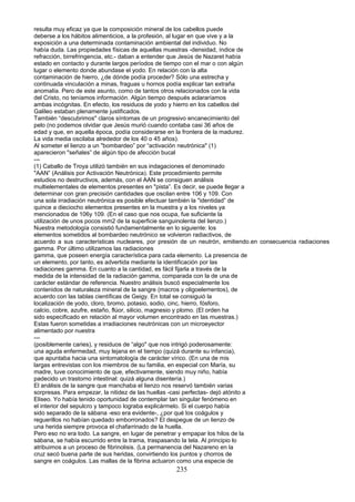 resulta muy eficaz ya que la composición mineral de los cabellos puede
deberse a los hábitos alimenticios, a la profesión, al lugar en que vive y a la
exposición a una determinada contaminación ambiental del individuo. No
había duda. Las propiedades físicas de aquellas muestras -densidad, índice de
refracción, birrefringencia, etc.- daban a entender que Jesús de Nazaret había
estado en contacto y durante largos períodos de tiempo con el mar o con algún
lugar o elemento donde abundase el yodo. En relación con la alta
contaminación de hierro, ¿de dónde podía proceder? Sólo una estrecha y
continuada vinculación a minas, fraguas u hornos podía explicar tan extraña
anomalía. Pero de este asunto, como de tantos otros relacionados con la vida
del Cristo, no teníamos información. Algún tiempo después aclararíamos
ambas incógnitas. En efecto, los residuos de yodo y hierro en los cabellos del
Galileo estaban plenamente justificados.
También “descubrimos" claros síntomas de un progresivo encanecimiento del
pelo (no podemos olvidar que Jesús murió cuando contaba casi 36 años de
edad y que, en aquella época, podía considerarse en la frontera de la madurez.
La vida media oscilaba alrededor de los 40 o 45 años).
Al someter el lienzo a un "bombardeo” por “activación neutrónica" (1)
aparecieron "señales” de algún tipo de afección bucal
---
(1) Caballo de Troya utilizó también en sus indagaciones el denominado
"AAN” (Análisis por Activación Neutrónica). Este procedimiento permite
estudios no destructivos, además, con el AAN se consiguen análisis
multielementales de elementos presentes en "pista”. Es decir, se puede llegar a
determinar con gran precisión cantidades que oscilan entre 106 y 109. Con
una sola irradiación neutrónica es posible efectuar también la "identidad” de
quince a dieciocho elementos presentes en la muestra y a los niveles ya
mencionados de 106y 109. (En el caso que nos ocupa, fue suficiente la
utilización de unos pocos mm2 de la superficie sanguinolenta del lienzo.)
Nuestra metodología consistió fundamentalmente en lo siguiente: los
elementos sometidos al bombardeo neutrónico se volvieron radiactivos, de
acuerdo a sus características nucleares, por presión de un neutrón, emitiendo.en consecuencia radiaciones
gamma. Por último utilizamos las radiaciones
gamma, que poseen energía característica para cada elemento. La presencia de
un elemento, por tanto, es advertida mediante la identificación por las
radiaciones gamma. En cuanto a la cantidad, es fácil fijarla a través de la
medida de la intensidad de la radiación gamma, comparada con la de una de
carácter estándar de referencia. Nuestro análisis buscó especialmente los
contenidos de naturaleza mineral de la sangre (macros y oligoelementos), de
acuerdo con las tablas científicas de Geigy. En total se consiguió la
localización de yodo, cloro, bromo, potasio, sodio, cinc, hierro, fósforo,
calcio, cobre, azufre, estaño, flúor, silicio, magnesio y plomo. (El orden ha
sido especificado en relación al mayor volumen encontrado en las muestras.)
Estas fueron sometidas a irradiaciones neutrónicas con un microeyector
alimentado por nuestra
---
(posiblemente caries), y residuos de “algo" que nos intrigó poderosamente:
una aguda enfermedad, muy lejana en el tiempo (quizá durante su infancia),
que apuntaba hacia una sintomatología de carácter vírico. (En una de mis
largas entrevistas con los miembros de su familia, en especial con María, su
madre, tuve conocimiento de que, efectivamente, siendo muy niño, había
padecido un trastorno intestinal: quizá alguna disentería.)
El análisis de la sangre que manchaba el lienzo nos reservó también varias
sorpresas. Para empezar, la nitidez de las huellas -casi perfectas- dejó atónito a
Eliseo. Yo había tenido oportunidad de contemplar tan singular fenómeno en
el interior del sepulcro y tampoco lograba explicármelo. Si el cuerpo había
sido separado de la sábana -eso era evidente-, ¿por qué los coágulos y
reguerillos no habían quedado emborronados? El despegue de un lienzo de
una herida siempre provoca el chafarrinado de la huella.
Pero eso no era todo. La sangre, en lugar de penetrar y empapar los hilos de la
sábana, se había escurrido entre la trama, traspasando la tela. Al principio lo
atribuimos a un proceso de fibrinolisis. (La permanencia del Nazareno en la
cruz secó buena parte de sus heridas, convirtiendo los puntos y chorros de
sangre en coágulos. Las mallas de la fibrina actuaron como una especie de
235
 