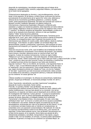 desarrollo de metodologías y tecnologías especiales para el trabajo de la
Inteligencia; cartografía militar; censura y seguridad militares, y la supervisión
de la misión de los agregados
---
norteamericanos destacados en Ammán y, casi simultáneamente, a los de
Israel. Al día siguiente, 20 de febrero, el diario Davar confirmaría los hechos,
pronosticando el recrudecimiento de la “guerra fría” entre Libia -defensora a
ultranza de los movimientos guerrilleros palestinos- y Jordania. Aquello,
insisto, podía perjudicarnos seriamente. De todos era conocido que cuando el
Mossad Lemodiin Vetafkidim Meiujadim (el célebre Instituto de
Informaciones y Operaciones Especiales o Mossad) o el Ejército judío
asestaban un golpe a la resistencia palestina, ésta respondía con tanta violencia
como rapidez, eligiendo-a veces de manera suicida- los objetivos más a mano.
Y “nosotros" -la estación receptora de fotografías, desmantelada y oculta en el
interior de la mezquita de la Ascensión- éramos un más que hipotético
objetivo "militar” de las facciones palestinas.
Aquella noche del 19 de febrero fue especialmente tensa. Temíamos por la
seguridad de la “cuna", pero, salvo mordernos los puños e intentar la búsqueda
de Curtiss, no conseguimos gran cosa. El general, de acuerdo con las
informaciones que obraban en nuestro poder, debía hallarse -desde la mañana
del domingo, 18 de febrero- en plena “batalla” con el Estado Mayor del
general Eleazar, pujando y presionando, suponíamos, para averiguar el nuevo
asentamiento de la estación y el “operativo" que permitiera el transporte de los
equipos.
Hacia las once de esa noche, al fin, sonó el teléfono de la habitación de Eliseo,
donde nos hallábamos concentrados. Era el director del proyecto. Sus órdenes
fueron breves y rotundas: debíamos poner en marcha la fase “azul” del
programa. A pesar de nuestras insinuaciones, Curtiss se negó a hablar.
“Mañana en Lod -fue su respuesta-. Todo está dispuesto. El árabe estará ahí a
las 08 horas. Suerte.”.Eliseo comprendió que no había nada que hacer y colgó el auricular. La fase
"azul" -nombre en clave que solo conocían Curtiss, los directores y nosotros-era
en realidad la primera de las tres etapas en que había sido dividida la
segunda "aventura". Pero no me referiré, de momento, a las siguientes fases: la
“ verde” y “roja". La que debíamos ejecutar al día siguiente era vital, de cara a
la “exploración” que nos suponíamos. Como simple adelanto informativo (lite
que, según el programa previsto por Caballo de Troya, uno de mis “trabajos"
al “otro lado” -suponiendo que todo funcionase correctamente- debía consistir
en el análisis de la naturaleza y composición atómica y molecular del llamado
por los cristianos “el cuerpo glorioso" de
---
militares israelitas en el extranjero. Su eficacia era extraordinaria, habiéndose
ganado, al igual que el Mossad, un reconocido prestigio mundial. (N. del m.)
---
Cristo. Suponiendo, naturalmente, que tales “apariciones" evangélicas,
después de muerto y resucitado, fueran ciertas...
Para ello, mi querida y familiar “vara de Moisés" -tan útil en las
comprobaciones médicas durante la Pasión y Muerte de Jesús- debería sufrir
ciertas modificaciones, a las que haré alusión en su momento. Uno de los
dispositivos, en especial, era básico para el desempeño de la referida misión
de investigación del misterioso “cuerpo glorioso”. Y aunque el acoplamiento
en el interior de la “vara" no ofrecía demasiadas dificultades técnicas, la
escasez de tiempo disponible y el obligado traslado de la sofisticada
“herramienta” a los Estados Unidos, nos preocupaba. En esto, como digo,
estribaba la fase “azul”: en el envío a nuestro país de los equipos susceptibles
de modificación o de cambio. Dadas las agrias circunstancias por las que
atravesábamos -endurecidas aún más con la detención de Abu Daoud-, lo que
en condiciones normales hubiera sido un trámite sin complicaciones, se
presentaba como una operación comprometedora. Me explicaré. En vista de
los azarosos acontecimientos vividos en los últimos días, y por razones de
seguridad, Curtiss había preferido que la “vara de Moisés" permaneciera con
el resto de los equipos, en la mezquita. Ahora había que sacarla de allí y,
debidamente embalada y camuflada, transportarla lo más rápido y seguro
posible a USA. Con los israelitas, en principio, no parecía haber demasiados
problemas. El general, a lo largo de sus contactos con el Estado Mayor, se
27
 