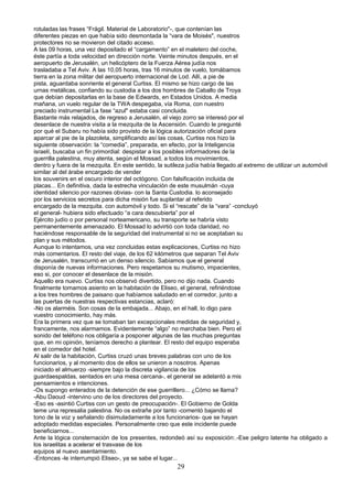 rotuladas las frases “Frágil. Material de Laboratorio"-, que contenían las
diferentes piezas en que había sido desmontada la “vara de Moisés", nuestros
protectores no se movieron del citado acceso.
A las 09 horas, una vez depositado el “cargamento” en el maletero del coche,
éste partía a toda velocidad en dirección norte. Veinte minutos después, en el
aeropuerto de Jerusalén, un helicóptero de la Fuerza Aérea judía nos
trasladaba a Tel Aviv. A las 10,05 horas, tras 16 minutos de vuelo, tomábamos
tierra en la zona militar del aeropuerto internacional de Lod. Allí, a pie de
pista, aguardaba sonriente el general Curtiss. El mismo se hizo cargo de las
urnas metálicas, confiando su custodia a los dos hombres de Caballo de Troya
que debían depositarlas en la base de Edwards, en Estados Unidos. A media
mañana, un vuelo regular de la TWA despegaba, vía Roma, con nuestro
preciado instrumental La fase “azul" estaba casi concluida.
Bastante más relajados, de regreso a Jerusalén, el viejo zorro se interesó por el
desenlace de nuestra visita a la mezquita de la Ascensión. Cuando le pregunté
por qué el Subaru no había sido provisto de la lógica autorización oficial para
aparcar al pie de la plazoleta, simplificando así las cosas, Curtiss nos hizo la
siguiente observación: la “comedia”, preparada, en efecto, por la Inteligencia
israelí, buscaba un fin primordial: despistar a los posibles informadores de la
guerrilla palestina, muy atenta, según el Mossad, a todos los movimientos,
dentro y fuera de la mezquita. En este sentido, la sutileza judía había llegado.al extremo de utilizar un automóvil
similar al del árabe encargado de vender
los souvenirs en el oscuro interior del octógono. Con falsificación incluida de
placas... En definitiva, dada la estrecha vinculación de este musulmán -cuya
identidad silencio por razones obvias- con la Santa Custodia. lo aconsejado
por los servicios secretos para dicha misión fue suplantar al referido
encargado de la mezquita. con automóvil y todo. Si el “rescate” de la “vara” -concluyó
el general- hubiera sido efectuado “a cara descubierta” por el
Ejército judío o por personal norteamericano, su transporte se habría visto
permanentemente amenazado. El Mossad lo advirtió con toda claridad, no
haciéndose responsable de la seguridad del instrumental si no se aceptaban su
plan y sus métodos.
Aunque lo intentamos, una vez concluidas estas explicaciones, Curtiss no hizo
más comentarios. El resto del viaje, de los 62 kilómetros que separan Tel Aviv
de Jerusalén, transcurrió en un denso silencio. Sabíamos que el general
disponía de nuevas informaciones. Pero respetamos su mutismo, impacientes,
eso si, por conocer el desenlace de la misión.
Aquello era nuevo. Curtiss nos observó divertido, pero no dijo nada. Cuando
finalmente tomamos asiento en la habitación de Eliseo, el general, refiriéndose
a los tres hombres de paisano que habíamos saludado en el corredor, junto a
las puertas de nuestras respectivas estancias, aclaró:
-No os alarméis. Son cosas de la embajada... Abajo, en el hall, lo digo para
vuestro conocimiento, hay más.
Era la primera vez que se tomaban tan excepcionales medidas de seguridad y,
francamente, nos alarmamos. Evidentemente “algo” no marchaba bien. Pero el
sonido del teléfono nos obligaría a posponer algunas de las muchas preguntas
que, en mi opinión, teníamos derecho a plantear. El resto del equipo esperaba
en el comedor del hotel.
Al salir de la habitación, Curtiss cruzó unas breves palabras con uno de los
funcionarios, y al momento dos de ellos se unieron a nosotros. Apenas
iniciado el almuerzo -siempre bajo la discreta vigilancia de los
guardaespaldas, sentados en una mesa cercana-, el general se adelantó a mis
pensamientos e intenciones.
-Os supongo enterados de la detención de ese guerrillero... ¿Cómo se llama?
-Abu Daoud -intervino uno de los directores del proyecto.
-Eso es -asintió Curtiss con un gesto de preocupación-. El Gobierno de Golda
teme una represalia palestina. No os extrañe por tanto -comentó bajando el
tono de la voz y señalando disimuladamente a los funcionarios- que se hayan
adoptado medidas especiales. Personalmente creo que este incidente puede
beneficiarnos...
Ante la lógica consternación de los presentes, redondeó así su exposición:.-Ese peligro latente ha obligado a
los israelitas a acelerar el trasvase de los
equipos al nuevo asentamiento.
-Entonces -le interrumpió Eliseo-, ya se sabe el lugar...
29
 