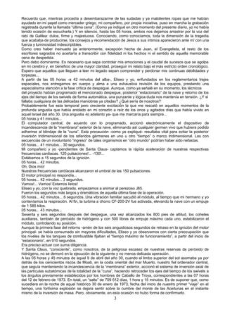 Recuerdo que, mientras procedía a desembarazarme de las sudadas y ya malolientes ropas que me habían
ayudado en mi papel como mercader griego, mi compañero, por propia iniciativa, puso en marcha la grabación
registrada durante la llamada “última cena”. (Como ya indiqué en otro momento del presente diario, yo no había
tenido ocasión de escucharla.) Y en silencio, hasta las 05 horas, ambos nos dejamos arrastrar por la voz del
rabí de Galilea: dulce, firme y majestuosa. Conociendo, como conocíamos, toda la dimensión de la tragedia
que acababa de producirse, los consejos y recomendación de Jesús a sus íntimos aparecieron ante mí con una
fuerza y luminosidad indescriptibles.
Como creo haber insinuado ya anteriormente, excepción hecha de Juan, el Evangelista, el resto de los
escritores sagrados no acertaría a transcribir con fidelidad ni los hechos ni el sentido de aquella memorable
cena de despedida.
Pero debo dominarme. Es necesario que sepa controlar mis emociones y el caudal de sucesos que se agolpa
en mi cerebro y, en beneficio de una mayor claridad, proseguir mi relato bajo el más estricto orden cronológico.
Espero que aquellos que lleguen a leer mi legado sepan comprender y perdonar mis continuas debilidades y
torpezas...
A partir de las 05 horas -a 42 minutos del alba-, Eliseo y yo, enfundados en los reglamentarios trajes
espaciales, nos entregamos en cuerpo y alma a una exhaustiva revisión de los equipos, prestando una
especialísima atención a la fase crítica de despegue. Aunque, como ya señalé en su momento, los técnicos
del proyecto habían programado el mencionado despegue, posterior “estacionario” de la nave y retorno de los
ejes del tiempo de los swivels de forma automática, una punzante y lógica duda nos mantenía en tensión. ¿Y si
fallaba cualquiera de las delicadas maniobras ya citadas? ¿Qué sería de nosotros?
Probablemente fue esta temporal pero creciente excitación la que me rescató en aquellos momentos de la
profunda angustia que había anidado en mi corazón a raíz de los once y agitados días que había vivido en
aquel Israel del año 30. Una angustia -lo adelanto ya- que me marcaría para siempre...
05 horas y 41 minutos...
El computador central, de acuerdo con lo programado, accionó electrónicamente el dispositivo de
incandescencia de la “membrana” exterior de la nave, eliminando así cualquier germen vivo que hubiera podido
adherirse al blindaje de la “cuna”. Esta precaución -como ya expliqué- resultaba vital para evitar la posterior
inversión tridimensional de los referidos gérmenes en uno u otro “tiempo” o marco tridimensional. Las con
secuencias de un involuntario “ingreso” de tales organismos en “otro mundo” podrían haber sido nefastas.
05 horas... 41 minutos... 30 segundos.
Mi compañero y yo -pendientes de Santa Claus- captamos la rápida aceleración de nuestras respectivas
frecuencias cardiacas. 120 pulsaciones!... -130!...
Estábamos a 15 segundos de la ignición.
05 horas... 42 minutos.
Oh, Dios mío!
Nuestras frecuencias cardíacas alcanzaron el umbral de las 150 pulsaciones.
El motor principal no respondía...
05 horas... 42 minutos... 3 segundos.
Vamos!... Vamos! Estamos listos!
Eliseo y yo, con la voz quebrada, empezamos a animar al perezoso J85.
Fueron los segundos más largos y dramáticos de aquella última fase de la operación.
05 horas... 42 minutos... 6 segundos..Una vibración familiar sacudió el módulo, al tiempo que mi hermano y yo
conteníamos la respiración. Al fin, la turbina a chorro CF-200-2V fue activada, elevando la nave con un empuje
de 1 585 kilos.
05 horas... 43 minutos...
Sesenta y seis segundos después del despegue, una vez alcanzados los 800 pies de altitud, los cohetes
auxiliares, también de peróxido de hidrógeno y con 500 libras de empuje máximo cada uno, estabilizaron el
módulo, controlando su posición.
Aunque la primera fase del retorno -amén de los seis angustiosos segundos de retraso en la ignición del motor
principal- se había consumado sin mayores dificultades, Eliseo y yo observamos con cierta preocupación que
los niveles de los tanques de combustible fijaban el “tiempo máximo de funcionamiento”, a partir del inicio de
“estacionario”, en 910 segundos.
Era preciso actuar con suma diligencia.
Y Santa Claus, “consciente”, como nosotros, de la peligrosa escasez de nuestras reservas de peróxido de
hidrógeno, no se demoró en la ejecución de la siguiente y no menos delicada operación.
A las 05 horas y 45 minutos de aquel 9 de abril del año 30, cuando el limbo superior del sol asomaba ya por
detrás de los cenicientos riscos de Moab, en la costa oriental del mar Muerto, nuestro fiel ordenador central,
que seguía manteniendo la incandescencia de la “membrana” exterior, accionó el sistema de inversión axial de
las partículas subatómicas de la totalidad de la “cuna”, haciendo retroceder los ejes del tiempo de los swivels a
los ángulos previamente establecidos por los hombres de Caballo de Troya, correspondientes a las 07 horas
del 12 de febrero de 1973. En total, un “salto” de 709 612 días, 1 hora y 15 minutos. Es de suponer que, como
sucediera en la noche de aquel histórico 30 de enero de 1973, fecha del inicio de nuestro primer “viaje” en el
tiempo, una fortísima explosión se dejara sentir sobre la cumbre del monte de las Aceitunas en el instante
mismo de la inversión de masa. Pero, obviamente, en esta ocasión no hubo forma de confirmarlo.
3
 