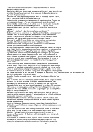 Curtiss esbozó una maliciosa sonrisa. Todos esperábamos la ansiada
respuesta. Pero no fue así.
-Desde hace 48 horas. Justo desde la mañana del domingo, poco después que
la red del Mossad fuera informada de la presencia de Daoud en Jordania.
-¿Y bien? -le presionamos.
-Lo siento. Os pido un poco de paciencia. A las 07 horas del próximo jueves,
día 22, quizá esté autorizado a revelaros el lugar...
Curtiss percibió el desagrado y la desilusión en nuestros rostros. Éramos sus
hombres de confianza... ¿Por qué entonces aquella absurda postura?
Comprendedlo -insistió, tratando de salir al paso de la indudable decepción
colectiva-. Son órdenes del Estado Mayor israelí... Lo que sí puedo
adelantaros es que la Operación Eleazar dará comienzo al anochecer de
mañana...
“¿Eleazar? ¿Mañana? ¿Qué demonios había querido decir?”
Curtiss, siguiendo su costumbre, nos dejó hablar. Cuando los ánimos parecían
calmados tomó de nuevo la palabra, haciendo dos únicas advertencias.
Primera: “El Ejército judío llevaría a cabo esa noche del día 21 un ataque
preventivo, que marcaría el comienzo de la Operación Eleazar."
Segunda: “A las 06.45 horas del jueves, todos nosotros -con equipajes
incluidos- deberíamos encontrarnos en el vestíbulo del hotel.”
-Ah!, se me olvidaba -concluyó Curtiss, recobrando su tranquilizadora
sonrisa-, y con aspecto de esforzados arqueólogos...
Ninguno de los presentes insistió. Conocíamos al veterano militar y no valía la
pena. “Algo" decisivo -eso estaba claro se había maquinado en los despachos
del Estado Mayor judío. Pero ¿qué? ¿Hasta qué extremo peligraba la
seguridad de la estación receptora de fotografías como para que el Ejército
hubiese planeado un ataque preventivo? Dios mío!, todos conocíamos la
dureza de esos “golpes de mano” israelíes y empezamos a sospechar que no
tardaría en correr la sangre. Aquella funesta idea -tan alejada de lo que yo
había aprendido junto al Maestro- no me abandonaría en las siguientes y
tensas horas.
Curtiss cambió de tema, interesándose por los detalles del aparentemente
próximo “salto”. Examinó muy por encima el informe redactado por el equipo
y, después de guardarlo en su maletín, prometió estudiarlo esa misma noche.
Varios de los directores del programa, lógicamente preocupados por un sinfín
de problemas técnicos, le acosaron a preguntas. Pero el general sólo respondió
con cierta concreción a una de ellas: la referente al necesario stock de.combustible. Sin esa reserva de
peróxido de hidrógeno -que debería llegar
desde los Estados Unidos-la nueva y fascinante “aventura en el tiempo” era
inviable.
-Está en marcha -anunció, al tiempo que se levantaba, dando así por finalizada
la comida y la reunión-. Mañana, a las ocho, volveremos a vernos. Para
entonces quizá pueda despejar algunas de las incógnitas que me habéis
planteado. Entre tanto, por favor, seguid trabajando en el plan... Me preocupa,
sobre todo, el nuevo equipo de Jasón y el tiempo real de permanencia en el
"otro lado”. Por cierto -añadió, haciéndome un gesto para que le acompañase-,
tengo un “trabajo” extra para ti...
Mientras nos acercábamos a la puerta del hotel, Curtiss abrió de nuevo su
maletín y sacó un pequeño paquete. Y antes de abordar el vehículo oficial que
le esperaba, me susurró casi al oído:
-Confío en tu total discreción... Quiero que estudies esto. Os será de gran
utilidad. Pero, por favor, ni una palabra a nadie. Al menos hasta que yo te lo
autorice personalmente...
Asentí con la cabeza. Segundos después me perdía en la soledad de mi
habitación... Aquel misterioso encargo del general había excitado nuevamente
mi curiosidad.
El paquete contenía cuatro libros no muy voluminosos. Todos en torno a un
mismo tema. Curtiss, al seleccionar a los autores -Flavio Josefo, Adolfo
Schulten, Yadin y el colectivo formado por Avi-Yonah, N. Avigad, Y.
Aharoni, L. Dunayevsky y S. Guttman- había perseguido, como siempre, la
máxima eficacia.
Al informarme, a través de aquellas páginas, de las sucesivas expediciones
arqueológicas protagonizadas y dirigidas por los referidos autores (con
excepción, naturalmente, del judío-romanizado Flavio Josefo), empecé a
30
 