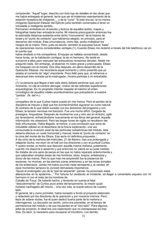 comprender. “Aquel" lugar, descrito con todo lujo de detalles en las obras que
me había entregado el general, tenía que ser el misterioso asentamiento de la
estación receptora de imágenes..., y de la “cuna". Si esto era así, la no menos
intrigante Operación Eleazar del Ejército judío también comenzaba a tener un
indudable e inteligente sentido...
Permanecí embebido en el estudio y lectura de aquellos textos, mapas y
fotografías hasta bien entrada la noche. Mi máxima preocupación entonces fue
la estimable distancia existente entre dicho "monumento” de la historia de
Israel y el “punto de contacto” que habíamos elegido, en principio, para el
descenso del módulo. Esta circunstancia, como dije, podía multiplicar los
riesgos de la misión. Pero, justo es decirlo, también la supuesta futura “base”
de operaciones reunía considerables ventajas (1)..Cuando Eliseo me reclamó a través del hilo telefónico caí en
la cuenta que
había olvidado a mis compañeros. El equipo se hallaba concentrado, desde
hacia horas, en la habitación contigua: la de mi hermano. No tardé en
sumarme a ellos para reanudar las exhaustivas revisiones del plan. Nadie me
preguntó nada. Sin embargo, al observar mi rostro grave y preocupado, Eliseo
me traspasó con la mirada. Dos días después -en pleno desarrollo de la
Operación Eleazar- me recordaría aquel momento y cómo presintió que yo
estaba al corriente de “algo” importante. Poco faltó para que, al retirarnos a
descansar-bien entrada ya la madrugada-, hiciera participe a mi entrañable
---
(1) La persona que llegue a leer este diario deberá perdonar que, por el
momento, no cite el nombre del lugar, motivo de las referidas expediciones
arqueológicas. Es mí propósito intentar respetar al máximo el orden
cronológico de aquellos vitales acontecimientos que precedieron a nuestra
"partida”. (N. del m.)
---
compañero de lo que Curtiss había puesto en mis manos. Pero el sentido de la
disciplina se impuso y dejé que los acontecimientos siguieran su curso natural.
Al contrario de lo que debió suceder con los directores del programa y con
Eliseo, la tensión nerviosa me traicionó. Fue una noche difícil. Cargada de
presagios. Angustiosa. Después de revolverme una y otra vez en el lecho, opté
por levantarme, enfrascándome nuevamente en los libros del general. Aquella
información me obsesionó. Pero las largas horas de vigilia no resultaron del
todo infructuosas. Había llegado, al menos, a una conclusión que sería de
indudable utilidad en el desenlace de la futura exploración: una vez
consumada la inversión axial de las partículas subatómicas del módulo, éste
debería efectuar un vuelo horizontal y manual, hasta el “punto de contacto” en
la cima del monte de los Olivos. Esa sería mí definitiva propuesta...
A las ocho de la mañana del miércoles, 21 de febrero, tras una prolongada y
relajante ducha, me reuní en el hall con los directores y con el puntual Curtiss.
Y quiero anotar un hecho que descubrí aquella misma mañana, justamente
cuando me disponía a asearme y que entonces no valoré en su justa medida.
Se trataba de una serie de pecas en las que no había reparado anteriormente y
que salpicaban amplias áreas de mis hombros, tórax, brazos, antebrazos y
dorso de las manos. Pero lo que más me sorprendió fue la presencia de
escamas, no muchas, en las piernas (caras anteriores) y en las tonas dorsales
de los antebrazos. Jamás me había ocurrido nada semejante y, la verdad, en
esos momentos tampoco le concedí demasiada importancia.
“Quizá el prolongado uso de la "piel de serpiente" -pensé- ha provocado estas
alteraciones en la epidermis...” Por fortuna fui olvidando el incidente, sin.llegar a comentarlo siquiera con mi
hermano ni con el resto de los hombres de
Caballo de Troya. De haberlo hecho, y teniendo en cuenta el fatal
“descubrimiento” de Curtiss poco antes del lanzamiento, la misión quizá
hubiese naufragado allí mismo... Una vez más, la suerte estuvo de nuestro
lado.
El general, tal y como prometió, había revisado a fondo el proyecto elaborado
y redactado por los directores de la operación y por nosotros mismos. Pero,
lejos de aclarar dudas, fue él quien dedicó buena parte de la mañana a
interrogarnos. La discusión se centró, como era previsible, en el tiempo de
permanencia del módulo y de sus tripulantes en el “otro lado". Para algunos
jefes de proyecto, lo ideal era una exploración que no sobrepasase los tres
días. Es decir, lo necesario para recuperar el micrófono. Los demás,
31
 