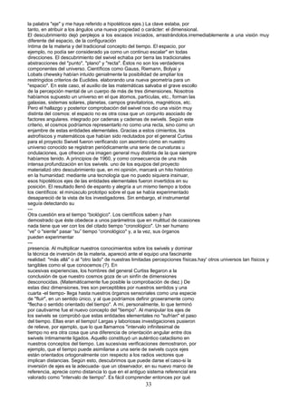 la palabra "eje" y me haya referido a hipotéticos ejes.) La clave estaba, por
tanto, en atribuir a los ángulos una nueva propiedad o carácter: el dimensional.
El descubrimiento dejó perplejos a los escasos iniciados, arrastrándolos.irremediablemente a una visión muy
diferente del espacio, de la configuración
íntima de la materia y del tradicional concepto del tiempo. El espacio, por
ejemplo, no podía ser considerado ya como un continuo escalar" en todas
direcciones. El descubrimiento del swivel echaba por tierra las tradicionales
abstracciones del "punto", "plano" y "recta". Éstos no son los verdaderos
componentes del universo. Científicos como Gauss, Riemann, Bolyai y
Lobats chewsky habían intuido genialmente la posibilidad de ampliar los
restringidos criterios de Euclides. elaborando una nueva geometría para un
"espacio". En este caso, el auxilio de las matemáticas salvaba el grave escollo
de la percepción mental de un cuerpo de más de tres dimensiones. Nosotros
habíamos supuesto un universo en el que átomos, partículas, etc., forman las
galaxias, sistemas solares, planetas, campos gravitatorios, magnéticos, etc.
Pero el hallazgo y posterior comprobación del swivel nos dio una visión muy
distinta del cosmos: el espacio no es otra cosa que un conjunto asociado de
factores angulares. integrado por cadenas y cadenas de swivels. Según este
criterio, el cosmos podríamos representarlo no como una recta, sino como un
enjambre de estas entidades elementales. Gracias a estos cimientos, los
astrofísicos y matemáticos que habían sido reclutados por el general Curtiss
para el proyecto Swivel fueron verificando con asombro cómo en nuestro
universo conocido se registran periódicamente una serie de curvaturas u
ondulaciones, que ofrecen una imagen general muy distinta de la que siempre
habíamos tenido. A principios de 1960, y como consecuencia de una más
intensa profundización en los swivels. uno de los equipos del proyecto
materializó otro descubrimiento que, en mi opinión, marcará un hito histórico
en la humanidad: mediante una tecnología que no puedo siquiera insinuar,
esos hipotéticos ejes de las entidades elementales fueron invertidos en su
posición. El resultado llenó de espanto y alegría a un mismo tiempo a todos
los científicos: el minúsculo prototipo sobre el que se había experimentado
desapareció de la vista de los investigadores. Sin embargo, el instrumental
seguía detectando su
---
Otra cuestión era el tiempo “biológico". Los científicos saben y han
demostrado que éste obedece a unos parámetros que en multitud de ocasiones
nada tiene que ver con los del citado tiempo “cronológico". Un ser humano
“ve" o "siente" pasar “su” tiempo “cronológico" y, a la vez, sus órganos
pueden experimentar
---
presencia. Al multiplicar nuestros conocimientos sobre los swivels y dominar
la técnica de inversión de la materia, apareció ante el equipo una fascinante
realidad: "más allá" o al "otro lado" de nuestras limitadas percepciones físicas.hay' otros universos tan físicos y
tangibles como el que conocemos (?). En
sucesivas experiencias, los hombres del general Curtiss llegaron a la
conclusión de que nuestro cosmos goza de un sinfín de dimensiones
desconocidas. (Matemáticamente fue posible la comprobación de diez.) De
estas diez dimensiones, tres son perceptibles por nuestros sentidos y una
cuarta -el tiempo- llega hasta nuestros órganos sensoriales como una especie
de "fluir", en un sentido único, y al que podríamos definir groseramente como
"flecha o sentido orientado del tiempo". A mí, personalmente, lo que terminó
por cautivarme fue el nuevo concepto del "tiempo". Al manipular los ejes de
los swivels se comprobó que estas entidades elementales no "sufrían" el paso
del tiempo. Ellas eran el tiempo! Largas y laboriosas investigaciones pusieron
de relieve, por ejemplo, que lo que llamamos "intervalo infinitesimal de
tiempo no era otra cosa que una diferencia de orientación angular entre dos
swivels íntimamente ligados. Aquello constituyó un auténtico cataclismo en
nuestros conceptos del tiempo. Las sucesivas verificaciones demostraron, por
ejemplo, que el tiempo puede asimilarse a una serie de swivels cuyos ejes
están orientados ortogonalmente con respecto a los radios vectores que
implican distancias. Según esto, descubrimos que puede darse el caso-si la
inversión de ejes es la adecuada- que un observador, en su nuevo marco de
referencia, aprecie como distancia lo que en el antiguo sistema referencial era
valorado como "intervalo de tiempo". Es fácil comprender entonces por qué
33
 