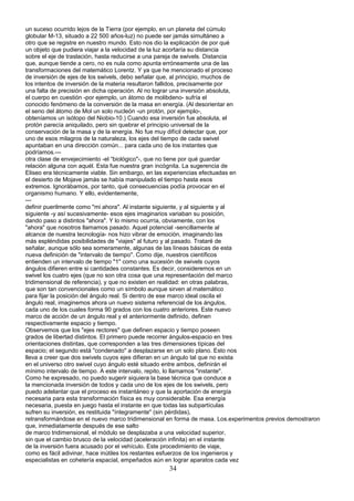 un suceso ocurrido lejos de la Tierra (por ejemplo, en un planeta del cúmulo
globular M-13, situado a 22 500 años-luz) no puede ser jamás simultáneo a
otro que se registre en nuestro mundo. Esto nos dio la explicación de por qué
un objeto que pudiera viajar a la velocidad de la luz acortaría su distancia
sobre el eje de traslación, hasta reducirse a una pareja de swivels. Distancia
que, aunque tiende a cero, no es nula como apunta erróneamente una de las
transformaciones del matemático Lorentz. Y ya que he mencionado el proceso
de inversión de ejes de los swivels, debo señalar que, al principio, muchos de
los intentos de inversión de la materia resultaron fallidos, precisamente por
una falta de precisión en dicha operación. Al no lograr una inversión absoluta,
el cuerpo en cuestión -por ejemplo, un átomo de molibdeno- sufría el
conocido fenómeno de la conversión de la masa en energía. (Al desorientar en
el seno del átomo de Mol un solo nucleón -un protón, por ejemplo-,
obteníamos un isótopo del Niobio-10.) Cuando esa inversión fue absoluta, el
protón parecía aniquilado, pero sin quebrar el principio universal de la
conservación de la masa y de la energía. No fue muy difícil detectar que, por
uno de esos milagros de la naturaleza, los ejes del tiempo de cada swivel
apuntaban en una dirección común... para cada uno de los instantes que
podríamos.---
otra clase de envejecimiento -el “biológico"-, que no tiene por qué guardar
relación alguna con aquél. Esta fue nuestra gran incógnita. La sugerencia de
Eliseo era técnicamente viable. Sin embargo, en las experiencias efectuadas en
el desierto de Mojave jamás se había manipulado el tiempo hasta esos
extremos. Ignorábamos, por tanto, qué consecuencias podía provocar en el
organismo humano. Y ello, evidentemente,
---
definir puerilmente como "mi ahora". Al instante siguiente, y al siguiente y al
siguiente -y así sucesivamente- esos ejes imaginarios variaban su posición,
dando paso a distintos "ahora". Y lo mismo ocurría, obviamente, con los
"ahora" que nosotros llamamos pasado. Aquel potencial -sencillamente al
alcance de nuestra tecnología- nos hizo vibrar de emoción, imaginando las
más espléndidas posibilidades de "viajes" al futuro y al pasado. Trataré de
señalar, aunque sólo sea someramente, algunas de las líneas básicas de esta
nueva definición de "intervalo de tiempo". Como dije, nuestros científicos
entienden un intervalo de tiempo "1" como una sucesión de swivels cuyos
ángulos difieren entre si cantidades constantes. Es decir, consideremos en un
swivel los cuatro ejes (que no son otra cosa que una representación del marco
tridimensional de referencia), y que no existen en realidad: en otras palabras,
que son tan convencionales como un símbolo aunque sirven al matemático
para fijar la posición del ángulo real. Si dentro de ese marco ideal oscila el
ángulo real, imaginemos ahora un nuevo sistema referencial de los ángulos,
cada uno de los cuales forma 90 grados con los cuatro anteriores. Este nuevo
marco de acción de un ángulo real y el anteriormente definido, definen
respectivamente espacio y tiempo.
Observemos que los "ejes rectores" que definen espacio y tiempo poseen
grados de libertad distintos. El primero puede recorrer ángulos-espacio en tres
orientaciones distintas, que corresponden a las tres dimensiones típicas del
espacio; el segundo está "condenado" a desplazarse en un solo plano. Esto nos
lleva a creer que dos swivels cuyos ejes difieran en un ángulo tal que no exista
en el universo otro swivel cuyo ángulo esté situado entre ambos, definirán el
mínimo intervalo de tiempo. A este intervalo, repito, lo llamamos "instante".
Como he expresado, no puedo sugerir siquiera la base técnica que conduce a
la mencionada inversión de todos y cada uno de los ejes de los swivels, pero
puedo adelantar que el proceso es instantáneo y que la aportación de energía
necesaria para esta transformación física es muy considerable. Esa energía
necesaria, puesta en juego hasta el instante en que todas las subpartículas
sufren su inversión, es restituida "íntegramente" (sin pérdidas),
retransformándose en el nuevo marco tridimensional en forma de masa. Los.experimentos previos demostraron
que, inmediatamente después de ese salto
de marco tridimensional, el módulo se desplazaba a una velocidad superior,
sin que el cambio brusco de la velocidad (aceleración infinita) en el instante
de la inversión fuera acusado por el vehículo. Este procedimiento de viaje,
como es fácil adivinar, hace inútiles los restantes esfuerzos de los ingenieros y
especialistas en cohetería espacial, empeñados aún en lograr aparatos cada vez
34
 