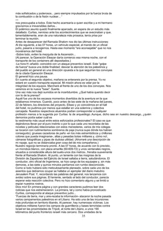 más sofisticados y poderosos... pero siempre impulsados por la fuerza bruta de
la combustión o de la fisión nuclear... “
---
nos preocupaba a todos. Este hecho acarrearía a quien escribe y a mi hermano
gravísimos e irreversibles daños...
El polémico asunto quedó finalmente aparcado, en espera de un estudio más
detallado. Curtiss, nervioso ante los acontecimientos que se avecinaban y que,
lamentablemente, eran de una naturaleza más prosaica, tenía prisa por
terminar la reunión.
Antes de desaparecer del Ramada Shalom nos dio las últimas instrucciones:
Al día siguiente, a las 07 horas, un vehículo especial, al mando de un oficial
judío, pasaría a recogernos. Hasta ese momento "era aconsejable" que no nos
moviéramos del hotel.
-Sobre todo, eviten la mezquita de la Ascensión...
(Al parecer, la Operación Eleazar daría comienzo esa misma noche, con el
transporte de los containers allí depositados.)
-La hora H -añadió- coincidirá con un ataque preventivo israelí. Este “golpe
de fuerza" busca una doble finalidad: desviar la atención de los palestinos y
del pueblo en general en una dirección opuesta a la que seguirían los convoyes
de la citada Operación Eleazar.
El general hizo una pausa.
En cuanto al segundo objetivo, mañana os enterareis por la prensa. Yo no
estaré en vuestro transporte especial. Mi misión ahora es velar por la
integridad de los equipos. Marcharé al frente de uno de los dos convoyes. Nos
veremos en la nueva "base". Suerte.
Una vez más nos dejó sumidos en la incertidumbre. ¿Qué había querido decir
con lo de la prensa?
Aquél fue uno de los escasos momentos divertidos de la aventura en la que
estábamos inmersos. Cuando, poco antes de las siete de la mañana del jueves,
22 de febrero, los directores del proyecto, Eliseo y yo coincidimos en el hall
del hotel, no pudimos por menos que estallar en una solemne y colectiva
carcajada. Nuestros respectivos atuendos podían corresponder a cualquier
profesión menos a la sugerida por Curtiss: la de arqueólogo..Aunque, dicho sea en nuestro descargo, ¿quién
demonios podía saber cuál es
la vestimenta más usual entre estos esforzados profesionales? El caso es que
dejándonos llevar por el puro instinto o por lo que cada uno recordaba de las
novelas y películas relacionadas con estos menesteres, varios de mis colegas
se tocaron con rudimentarios sombreros de paja (nunca supe dónde los habían
conseguido), gruesas cazadoras de paño -en los más estrambóticos y chillones
colores que pueda imaginarse-, altas y pesadas botas militares y, cómo no!,
cámaras fotográficas y pipas de dudosa utilidad. (Ahorraré una descripción de
mi ropaje, que no se distanciaba gran cosa del de mis compañeros.)
Nuestro regocijo terminaría pronto. A las 07 horas, de acuerdo con lo previsto,
un microbús blanco, con placa amarilla (60-609-72) y unos ventanales negros,
situados a considerable altura del suelo-unos dos metros-, frenaba suavemente
frente al Ramada Shalom. Al punto, un teniente con las insignias de la
División de Zapadores del Ejército de Israel saltaba a tierra, saludándonos. El
conductor, otro oficial de Ingenieros, se hizo cargo de los equipajes y, sin más
demoras, a las siete y quince minutos partíamos con rumbo desconocido.
Como si todo hubiera sido meticulosamente planeado, sobre cada uno de los
asientos que debíamos ocupar se hallaba un ejemplar del diario matutino
Jerusalem Post. Y, recordando las palabras del general, nos lanzamos con
avidez sobre sus páginas. El teniente, sentado al lado del conductor, parecía
esperar esta reacción colectiva. Pero no hizo comentario alguno y se limitó a
espiar nuestros rostros.
Dios mío! En primera página y con grandes caracteres pudimos leer dos
noticias que nos estremecieron. La primera, tal y como había pronosticado
Curtiss, correspondía al ataque preventivo judío...
“Fuerzas de tierra, mar y aire-rezaba la información- atacaron la noche pasada
varios campamentos palestinos en el Líbano. Ha sido una de las incursiones
más profundas en territorio libanés. Al parecer, hay numerosas víctimas. Los
objetivos militares fueron los campos de guerrilleros y bases terroristas contra
Israel en las proximidades de Trípoli, al norte del Líbano, a unos 190
kilómetros del punto fronterizo israelí más cercano. Dos unidades de la
35
 