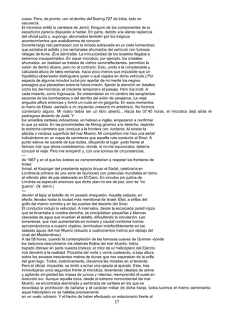 cosas. Pero, de pronto, con el derribo del Boeing 727 de Libia, todo se
oscurecía.
El microbús enfiló la carretera de Jericó. Ninguno de los componentes de la
expedición parecía dispuesto a hablar. En parte, debido a la atenta vigilancia
del oficial judío y, supongo, abrumados también por los trágicos
acontecimientos que acabábamos de conocer.
Durante largo rato permanecí con la mirada extraviada en un cielo tormentoso,
que azotaba el asfalto y los ventanales ahumados del vehículo con furiosas
ráfagas de lluvia. (Era admirable. La minuciosidad de los israelíes llegaba a
extremos insospechados. En aquel microbús, por ejemplo, los cristales
ahumados -en realidad se trataba de vidrios semirreflectantes- permitían la
visión de dentro afuera, pero no al contrario. Esto, unido a la considerable y
calculada altura de tales ventanas, hacia poco menos que imposible que un
hipotético observador distinguiera quien o qué viajaba en dicho vehículo.) Por
espacio de algunos minutos luché por apartar de mi mente los negros
presagios que planeaban sobre la futura misión, fijando la atención en detalles
como los del microbús, el creciente temporal o el paisaje. Pero fue inútil. A
cada instante, como fogonazos. Se presentaban en mi cerebro las sangrientas
escenas de los bombardeos o del derribo del avión de pasajeros. La vieja
angustia afloró entonces y formó un nudo en mi garganta. En esos momentos
la mano de Eliseo -sentado a mi izquierda- presionó mi antebrazo. No hicimos
comentario alguno. Mi rostro debía ser un libro abierto....Hacia las 07.45 horas, el microbús dejó atrás el
pedregoso desierto de Judá. Y
los amarillos carteles indicadores, en hebreo e inglés, empezaron a confirmar
lo que ya sabía. En las proximidades de Almog giramos a la derecha, dejando
la estrecha carretera que conduce a la frontera con Jordania. Al avistar la
plácida y verdosa superficie del mar Muerto. Mí compañero me hizo una señal
indicándome en un mapa de carreteras que aquella ruta conducía al Sinaí. A
punto estuve de sacarle de sus dudas, dibujando el lugar -justo frente al
famoso mar que ahora costeábamos- donde, si no me equivocaba, debería
concluir el viaje. Pero me arrepentí y, con una sonrisa de circunstancias,
---
de 1967 y en el que los árabes se comprometerían a respetar las fronteras de
Israel.
Ismail, el Kissinger del presidente egipcio Anuar el Sadat, celebraría en
Londres la primera de una serie de reuniones con potencias mundiales en tomo
al referido plan de paz elaborado en El Cairo. En círculos pro judíos de
Londres se especuló entonces que dicho plan no era de paz, sino de "no
guerra”. (N. del m.)
---
devolví el lápiz al bolsillo de mi pesado chaquetón. Aquella calzada, en
efecto, llevaba hasta la ciudad más meridional de Israel: Eliat, a orillas del
golfo del mismo nombre y en las puertas del desierto del Sinaí.
El conductor redujo la velocidad. A intervalos, desde la escarpada pared rojiza
que se levantaba a nuestra derecha, se precipitaban pequeñas y blancas
cascadas de agua que invadían el asfalto, dificultando la circulación. Las
torrenteras, que irían aumentando en número y caudal conforme fuimos
aproximándonos a nuestro objetivo, terminaban indefectiblemente en las
saladas aguas del mar Muerto (situado a cuatrocientos metros por debajo del
nivel del Mediterráneo).
A las 08 horas, cuando la contemplación de las famosas cuevas de Qumran -donde
los beduinos descubrieron los célebres Rollos del mar Muerto- había
logrado distraer en parte nuestra tristeza, el rotor de un helicóptero del Ejército
nos devolvió a la realidad. Procedía del norte y venía costeando, a baja altura,
sobre los escasos trescientos metros de dunas que nos separaban de la orilla
del gran lago. Todos, instintivamente, clavamos las miradas en el teniente.
Pero el oficial, impasible, se limitó a echar una ojeada al aparato. Este, tras
inmovilizarse unos segundos frente al microbús, levantando oleadas de arena
y agitando sin piedad las masas de juncos y retamas, reemprendió el vuelo en
dirección sur. Aunque aquella zona, desde el extremo noroccidental del mar
Muerto, se encontraba alambrada y sembrada de carteles en los que se
recordaba la prohibición de bañarse y el carácter militar de dicha franja. todos.tuvimos el mismo sentimiento:
aquel helicóptero no se hallaba precisamente
en un vuelo rutinario. Y el hecho de haber efectuado un estacionario frente al
37
 